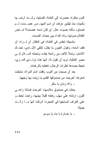 ‫ﺍﻟﻨﻭﻡ ﻤﺒﻜﺭﺓ، ﺤﻀﺭﺕ ﺇﻟﻰ ﺍﻟﻌﺸﺔ، ﻜﻨﺴﺘﻬﺎ، ﺭﺸـﺕ ﺃﺭﻀـﻬﺎ‬
‫ﺒﺎﻟﻤﻴﺎﻩ، ﻤﻨﺫ ﻟﻴﻠﺘﻴﻥ ﻋﺭﻓﺕ ﺃﻥ ﺍﺴﻡ ﺍﻟﻤﻬﻨـﺩﺱ ﻋﺼـﻤﺕ، ﻟـﻡ‬
‫ﺘﺼﺩﻕ، ﺴﺄﻟﺘﻪ ﺒﺼﻭﺕ ﻋﺎل: ﺇﻥ ﻜﺎﻥ ﺍﺴﻤﻪ ﻋﺼﻤﺕ؟ ﺍﻤـﺘﺹ‬
            ‫ﺍﻟﻅﻼﻡ ﺼﻭﺘﻬﺎ، ﻭﺘﺎﻩ ﺍﻟﻨﺩﺍﺀ ﺒﻴﻥ ﺠﻨﺒﺎﺕ ﺍﻟﺼﻤﺕ.‬
‫ﺴﻠﺴﺒﻴﻠﻪ ﺘﺠﻠﺱ ﻓﻲ ﺍﻟﻌﺸﺔ، ﻓﻲ ﺍﻨﺘﻅﺎﺭ ﺃﻥ ﺘـﺭﺍﻩ، ﺃﻥ‬
‫ﺘﻘﻑ ﺃﻤﺎﻤﻪ، ﻭﺘﻘﻭل ﺍﻟﻌﻴﻭﻥ ﻤﺎ ﻴﻘﺎل، ﺘﻠﺘﻘﻲ ﺍﻷﻴـﺎﺩﻱ، ﺘﺤﺘـﻙ‬
‫ﺍﻷﻨﺎﻤل، ﻭﺘﻤﻸ ﺍﻷﻨﻑ ﻤﻥ ﺭﺍﺌﺤﺔ ﺠﻠﺩﻩ، ﻭﺘﺤﻤﻠﻪ ﺍﻟﺴـﻼﻡ ﺇﻟـﻰ‬
‫ﻤﺼﺭ ﺍﻟﻐﺎﻟﻴﺔ، ﺘﺭﻴﺩ ﺃﻥ ﺘﻘﻭل ﻟﻪ: ﺇﻨﻬﺎ ﻫﻨﺎ، ﺘﺭﺘـﺩﻱ ﺍﻟﻌـﺭﻱ،‬
           ‫ﺘﺤﻴﻁ ﺒﺠﺴﺩﻫﺎ ﻨﻅﺭﺍﺕ ﺍﻟﺭﺠﺎل، ﺘﻐﻁﻴﻪ ﺒﺎﻟﺭﻏﺒﺎﺕ.‬
‫ﺒﻌﺩ ﺃﻥ ﺼﺤﺕ ﻤﻥ ﺍﻟﻨﻭﻡ، ﻭﻗﻔﺕ ﺃﻤﺎﻡ ﺍﻟﻤﺭﺁﺓ، ﻤﺸﻁﺕ‬
   ‫ﺸﻌﺭﻫﺎ، ﺃﺨﺭﺠﺕ ﻤﻥ ﺼﻨﺩﻭﻗﻬﺎ ﺍﻟﻘﺩﻴﻡ ﻤﺎ ﺯﻴﻨﺕ ﺒﻬﺎ ﻭﺠﻬﻬﺎ.‬
                           ‫ـ ﻭﺍﷲ ﺯﻤﺎﻥ ﻴﺎ ﺴﻜﺭ.‬
‫ﺒﺤﺜﺕ ﻓﻲ ﺼﻨﺩﻭﻕ ﻤﻼﺒﺴﻬﺎ، ﺃﺨﺭﺠﺕ ﻓﺴﺘﺎﻨﺎ ﺯﺍﻫـﻲ‬
       ‫ﹰ‬
‫ﺍﻟﻠﻭﻥ، ﺍﺭﺘﺩﺘﻪ ﻋﻠﻰ ﻤﻬل، ﺭﻓﻌﺘﻪ ﻗﻠﻴﻼ ﺒﻴﺩﻴﻬﺎ، ﺭﺍﺤﺕ ﺘﺨﻁـﻭ‬
                   ‫ﹰ‬
‫ﻋﻠﻰ ﺃﻁﺭﺍﻑ ﺃﺼﺎﺒﻌﻬﺎ ﻓﻲ ﺍﻟﺤﺠﺭﺓ، ﺃﺩﺭﻜﺕ ﺃﻨﻬﺎ ﻤـﺎ ﺯﺍﻟـﺕ‬
                                                ‫ﺠﻤﻴﻠﺔ.‬
                     ‫ـ ﻴﺎ ﺨﺴﺎﺭﺓ ﻴﺎ ﺒﺕ ﻴﺎ ﺴﻭﺴﻭ‬




‫٧٩٢‬
 