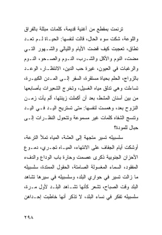 ‫ﺘﺭﻨﻤﺕ ﺒﻤﻘﻁﻊ ﻤﻥ ﺃﻏﻨﻴﺔ ﻗﺩﻴﻤﺔ، ﻜﻠﻤﺎﺕ ﻤﺒﻠﻠﺔ ﺒﺎﻟﻔﺭﺍﻕ‬
‫ﻭﺍﻟﻠﻭﻋﺔ، ﺸﻜﺕ ﺴﻭﺀ ﺍﻟﺤﺎل، ﻗﺎﻟﺕ ﻟﻨﻔﺴﻬﺎ: ﺍﻟﺤﻴـﺎﺓ ﻟـﻡ ﺘﻌـﺩ‬
‫ﺘﻁﺎﻕ، ﺘﻌﺠﺒﺕ ﻜﻴﻑ ﻗﻀﺕ ﺍﻷﻴﺎﻡ ﻭﺍﻟﻠﻴﺎﻟﻲ ﻭﺍﻟﺸـﻬﻭﺭ ﺍﻟﺘـﻲ‬
‫ﻤﻀﺕ، ﺍﻟﻨﻭﻡ ﻭﺍﻷﻜل ﻭﺍﻟﺸـﺭﺏ، ﺍﻟﻨـﻭﻡ ﻭﺍﻟﺼـﺤﻭ، ﺍﻟﻨـﻭﻡ‬
‫ﻭﺍﻟﺭﻏﺒﺎﺕ ﻓﻲ ﺍﻟﻌﻴﻭﻥ، ﻏﻴﺭﺓ ﺤﺏ ﺍﻟﺩﻴﻥ، ﺍﻻﻨﺘﻅـﺎﺭ، ﺍﻟﻭﻋـﺩ‬
‫ﺒﺎﻟﺯﻭﺍﺝ، ﺍﻟﺤﻠﻡ ﺒﺤﻴﺎﺓ ﻤﺴﺘﻘﺭﺓ، ﺍﻟﺴﻔﺭ ﺇﻟـﻰ ﺍﻟﻤـﺩﻥ ﺍﻟﻜﺒﻴـﺭﺓ،‬
‫ﺘﺴﺎﺀﻟﺕ ﻭﻫﻲ ﺘﺩﻟﻕ ﻤﻴﺎﻩ ﺍﻟﻐﺴﻴل، ﻭﺘﺨﺭﺝ ﺍﻟﺸﻌﻴﺭﺍﺕ ﺒﺄﺼﺎﺒﻌﻬﺎ‬
‫ﻤﻥ ﺒﻴﻥ ﺃﺴﻨﺎﻥ ﺍﻟﻤﺸﻁ، ﺒﻌﺩ ﺃﻥ ﺃﻜﻤﻠﺕ ﺯﻴﻨﺘﻬﺎ، ﺃﻟﻡ ﻴﺄﺕ ﺯﻤـﻥ‬
‫ﺍﻟﻨﺯﻭﺡ ﺒﻌﺩ، ﻭﻫﻤﺴﺕ ﻟﻨﻔﺴﻬﺎ: ﻤﺘﻰ ﺘﺴﺘﺭﻴﺢ ﺍﻟﻴـﺩ ﻓـﻲ ﺍﻟﻴـﺩ‬
‫ﻭﺘﻨﺴﺞ ﺍﻟﺸﻔﺎﻩ ﻜﻠﻤﺎﺕ ﻏﻴﺭ ﻤﺴﻤﻭﻋﺔ ﻭﺘﺘﺤﻭل ﺍﻟﻨﻅـﺭﺍﺕ ﺇﻟـﻰ‬
                                             ‫ﺤﺒﺎل ﻟﻠﻤﻭﺩﺓ؟‬
‫ﺴﻠﺴﺒﻴﻠﻪ ﺘﺴﻴﺭ ﻤﺘﺠﻬﺔ ﺇﻟﻰ ﺍﻟﻌﺸﺔ، ﺍﻟﻤﻴﺎﻩ ﺘﻤﻸ ﺍﻟﺘﺭﻋﺔ،‬
‫ﺃﻭﺸﻜﺕ ﺃﻴﺎﻡ ﺍﻟﺠﻔﺎﻑ ﻋﻠﻰ ﺍﻻﻨﺘﻬﺎﺀ، ﺍﻟﻤﻴـﺎﻩ ﺘﺠـﺭﻱ، ﺩﻤـﻭﻉ‬
‫ﺍﻷﺤﺯﺍﻥ ﺍﻟﺠﻨﻭﺒﻴﺔ ﺫﻜﺭﻯ ﻋﺼﻤﺕ ﻭﺤﺎﺭﺓ ﺒﺎﺏ ﺍﻟﻭﺩﺍﻉ ﻭﺍﻟﺩﻑﺀ‬
‫ﺍﻟﻤﻔﻘﻭﺩ، ﺍﻟﺴﻤﺎﺀ ﺍﻟﻤﻐﺴﻭﻟﺔ ﺍﻟﺼﺎﻤﺘﺔ، ﺍﻟﺤﻘﻭل ﺍﻟﻤﻤﺘﺩﺓ، ﺴﻠﺴﺒﻴﻠﻪ‬
‫ﻤﺎ ﺯﺍﻟﺕ ﺘﺴﻴﺭ ﻓﻲ ﺤﻭﺍﺭﻱ ﺍﻟﺒﻠﺩ، ﻭﺴﻠﺴﺒﻴﻠﻪ ﻓﻲ ﺴﻴﺭﻫﺎ ﺘﺸﺎﻫﺩ‬
‫ﺍﻟﺒﻠﺩ ﻭﻗﺕ ﺍﻟﺼﺒﺎﺡ، ﺘﺸﻌﺭ ﻜﺄﻨﻬﺎ ﺘﺸـﺎﻫﺩ ﺍﻟﺒﻠـﺩ ﻷﻭل ﻤـﺭﺓ،‬
‫ﺴﻠﺴﺒﻴﻠﻪ ﺘﻔﻜﺭ ﻓﻲ ﻨﺴﺎﺀ ﺍﻟﺒﻠﺩ، ﻻ ﺘﺫﻜﺭ ﺃﻨﻬﺎ ﺨﺎﻁﺒﺕ ﺇﺤـﺩﺍﻫﻥ‬


‫٨٩٢‬
 