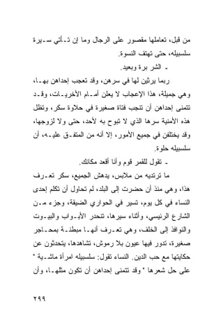 ‫ﻤﻥ ﻗﺒل، ﺘﻌﺎﻤﻠﻬﺎ ﻤﻘﺼﻭﺭ ﻋﻠﻰ ﺍﻟﺭﺠﺎل ﻭﻤﺎ ﺇﻥ ﺘـﺄﺘﻲ ﺴـﻴﺭﺓ‬
                              ‫ﺴﻠﺴﺒﻴﻠﻪ، ﺤﺘﻰ ﺘﻬﺘﻑ ﺍﻟﻨﺴﻭﺓ.‬
                               ‫ـ ﺍﻟﺸﺭ ﺒﺭﺓ ﻭﺒﻌﻴﺩ.‬
‫ﺭﺒﻤﺎ ﻴﺭﺜﻴﻥ ﻟﻬﺎ ﻓﻲ ﺴﺭﻫﻥ، ﻭﻗﺩ ﺘﻌﺠﺏ ﺇﺤﺩﺍﻫﻥ ﺒﻬـﺎ،‬
‫ﻭﻫﻲ ﺠﻤﻴﻠﺔ، ﻫﺫﺍ ﺍﻹﻋﺠﺎﺏ ﻻ ﻴﻌﻠﻥ ﺃﻤـﺎﻡ ﺍﻷﺨﺭﻴـﺎﺕ، ﻭﻗـﺩ‬
‫ﺘﺘﻤﻨﻰ ﺇﺤﺩﺍﻫﻥ ﺃﻥ ﺘﻨﺠﺏ ﻓﺘﺎﺓ ﺼﻐﻴﺭﺓ ﻓﻲ ﺤﻼﻭﺓ ﺴﻜﺭ، ﻭﺘﻅل‬
‫ﻫﺫﻩ ﺍﻷﻤﻨﻴﺔ ﺴﺭﻫﺎ ﺍﻟﺫﻱ ﻻ ﺘﺒﻭﺡ ﺒﻪ ﻷﺤﺩ، ﺤﺘﻰ ﻭﻻ ﻟﺯﻭﺠﻬﺎ،‬
‫ﻭﻗﺩ ﻴﺨﺘﻠﻔﻥ ﻓﻲ ﺠﻤﻴﻊ ﺍﻷﻤﻭﺭ، ﺇﻻ ﺃﻨﻪ ﻤﻥ ﺍﻟﻤﺘﻔـﻕ ﻋﻠﻴـﻪ، ﺃﻥ‬
                                           ‫ﺴﻠﺴﺒﻴﻠﻪ ﺤﻠﻭﺓ.‬
                ‫ـ ﺘﻘﻭل ﻟﻠﻘﻤﺭ ﻗﻭﻡ ﻭﺃﻨﺎ ﺃﻗﻌﺩ ﻤﻜﺎﻨﻙ.‬
‫ﻤﺎ ﺘﺭﺘﺩﻴﻪ ﻤﻥ ﻤﻼﺒﺱ، ﻴﺩﻫﺵ ﺍﻟﺠﻤﻴﻊ، ﺴﻜﺭ ﺘﻌـﺭﻑ‬
‫ﻫﺫﺍ، ﻭﻫﻲ ﻤﻨﺫ ﺃﻥ ﺤﻀﺭﺕ ﺇﻟﻰ ﺍﻟﺒﻠﺩ، ﻟﻡ ﺘﺤﺎﻭل ﺃﻥ ﺘﻜﻠﻡ ﺇﺤﺩﻯ‬
‫ﺍﻟﻨﺴﺎﺀ ﻓﻲ ﻜل ﻴﻭﻡ، ﺘﺴﻴﺭ ﻓﻲ ﺍﻟﺤﻭﺍﺭﻱ ﺍﻟﻀﻴﻘﺔ، ﻭﺠﺯﺀ ﻤـﻥ‬
‫ﺍﻟﺸﺎﺭﻉ ﺍﻟﺭﺌﻴﺴﻲ، ﻭﺃﺜﻨﺎﺀ ﺴﻴﺭﻫﺎ، ﺘﻨﺤﺩﺭ ﺍﻷﺒـﻭﺍﺏ ﻭﺍﻟﺒﻴـﻭﺕ‬
‫ﻭﺍﻟﻨﻭﺍﻓﺫ ﺇﻟﻰ ﺍﻟﺨﻠﻑ، ﻭﻫﻲ ﺘﻌـﺭﻑ ﺃﻨﻬـﺎ ﻤﺒﻁﻨـﺔ ﺒﻤﺤـﺎﺠﺭ‬
‫ﺼﻐﻴﺭﺓ، ﺘﺩﻭﺭ ﻓﻴﻬﺎ ﻋﻴﻭﻥ ﺒﻼ ﺭﻤﻭﺵ، ﺘﺸﺎﻫﺩﻫﺎ، ﻴﺘﺤﺩﺜﻭﻥ ﻋﻥ‬
‫ﺤﻜﺎﻴﺘﻬﺎ ﻤﻊ ﺤﺏ ﺍﻟﺩﻴﻥ. ﺍﻟﻨﺴﺎﺀ ﺘﻘﻭل: ﺴﻠﺴﺒﻴﻠﻪ ﺍﻤﺭﺃﺓ ﻤﺎﺸـﻴﺔ "‬
‫ﻋﻠﻰ ﺤل ﺸﻌﺭﻫﺎ " ﻭﻗﺩ ﺘﺘﻤﻨﻰ ﺇﺤﺩﺍﻫﻥ ﺃﻥ ﺘﻜﻭﻥ ﻤﺜﻠﻬـﺎ، ﻭﺃﻥ‬


‫٩٩٢‬
 