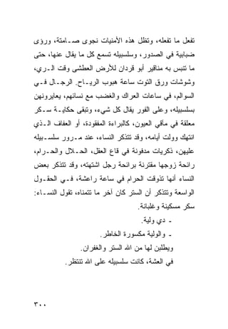 ‫ﺘﻔﻌل ﻤﺎ ﺘﻔﻌﻠﻪ، ﻭﺘﻅل ﻫﺫﻩ ﺍﻷﻤﻨﻴﺎﺕ ﻨﺠﻭﻯ ﺼـﺎﻤﺘﺔ، ﻭﺭﺅﻯ‬
‫ﻀﺒﺎﺒﻴﺔ ﻓﻲ ﺍﻟﺼﺩﻭﺭ، ﻭﺴﻠﺴﺒﻴﻠﻪ ﺘﺴﻤﻊ ﻜل ﻤﺎ ﻴﻘﺎل ﻋﻨﻬﺎ، ﺤﺘﻰ‬
‫ﻤﺎ ﺘﻨﺒﺱ ﺒﻪ ﻤﻨﺎﻗﻴﺭ ﺃﺒﻭ ﻗﺭﺩﺍﻥ ﻟﻸﺭﺽ ﺍﻟﻌﻁﺸﻰ ﻭﻗﺕ ﺍﻟـﺭﻱ،‬
‫ﻭﺸﻭﺸﺎﺕ ﻭﺭﻕ ﺍﻟﺘﻭﺕ ﺴﺎﻋﺔ ﻫﺒﻭﺏ ﺍﻟﺭﻴـﺎﺡ. ﺍﻟﺭﺠـﺎل ﻓـﻲ‬
‫ﺍﻟﺴﻭﺍﻟﻡ، ﻓﻲ ﺴﺎﻋﺎﺕ ﺍﻟﻌﺭﺍﻙ ﻭﺍﻟﻐﻀﺏ ﻤﻊ ﻨﺴﺎﺌﻬﻡ، ﻴﻌﺎﻴﺭﻭﻨﻬﻥ‬
‫ﺒﺴﻠﺴﺒﻴﻠﻪ، ﻭﻋﻠﻰ ﺍﻟﻔﻭﺭ ﻴﻘﺎل ﻜل ﺸﻲﺀ، ﻭﺘﺒﻘﻰ ﺤﻜﺎﻴـﺔ ﺴـﻜﺭ‬
‫ﻤﻌﻠﻘﺔ ﻓﻲ ﻤﺂﻗﻲ ﺍﻟﻌﻴﻭﻥ، ﻜﺎﻟﺒﺭﺍﺀﺓ ﺍﻟﻤﻔﻘﻭﺩﺓ، ﺃﻭ ﺍﻟﻌﻔﺎﻑ ﺍﻟـﺫﻱ‬
‫ﺍﻨﺘﻬﻙ ﻭﻭﻟﺕ ﺃﻴﺎﻤﻪ، ﻭﻗﺩ ﺘﺘﺫﻜﺭ ﺍﻟﻨﺴﺎﺀ، ﻋﻨﺩ ﻤـﺭﻭﺭ ﺴﻠﺴـﺒﻴﻠﻪ‬
‫ﻋﻠﻴﻬﻥ، ﺫﻜﺭﻴﺎﺕ ﻤﺩﻓﻭﻨﺔ ﻓﻲ ﻗﺎﻉ ﺍﻟﻌﻘل، ﺍﻟﺤـﻼل ﻭﺍﻟﺤـﺭﺍﻡ،‬
‫ﺭﺍﺌﺤﺔ ﺯﻭﺠﻬﺎ ﻤﻘﺘﺭﻨﺔ ﺒﺭﺍﺌﺤﺔ ﺭﺠل ﺍﺸﺘﻬﺘﻪ، ﻭﻗﺩ ﺘﺘﺫﻜﺭ ﺒﻌﺽ‬
‫ﺍﻟﻨﺴﺎﺀ ﺃﻨﻬﺎ ﺘﺫﻭﻗﺕ ﺍﻟﺤﺭﺍﻡ ﻓﻲ ﺴﺎﻋﺔ ﺭﺍﻋﺸﺔ، ﻓـﻲ ﺍﻟﺤﻘـﻭل‬
‫ﺍﻟﻭﺍﺴﻌﺔ ﻭﺘﺘﺫﻜﺭ ﺃﻥ ﺍﻟﺴﺘﺭ ﻜﺎﻥ ﺁﺨﺭ ﻤﺎ ﺘﺘﻤﻨﺎﻩ، ﺘﻘﻭل ﺍﻟﻨﺴـﺎﺀ:‬
                                    ‫ﺴﻜﺭ ﻤﺴﻜﻴﻨﺔ ﻭﻏﻠﺒﺎﻨﺔ.‬
                                     ‫ـ ﺩﻱ ﻭﻟﻴﺔ.‬
                       ‫ـ ﻭﺍﻟﻭﻟﻴﺔ ﻤﻜﺴﻭﺭﺓ ﺍﻟﺨﺎﻁﺭ.‬
                ‫ﻭﻴﻁﻠﺒﻥ ﻟﻬﺎ ﻤﻥ ﺍﷲ ﺍﻟﺴﺘﺭ ﻭﺍﻟﻐﻔﺭﺍﻥ.‬
          ‫ﻓﻲ ﺍﻟﻌﺸﺔ، ﻜﺎﻨﺕ ﺴﻠﺴﺒﻴﻠﻪ ﻋﻠﻰ ﺍﷲ ﺘﻨﺘﻅﺭ.‬




‫٠٠٣‬
 