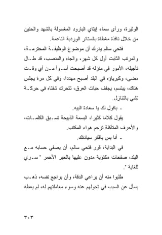 ‫ﺍﻟﻭﺜﻴﺭﺓ، ﻭﺭﺃﻯ ﺴﻤﺎﺀ ﺇﻴﺘﺎﻱ ﺍﻟﺒﺎﺭﻭﺩ ﺍﻟﻤﻐﺴﻭﻟﺔ ﺒﺎﻟﺸﻬﺩ ﻭﺍﻟﺤﻨﻴﻥ‬
            ‫ﻤﻥ ﺨﻼل ﻨﺎﻓﺫﺓ ﻤﻐﻁﺎﺓ ﺒﺎﻟﺴﺘﺎﺌﺭ ﺍﻟﻭﺭﺩﻴﺔ ﺍﻟﻨﺎﻋﻤﺔ.‬
‫ﻓﺘﺤﻲ ﺴﺎﻟﻡ ﻴﺩﺭﻙ ﺃﻥ ﻤﻭﻀﻭﻉ ﺍﻟﻭﻅﻴﻔـﺔ ﺍﻟﻤﺤﺘﺭﻤـﺔ،‬
‫ﻭﺍﻟﻤﺭﺘﺏ ﺍﻟﺜﺎﺒﺕ ﺃﻭل ﻜل ﺸﻬﺭ، ﻭﺍﻟﺠﺎﻩ ﻭﺍﻟﻤﻨﺼﺏ، ﻗﺩ ﻁـﺎل‬
‫ﺘﺄﺠﻴﻠﻪ، ﺍﻷﻤﻭﺭ ﻓﻲ ﻤﻨﺯﻟﻪ ﻗﺩ ﺃﺼﺒﺤﺕ ﺃﺴـﻭﺃ ﻤـﻥ ﺃﻱ ﻭﻗـﺕ‬
‫ﻤﻀﻰ، ﻭﻜﺒﺭﻴﺎﺅﻩ ﻓﻲ ﺍﻟﺒﻠﺩ ﺃﺼﺒﺢ ﻤﻬﺩﺩﺍ، ﻭﻓﻲ ﻜل ﻤﺭﺓ ﻴﺠﻠﺱ‬
                  ‫‪‬‬
‫ﻫﻨﺎﻙ، ﻴﺒﺘﺴﻡ، ﻴﺠﻔﻑ ﺤﺒﺎﺕ ﺍﻟﻌﺭﻕ، ﺘﺘﺤﺭﻙ ﺸﻔﺘﺎﻩ ﻓﻲ ﺤﺭﻜـﺔ‬
                                           ‫ﺘﺸﻲ ﺒﺎﻟﺘﻨﺎﺯل.‬
                       ‫ـ ﺒﺎﻗﻭل ﻟﻙ ﻴﺎ ﺴﻌﺎﺩﺓ ﺍﻟﺒﻴﻪ.‬
‫ﻴﻘﻭل ﻜﻼﻤﺎ ﻜﺜﻴﺭﺍ، ﺍﻟﺒﺴﻤﺔ ﺍﻟﺫﺒﻴﺤﺔ ﺘﺴـﺒﻕ ﺍﻟﻜﻠﻤـﺎﺕ،‬
                                 ‫‪‬‬     ‫‪‬‬
                    ‫ﻭﺍﻷﺤﺭﻑ ﺍﻟﻤﺘﺂﻜﻠﺔ ﺘﺯﺤﻡ ﻫﻭﺍﺀ ﺍﻟﻤﻜﺘﺏ.‬
                         ‫ـ ﺃﻨﺎ ﺒﺱ ﺒﺎﻓﻜﺭ ﺴﻴﺎﺩﺘﻙ.‬
‫ﻓﻲ ﺍﻟﺒﺩﺍﻴﺔ، ﻗﺭﺭ ﻓﺘﺤﻲ ﺴﺎﻟﻡ، ﺃﻥ ﻴﺼﻔﻲ ﺤﺴﺎﺒﻪ ﻤـﻊ‬
‫ﺍﻟﺒﻠﺩ، ﺼﻔﺤﺎﺕ ﻤﻜﺘﻭﺒﺔ ﻤﺩﻭﻥ ﻋﻠﻴﻬﺎ ﺒﺎﻟﺤﺒﺭ ﺍﻷﺤﻤﺭ " ﺴـﺭﻱ‬
                                                    ‫ﻟﻠﻐﺎﻴﺔ ".‬
‫ﻁﻠﺒﻭﺍ ﻤﻨﻪ ﺃﻥ ﻴﺭﺍﻋﻲ ﺍﻟﺩﻗﺔ، ﻭﺃﻥ ﻴﺭﺍﺠﻊ ﻨﻔﺴﻪ، ﺫﻫـﺏ‬
‫ﻴﺴﺄل ﻋﻥ ﺍﻟﺴﺒﺏ ﻓﻲ ﺘﺤﻭﻟﻬﻡ ﻋﻨﻪ ﻭﺴﻭﺀ ﻤﻌﺎﻤﻠﺘﻬﻡ ﻟﻪ، ﻟﻡ ﻴﻌﻁﻪ‬




‫٣٠٣‬
 