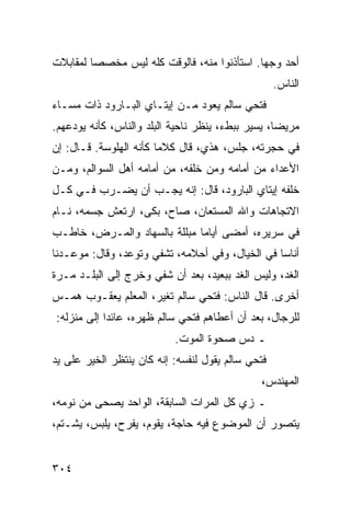 ‫ﺃﺤﺩ ﻭﺠﻬﺎ. ﺍﺴﺘﺄﺫﻨﻭﺍ ﻤﻨﻪ، ﻓﺎﻟﻭﻗﺕ ﻜﻠﻪ ﻟﻴﺱ ﻤﺨﺼﺼﺎ ﻟﻤﻘﺎﺒﻼﺕ‬
         ‫‪‬‬                                   ‫‪‬‬
                                                   ‫ﺍﻟﻨﺎﺱ.‬
‫ﻓﺘﺤﻲ ﺴﺎﻟﻡ ﻴﻌﻭﺩ ﻤـﻥ ﺇﻴﺘـﺎﻱ ﺍﻟﺒـﺎﺭﻭﺩ ﺫﺍﺕ ﻤﺴـﺎﺀ‬
‫ﻤﺭﻴﻀﺎ، ﻴﺴﻴﺭ ﺒﺒﻁﺀ، ﻴﻨﻅﺭ ﻨﺎﺤﻴﺔ ﺍﻟﺒﻠﺩ ﻭﺍﻟﻨﺎﺱ، ﻜﺄﻨﻪ ﻴﻭﺩﻋﻬﻡ.‬
                                                   ‫‪‬‬
‫ﻓﻲ ﺤﺠﺭﺘﻪ، ﺠﻠﺱ، ﻫﺫﻱ، ﻗﺎل ﻜﻼﻤﺎ ﻜﺄﻨﻪ ﺍﻟﻬﻠﻭﺴﺔ. ﻗـﺎل: ﺇﻥ‬
                        ‫‪‬‬
‫ﺍﻷﻋﺩﺍﺀ ﻤﻥ ﺃﻤﺎﻤﻪ ﻭﻤﻥ ﺨﻠﻔﻪ، ﻤﻥ ﺃﻤﺎﻤﻪ ﺃﻫل ﺍﻟﺴﻭﺍﻟﻡ، ﻭﻤـﻥ‬
‫ﺨﻠﻔﻪ ﺇﻴﺘﺎﻱ ﺍﻟﺒﺎﺭﻭﺩ، ﻗﺎل: ﺇﻨﻪ ﻴﺠـﺏ ﺃﻥ ﻴﻀـﺭﺏ ﻓـﻲ ﻜـل‬
‫ﺍﻻﺘﺠﺎﻫﺎﺕ ﻭﺍﷲ ﺍﻟﻤﺴﺘﻌﺎﻥ، ﺼﺎﺡ، ﺒﻜﻰ، ﺍﺭﺘﻌﺵ ﺠﺴﻤﻪ، ﻨـﺎﻡ‬
‫ﻓﻲ ﺴﺭﻴﺭﻩ، ﺃﻤﻀﻰ ﺃﻴﺎﻤﺎ ﻤﺒﻠﻠﺔ ﺒﺎﻟﺴﻬﺎﺩ ﻭﺍﻟﻤـﺭﺽ، ﺨﺎﻁـﺏ‬
                              ‫‪‬‬
‫ﺃﻨﺎﺴﺎ ﻓﻲ ﺍﻟﺨﻴﺎل، ﻭﻓﻲ ﺃﺤﻼﻤﻪ، ﺘﺸﻔﻲ ﻭﺘﻭﻋﺩ، ﻭﻗﺎل: ﻤﻭﻋـﺩﻨﺎ‬
                                                 ‫‪‬‬
‫ﺍﻟﻐﺩ، ﻭﻟﻴﺱ ﺍﻟﻐﺩ ﺒﺒﻌﻴﺩ، ﺒﻌﺩ ﺃﻥ ﺸﻔﻲ ﻭﺨﺭﺝ ﺇﻟﻰ ﺍﻟﺒﻠـﺩ ﻤـﺭﺓ‬
‫ﺃﺨﺭﻯ. ﻗﺎل ﺍﻟﻨﺎﺱ: ﻓﺘﺤﻲ ﺴﺎﻟﻡ ﺘﻐﻴﺭ، ﺍﻟﻤﻌﻠﻡ ﻴﻌﻘـﻭﺏ ﻫﻤـﺱ‬
‫ﻟﻠﺭﺠﺎل، ﺒﻌﺩ ﺃﻥ ﺃﻋﻁﺎﻫﻡ ﻓﺘﺤﻲ ﺴﺎﻟﻡ ﻅﻬﺭﻩ، ﻋﺎﺌﺩﺍ ﺇﻟﻰ ﻤﻨﺯﻟﻪ:‬
            ‫‪‬‬
                           ‫ـ ﺩﺱ ﺼﺤﻭﺓ ﺍﻟﻤﻭﺕ.‬
‫ﻓﺘﺤﻲ ﺴﺎﻟﻡ ﻴﻘﻭل ﻟﻨﻔﺴﻪ: ﺇﻨﻪ ﻜﺎﻥ ﻴﻨﺘﻅﺭ ﺍﻟﺨﻴﺭ ﻋﻠﻰ ﻴﺩ‬
                                              ‫ﺍﻟﻤﻬﻨﺩﺱ،‬
‫ـ ﺯﻱ ﻜل ﺍﻟﻤﺭﺍﺕ ﺍﻟﺴﺎﺒﻘﺔ، ﺍﻟﻭﺍﺤﺩ ﻴﺼﺤﻰ ﻤﻥ ﻨﻭﻤﻪ،‬
‫ﻴﺘﺼﻭﺭ ﺃﻥ ﺍﻟﻤﻭﻀﻭﻉ ﻓﻴﻪ ﺤﺎﺠﺔ، ﻴﻘﻭﻡ، ﻴﻔﺭﺡ، ﻴﻠﺒﺱ، ﻴﺸـﺘﻡ،‬


‫٤٠٣‬
 