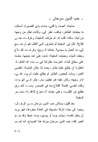 ‫ـ ﺤﺏ ﺍﻟﺩﻴﻥ ﺴﺭﺤﺎﻥ ـ‬
‫ﻤﻨﺎﺠﺎﺓ: ﺃﻨﺼﺕ ﻴﺎ ﻗﻠﺒﻲ، ﻤﺩﺩﺕ ﻴﺩﻱ ﺍﻟﻘﺼﻴﺭﺓ، ﺃﻤﺴﻜﺕ‬
‫ﺒﻪ ﺒﺠﻠﺒﺎﺒﻪ ﺍﻟﻁﺎﻫﺭ، ﺘﻭﻗﻑ، ﻨﻅﺭ ﺇﻟﻲ، ﻭﻜﺎﻨﺕ ﺘﻁل ﻤﻥ ﻭﺠﻬﻪ‬
                   ‫‪‬‬
‫ﻨﻭﺭﺍﻨﻴﺔ، ﺴﺄﻟﺘﻪ: ﻗﻠﺕ ﻟﻪ: ﻟﻡ ﺤﺭﻗﺕ ﺍﻟﺴﻔﻴﻨﺔ، ﻭﻏﺭﻗـﺕ ﺤﺘـﻰ‬
‫ﺍﻟﻘﺎﻉ؟. ﻗﺎل ﻟﻲ: ﺍﻟﺴﻔﻴﻨﺔ ﻟﻡ ﺘﺤﺘﺭﻕ، ﺃﻨﻨﻲ ﺃﺘﻜﻠﻡ، ﻓﻬـل ﺘﺴـﻤﻊ‬
‫ﺇﻟﻲ، ﻤﺎ ﺍﻟﻌﻤل ﻴﺎ ﺴﻴﺩﻱ؟. ﺨﺎﻨﺘﻨﺎ ﺍﻟـﺭﻴﺢ، ﻭﻓﺭﻏـﺕ ﺍﻟﻘـﻼﻉ‬
                                                 ‫‪‬‬
‫ﻭﺠﻔﺕ ﺍﻟﻤﻴﺎﻩ، ﻭﺠﻨﺤﺕ ﺍﻟﺴﻔﻴﻨﺔ، ﻨﺎﻤﺕ ﻋﻠﻰ ﺃﺤﺩ ﺠﻨﺒﻴﻬﺎ، ﺠﻠﺴﻨﺎ‬
‫ﻋﻠﻰ ﺴﻁﺢ ﺍﻟﻤﺎﺀ، ﺍﻨﻐﺭﺴﺕ ﻨﻅﺭﺍﺘﻨﺎ ﻓﻲ ﺴـﻤﺎﺀ ﺍﷲ ﺍﻟﻌﺎﻟﻴـﺔ.‬
‫ﺍﻨﺘﻅﺭﻨﺎ ﺃﻥ ﻴﻁﻠﻊ ﻋﻠﻴﻨﺎ ﻁﺎﺌﺭ، ﻴﺤﺩﺩ ﻟﻨﺎ ﻤﻜﺎﻥ ﺍﻟﻴﺎﺒﺴﺔ، ﺍﻨﻘﻀﻰ‬
‫ﺍﻟﻌﻤﺭ، ﻭﻤﺎﺕ ﺍﻟﺒﻌﺽ، ﺍﻟﻁﺎﺌﺭ ﻟﻡ ﻴﻁﻠﻊ ﻋﻠﻴﻨﺎ، ﻟﻡ ﻴﺭﺩ ﻋﻠـﻲ،‬
 ‫‪‬‬
‫ﺃﺩﺍﺭ ﻭﺠﻬﻪ، ﻭﻜﺎﻥ ﻋﻠﻴﻪ ﻫﻡ ﻋﻅﻴﻡ، ﺴﺎﺭ، ﻁﺎﺭ ﻓـﻲ ﺍﻟﻬـﻭﺍﺀ،‬
‫ﻭﻗﻠﺕ ﻟﻨﻔﺴﻲ: ﻓﻠﻨﻤﻸ ﺍﻟﻘﻼﻉ ﺒﻤﺎ ﻓﻲ ﺍﻟﺼﺩﻭﺭ ﻭﻨﺴـﺩ ﺍﻟﺨـﺭﻕ‬
‫ﺒﻘﻁﻊ ﻤﻥ ﺍﻟﻘﻠﻭﺏ، ﻭﻋﻠﻰ ﺤﺒﺎﺕ ﺍﻟـﺩﻤﻭﻉ ﺍﻟﺩﺍﻓﺌـﺔ، ﺴﺘﺴـﻴﺭ‬
                                                 ‫ﺍﻟﺴﻔﻴﻨﺔ.‬
‫ﺒﻌﺩ ﻗﻠﻴل، ﻴﺴﺘﺄﺫﻥ ﺤﺏ ﺍﻟﺩﻴﻥ ﺴﺭﺤﺎﻥ ﻤـﻥ ﺍﻟﺭﺠـﺎل،‬
‫ﻭﻴﻌﻭﺩ ﺇﻟﻰ ﺒﻴﺘﻪ، ﺘﺎﺭﻜﺎ ﺴﻠﺴﺒﻴﻠﻪ ﻓﻲ ﺍﻟﻌﺸﺔ ﺒﻤﻔﺭﺩﻫﺎ، ﻓﻬﻭ ﻴﺭﻴﺩ‬
                                    ‫ﹰ‬
‫ﺃﻥ ﻴﺨﻠﻭ ﻟﻨﻔﺴﻪ، ﺴﻴﻨﺎﻡ، ﻴﻭﻤﺎ ﺃﻭ ﻴﻭﻤﻴﻥ، ﻨﻭﻤﺎ ﻋﻤﻴﻘﺎ ﻭﻗﺩ ﻴﻨـﺎﻡ‬
           ‫ﹰ‬     ‫‪‬‬              ‫‪‬‬
‫ﺍﻟﻌﻤﺭ ﻜﻠﻪ، ﺤﺏ ﺍﻟﺩﻴﻥ ﺴﺭﺤﺎﻥ ﻴﺩﺭﻙ ﻫﺫﺍ ﺍﻟﺼﺒﺎﺡ، ﺃﻨﻪ ﺘﻌـﺏ‬

‫٦٠٣‬
 