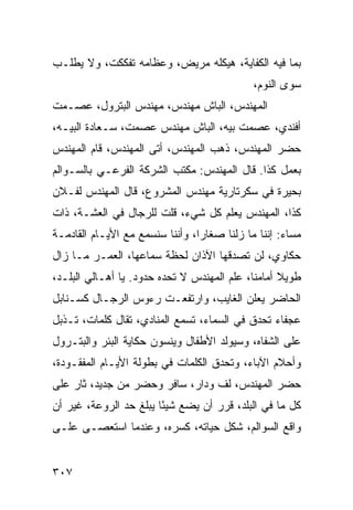 ‫ﺒﻤﺎ ﻓﻴﻪ ﺍﻟﻜﻔﺎﻴﺔ، ﻫﻴﻜﻠﻪ ﻤﺭﻴﺽ، ﻭﻋﻅﺎﻤﻪ ﺘﻔﻜﻜﺕ، ﻭﻻ ﻴﻁﻠـﺏ‬
                                             ‫ﺴﻭﻯ ﺍﻟﻨﻭﻡ،‬
‫ﺍﻟﻤﻬﻨﺩﺱ، ﺍﻟﺒﺎﺵ ﻤﻬﻨﺩﺱ، ﻤﻬﻨﺩﺱ ﺍﻟﺒﺘﺭﻭل، ﻋﺼـﻤﺕ‬
‫ﺃﻓﻨﺩﻱ، ﻋﺼﻤﺕ ﺒﻴﻪ، ﺍﻟﺒﺎﺵ ﻤﻬﻨﺩﺱ ﻋﺼﻤﺕ، ﺴـﻌﺎﺩﺓ ﺍﻟﺒﻴـﻪ،‬
‫ﺤﻀﺭ ﺍﻟﻤﻬﻨﺩﺱ، ﺫﻫﺏ ﺍﻟﻤﻬﻨﺩﺱ، ﺃﺘﻰ ﺍﻟﻤﻬﻨﺩﺱ، ﻗﺎﻡ ﺍﻟﻤﻬﻨﺩﺱ‬
‫ﺒﻌﻤل ﻜﺫﺍ. ﻗﺎل ﺍﻟﻤﻬﻨﺩﺱ: ﻤﻜﺘﺏ ﺍﻟﺸﺭﻜﺔ ﺍﻟﻔﺭﻋـﻲ ﺒﺎﻟﺴـﻭﺍﻟﻡ‬
‫ﺒﺤﻴﺭﺓ ﻓﻲ ﺴﻜﺭﺘﺎﺭﻴﺔ ﻤﻬﻨﺩﺱ ﺍﻟﻤﺸﺭﻭﻉ، ﻗﺎل ﺍﻟﻤﻬﻨﺩﺱ ﻟﻔـﻼﻥ‬
‫ﻜﺫﺍ، ﺍﻟﻤﻬﻨﺩﺱ ﻴﻌﻠﻡ ﻜل ﺸﻲﺀ، ﻗﻠﺕ ﻟﻠﺭﺠﺎل ﻓﻲ ﺍﻟﻌﺸـﺔ، ﺫﺍﺕ‬
‫ﻤﺴﺎﺀ: ﺇﻨﻨﺎ ﻤﺎ ﺯﻟﻨﺎ ﺼﻐﺎﺭﺍ، ﻭﺃﻨﻨﺎ ﺴﻨﺴﻤﻊ ﻤﻊ ﺍﻷﻴـﺎﻡ ﺍﻟﻘﺎﺩﻤـﺔ‬
                                 ‫‪‬‬
‫ﺤﻜﺎﻭﻱ، ﻟﻥ ﺘﺼﺩﻗﻬﺎ ﺍﻵﺫﺍﻥ ﻟﺤﻅﺔ ﺴﻤﺎﻋﻬﺎ، ﺍﻟﻌﻤـﺭ ﻤـﺎ ﺯﺍل‬
‫ﻁﻭﻴﻼ ﺃﻤﺎﻤﻨﺎ، ﻋﻠﻡ ﺍﻟﻤﻬﻨﺩﺱ ﻻ ﺘﺤﺩﻩ ﺤﺩﻭﺩ. ﻴﺎ ﺃﻫـﺎﻟﻲ ﺍﻟﺒﻠـﺩ،‬
                                                   ‫ﹰ‬
‫ﺍﻟﺤﺎﻀﺭ ﻴﻌﻠﻥ ﺍﻟﻐﺎﻴﺏ، ﻭﺍﺭﺘﻔﻌـﺕ ﺭﺀﻭﺱ ﺍﻟﺭﺠـﺎل ﻜﺴـﻨﺎﺒل‬
‫ﻋﺠﻔﺎﺀ ﺘﺤﺩﻕ ﻓﻲ ﺍﻟﺴﻤﺎﺀ، ﺘﺴﻤﻊ ﺍﻟﻤﻨﺎﺩﻱ، ﺘﻘﺎل ﻜﻠﻤﺎﺕ، ﺘـﺫﺒل‬
‫ﻋﻠﻰ ﺍﻟﺸﻔﺎﻩ، ﻭﺴﻴﻭﻟﺩ ﺍﻷﻁﻔﺎل ﻭﻴﻨﺴﻭﻥ ﺤﻜﺎﻴﺔ ﺍﻟﺒﺌﺭ ﻭﺍﻟﺒﺘـﺭﻭل‬
‫ﻭﺃﺤﻼﻡ ﺍﻵﺒﺎﺀ، ﻭﺘﺤﺩﻕ ﺍﻟﻜﻠﻤﺎﺕ ﻓﻲ ﺒﻁﻭﻟﺔ ﺍﻷﻴـﺎﻡ ﺍﻟﻤﻔﻘـﻭﺩﺓ،‬
‫ﺤﻀﺭ ﺍﻟﻤﻬﻨﺩﺱ، ﻟﻑ ﻭﺩﺍﺭ، ﺴﺎﻓﺭ ﻭﺤﻀﺭ ﻤﻥ ﺠﺩﻴﺩ، ﺜﺎﺭ ﻋﻠﻰ‬
‫ﻜل ﻤﺎ ﻓﻲ ﺍﻟﺒﻠﺩ، ﻗﺭﺭ ﺃﻥ ﻴﻀﻊ ﺸﻴﺌﺎ ﻴﺒﻠﻎ ﺤﺩ ﺍﻟﺭﻭﻋﺔ، ﻏﻴﺭ ﺃﻥ‬
                        ‫ً‬
‫ﻭﺍﻗﻊ ﺍﻟﺴﻭﺍﻟﻡ، ﺸﻜل ﺤﻴﺎﺘﻪ، ﻜﺴﺭﻩ، ﻭﻋﻨﺩﻤﺎ ﺍﺴﺘﻌﺼـﻰ ﻋﻠـﻰ‬


‫٧٠٣‬
 