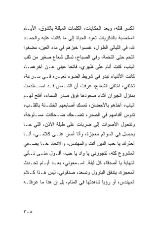 ‫ﺍﻟﻜﺴﺭ ﻗﺘﻠﻪ، ﻭﺒﻌﺩ ﺍﻟﺤﻜﺎﻴﺎﺕ، ﺍﻟﻜﻠﻤﺎﺕ ﺍﻟﻤﺒﻠﻠﺔ ﺒﺎﻟﺸﻭﻕ، ﺍﻷﻴـﺎﻡ‬
‫ﺍﻟﻤﺨﻀﺒﺔ ﺒﺎﻟﺫﻜﺭﻴﺎﺕ ﺘﻌﻭﺩ ﺍﻟﺤﻴﺎﺓ ﺇﻟﻰ ﻤﺎ ﻜﺎﻨﺕ ﻋﻠﻴﻪ ﻭﺍﻟﺤﻤـﺩ‬
‫ﷲ، ﻓﻲ ﺍﻟﻠﻴﺎﻟﻲ ﺍﻟﻁﻭﺍل، ﻏﻤﺴﻭﺍ ﺨﺒﺯﻫﻡ ﻓﻲ ﻤﺎﺀ ﺍﻟﻌﻴﻥ، ﻤﻀﻐﻭﺍ‬
‫ﺍﻟﻠﺤﻡ ﺤﺘﻰ ﺍﻟﺘﺨﻤﺔ، ﻭﻓﻲ ﺍﻟﺼﺒﺎﺡ، ﺘﺴﻠل ﺸﻌﺎﻉ ﺼﻐﻴﺭ ﻤﻥ ﺜﻘﺏ‬
‫ﺍﻟﺒﺎﺏ، ﻜﻨﺕ ﺃﻨﺎﻡ ﻋﻠﻰ ﻅﻬﺭﻱ، ﻓﺎﺘﺤﺎ ﻋﻴﻨﻲ ﻋـﻥ ﺁﺨﺭﻫﻤـﺎ،‬
                   ‫‪‬‬
‫ﻜﺎﻨﺕ ﺍﻷﺸﻴﺎﺀ ﺘﺒﺩﻭ ﻓﻲ ﺸﺭﻴﻁ ﺍﻟﻀﻭﺀ ﺘﻌﺒـﺭﻩ ﻓـﻲ ﺴـﺭﻋﺔ،‬
‫ﺘﺨﺘﻔﻲ، ﺍﺨﺘﻔﻰ ﺍﻟﺸﻌﺎﻉ، ﻋﺭﻓﺕ ﺃﻥ ﺍﻟﺸـﻤﺱ ﻗـﺩ ﺍﺼـﻁﺩﻤﺕ‬
‫ﺒﻤﻨﺯل ﺍﻟﺠﻴﺭﺍﻥ ﺃﺜﻨﺎﺀ ﺼﻌﻭﺩﻫﺎ ﻓﻭﻕ ﺼﺩﺭ ﺍﻟﺴﻤﺎﺀ، ﺃﻓﺘﺢ ﻟﻬـﻡ‬
‫ﺍﻟﺒﺎﺏ، ﺁﺨﺫﻫﻡ ﺒﺎﻷﺤﻀﺎﻥ، ﺘﻤﺴﻙ ﺃﺼﺎﺒﻌﻬﻡ ﺍﻟﺨﺸـﻨﺔ ﺒﺎﻟﻘﻠـﺏ،‬
‫ﺘﺩﻭﺱ ﺃﻗﺩﺍﻤﻬﻡ ﻓﻲ ﺍﻟﺼﺩﺭ، ﺘﻀـﺤﻙ ﻀـﺤﻜﺎﺕ ﻤﺴـﻠﻭﺨﺔ،‬
‫ﻭﺘﺘﺤﻭل ﺍﻷﺼﻭﺍﺕ ﺇﻟﻰ ﻀﺭﺒﺎﺕ ﻋﻠﻰ ﻁﺒﻠﺔ ﺍﻷﺫﻥ، ﺍﻟﻠﻲ ﺤـﺎ‬
‫ﻴﺤﺼل ﻓﻲ ﺍﻟﺴﻭﺍﻟﻡ ﻤﻌﺠﺯﺓ، ﻭﺃﻨﺎ ﺃﺼﺭ ﻋﻠـﻰ ﻜﻼﻤـﻲ، ﺃﻨـﺎ‬
‫ﺃﺤﺫﺭﻙ ﻴﺎ ﺤﺏ ﺍﻟﺩﻴﻥ ﺃﻨﺕ ﻭﺍﻟﻤﻬﻨﺩﺱ، ﻭﺍﻻﺘﺤﺎﺩ ﺤـﺎ ﻴﺼـﻔﻲ‬
‫ﺍﻟﻤﺸﺭﻭﻉ ﻜﻠﻪ، ﺘﺘﺠﻭﺯﻨﻲ ﻴﺎ ﻭﺍﺩ ﻴﺎ ﺤﺏ، ﺃﻗـﻭل ﻤﺘـﻰ ﺘـﺄﺘﻲ‬
‫ﺍﻟﻨﻬﺎﻴﺔ ﻴﺎ ﺃﺼﺩﻗﺎﺀ ﻜل ﻟﻴﻠﺔ. ﺍﺴـﻤﻌﻭﻨﻲ، ﺒﻌـﺩ ﺃﻴـﺎﻡ ﺘﺤـﺩﺙ‬
‫ﺍﻟﻤﻌﺠﺯﺓ، ﻴﺘﺩﻓﻕ ﺍﻟﺒﺘﺭﻭل ﻭﻨﺴﻌﺩ، ﺼﺩﻗﻭﻨﻲ، ﻟﻴﺱ ﻫـﺫﺍ ﻜـﻼﻡ‬
‫ﺍﻟﻤﻬﻨﺩﺱ، ﺃﻭ ﺭﺅﻴﺎ ﺸﺎﻫﺩﺘﻬﺎ ﻓﻲ ﺍﻟﻤﻨﺎﻡ، ﺒل ﺇﻥ ﻫﺫﺍ ﻤﺎ ﻋﺭﻓﺘـﻪ‬




‫٨٠٣‬
 