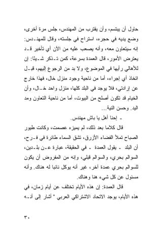 ‫ﺤﺎﻭل ﺃﻥ ﻴﺒﺘﺴﻡ، ﻭﺃﻥ ﻴﻘﺘﺭﺏ ﻤﻥ ﺍﻟﻤﻬﻨﺩﺱ، ﺠﻠﺱ ﻤﺭﺓ ﺃﺨﺭﻯ،‬
‫ﻭﻀﻊ ﻴﺩﻴﻪ ﻓﻲ ﺤﺠﺭﻩ، ﺍﺴﺘﺭﺍﺡ ﻓﻲ ﺠﻠﺴﺘﻪ، ﻭﻗﺎل ﻟﻠﻤﻬﻨـﺩﺱ:‬
‫ﺇﻨﻪ ﺴﻴﺘﻌﺎﻭﻥ ﻤﻌﻪ، ﻭﺃﻨﻪ ﻴﺼﻌﺏ ﻋﻠﻴﻪ ﻤﻥ ﺍﻵﻥ ﺃﻱ ﺘﺄﺨﻴﺭ ﻗـﺩ‬
‫ﻴﻌﺘﺭﺽ ﺍﻷﻤﻭﺭ، ﻗﺎل ﺍﻟﻌﻤﺩﺓ ﺒﺴﺭﻋﺔ، ﻜﻤﻥ ﺘـﺫﻜﺭ ﺸـﻴﺌﺎ: ﺇﻥ‬
     ‫ً‬
‫ﻟﻸﻫﺎﻟﻲ ﺭﺃﻴﻬﺎ ﻓﻲ ﺍﻟﻤﻭﻀﻭﻉ، ﻭﻻ ﺒﺩ ﻤﻥ ﺍﻟﺭﺠﻭﻉ ﺇﻟﻴﻬﻡ، ﻗﺒـل‬
‫ﺍﺘﺨﺎﺫ ﺃﻱ ﺇﺠﺭﺍﺀ، ﺃﻤﺎ ﻤﻥ ﻨﺎﺤﻴﺔ ﻭﺠﻭﺩ ﻤﻨﺯل ﺨﺎل، ﻓﻬﺫﺍ ﺨﺎﺭﺝ‬
‫ﻋﻥ ﺇﺭﺍﺩﺘﻲ، ﻓﻼ ﻴﻭﺠﺩ ﻓﻲ ﺍﻟﺒﻠﺩ ﻜﻠﻬﺎ، ﻤﻨﺯل ﻭﺍﺤﺩ ﺨـﺎل، ﻭﺃﻥ‬
‫ﺍﻟﺨﻴﺎﻡ ﻗﺩ ﺘﻜﻭﻥ ﺃﺼﻠﺢ ﻤﻥ ﺍﻟﺒﻴﻭﺕ، ﺃﻤﺎ ﻤﻥ ﻨﺎﺤﻴﺔ ﺍﻟﺘﻌﺎﻭﻥ ﻭﻤﺩ‬
                                     ‫ﺍﻟﻴﺩ. ﻭﺤﺴﻥ ﺍﻟﻨﻴﺔ...‬
                      ‫ـ ﺇﺤﻨﺎ ﺃﻫل ﻴﺎ ﺒﺎﺵ ﻤﻬﻨﺩﺱ.‬
‫ﻗﺎل ﻜﻼﻤﺎ ﺒﻌﺩ ﺫﻟﻙ، ﻟﻡ ﻴﻤﻴﺯﻩ ﻋﺼﻤﺕ، ﻭﻜﺎﻨﺕ ﻁﻴﻭﺭ‬
                                    ‫‪‬‬
‫ﺍﻟﺼﺒﺎﺡ ﺘﻤﻸ ﺍﻟﻔﻀﺎﺀ ﺍﻷﺯﺭﻕ، ﺘﺸﻕ ﺍﻟﺴﻤﺎﺀ ﻁﺎﺌﺭﺓ ﻓﻲ ﻓـﺭﺡ،‬
‫ﺃﻥ ﺍﻟﺒﻠﺩ ـ ﻴﻘﻭل ﺍﻟﻌﻤﺩﺓ ـ ﻓﻲ ﺍﻟﺤﻘﻴﻘﺔ، ﻋﺒﺎﺭﺓ ﻋـﻥ ﺒﻠـﺩﻴﻥ،‬
‫ﺍﻟﺴﻭﺍﻟﻡ ﺒﺤﺭﻱ، ﻭﺍﻟﺴﻭﺍﻟﻡ ﻗﺒﻠﻲ، ﻭﺇﻨﻪ ﻤﻥ ﺍﻟﻤﻔﺭﻭﺽ ﺃﻥ ﻴﻜﻭﻥ‬
‫ﻟﻠﺴﻭﺍﻟﻡ ﺒﺤﺭﻱ ﻋﻤﺩﺓ ﺁﺨﺭ، ﻏﻴﺭ ﺃﻨﻪ ﻴﻭﻜل ﻨﺎﺌﺒﺎ ﻟﻪ ﻫﻨﺎﻙ. ﻭﺃﻨﻪ‬
               ‫‪‬‬
                         ‫ﻤﺴﺌﻭل ﻋﻥ ﻜل ﺸﻲﺀ ﻫﻨﺎ ﻭﻫﻨﺎﻙ.‬
‫ﻗﺎل ﺍﻟﻌﻤﺩﺓ: ﺇﻥ ﻫﺫﻩ ﺍﻷﻴﺎﻡ ﺘﺨﺘﻠﻑ ﻋﻥ ﺃﻴﺎﻡ ﺯﻤﺎﻥ، ﻓﻲ‬
‫ﻫﺫﻩ ﺍﻷﻴﺎﻡ، ﻴﻭﺠﺩ ﺍﻻﺘﺤﺎﺩ ﺍﻻﺸﺘﺭﺍﻜﻲ ﺍﻟﻌﺭﺒﻲ " ﺃﺸﺎﺭ ﺇﻟﻰ ﺃﻨـﻪ‬


‫٠٣‬
 