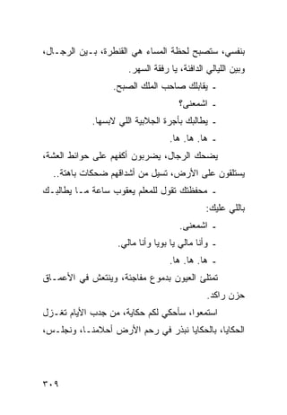 ‫ﺒﻨﻔﺴﻲ، ﺴﺘﺼﺒﺢ ﻟﺤﻅﺔ ﺍﻟﻤﺴﺎﺀ ﻫﻲ ﺍﻟﻘﻨﻁﺭﺓ، ﺒـﻴﻥ ﺍﻟﺭﺠـﺎل،‬
                     ‫ﻭﺒﻴﻥ ﺍﻟﻠﻴﺎﻟﻲ ﺍﻟﺩﺍﻓﺌﺔ، ﻴﺎ ﺭﻓﻘﺔ ﺍﻟﺴﻬﺭ.‬
                 ‫ـ ﻴﻘﺎﺒﻠﻙ ﺼﺎﺤﺏ ﺍﻟﻤﻠﻙ ﺍﻟﺼﺒﺢ.‬
                                    ‫ـ ﺍﺸﻤﻌﻨﻰ؟‬
            ‫ـ ﻴﻁﺎﻟﺒﻙ ﺒﺄﺠﺭﺓ ﺍﻟﺠﻼﺒﻴﺔ ﺍﻟﻠﻲ ﻻﺒﺴﻬﺎ.‬
                                 ‫ـ ﻫﺎ. ﻫﺎ. ﻫﺎ.‬
‫ﻴﻀﺤﻙ ﺍﻟﺭﺠﺎل، ﻴﻀﺭﺒﻭﻥ ﺃﻜﻔﻬﻡ ﻋﻠﻰ ﺤﻭﺍﺌﻁ ﺍﻟﻌﺸﺔ،‬
  ‫ﻴﺴﺘﻠﻘﻭﻥ ﻋﻠﻰ ﺍﻷﺭﺽ، ﺘﺴﻴل ﻤﻥ ﺃﺸﺩﺍﻗﻬﻡ ﻀﺤﻜﺎﺕ ﺒﺎﻫﺘﺔ..‬
‫ـ ﻤﺤﻔﻅﺘﻙ ﺘﻘﻭل ﻟﻠﻤﻌﻠﻡ ﻴﻌﻘﻭﺏ ﺴﺎﻋﺔ ﻤـﺎ ﻴﻁﺎﻟﺒـﻙ‬
                                             ‫ﺒﺎﻟﻠﻲ ﻋﻠﻴﻙ:‬
                                    ‫ـ ﺍﺸﻤﻌﻨﻰ.‬
                  ‫ـ ﻭﺃﻨﺎ ﻤﺎﻟﻲ ﻴﺎ ﺒﻭﻴﺎ ﻭﺃﻨﺎ ﻤﺎﻟﻲ.‬
                                 ‫ـ ﻫﺎ. ﻫﺎ. ﻫﺎ.‬
‫ﺘﻤﺘﻠﺊ ﺍﻟﻌﻴﻭﻥ ﺒﺩﻤﻭﻉ ﻤﻔﺎﺠﺌﺔ، ﻭﻴﻨﺘﻌﺵ ﻓﻲ ﺍﻷﻋﻤـﺎﻕ‬
                                             ‫ﺤﺯﻥ ﺭﺍﻜﺩ.‬
‫ﺍﺴﺘﻤﻌﻭﺍ، ﺴﺄﺤﻜﻲ ﻟﻜﻡ ﺤﻜﺎﻴﺔ، ﻤﻥ ﺠﺩﺏ ﺍﻷﻴﺎﻡ ﺘﻐـﺯل‬
‫ﺍﻟﺤﻜﺎﻴﺎ، ﺒﺎﻟﺤﻜﺎﻴﺎ ﻨﺒﺫﺭ ﻓﻲ ﺭﺤﻡ ﺍﻷﺭﺽ ﺃﺤﻼﻤﻨـﺎ، ﻭﻨﺠﻠـﺱ،‬




‫٩٠٣‬
 