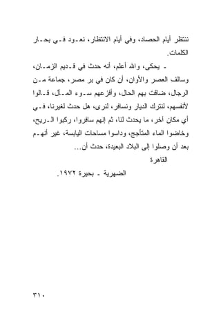 ‫ﻨﻨﺘﻅﺭ ﺃﻴﺎﻡ ﺍﻟﺤﺼﺎﺩ، ﻭﻓﻲ ﺃﻴﺎﻡ ﺍﻻﻨﺘﻅﺎﺭ، ﻨﻌـﻭﺩ ﻓـﻲ ﺒﺤـﺎﺭ‬
                                               ‫ﺍﻟﻜﻠﻤﺎﺕ.‬
‫ـ ﻴﺤﻜﻰ، ﻭﺍﷲ ﺃﻋﻠﻡ، ﺃﻨﻪ ﺤﺩﺙ ﻓﻲ ﻗـﺩﻴﻡ ﺍﻟﺯﻤـﺎﻥ،‬
‫ﻭﺴﺎﻟﻑ ﺍﻟﻌﺼﺭ ﻭﺍﻷﻭﺍﻥ، ﺃﻥ ﻜﺎﻥ ﻓﻲ ﺒﺭ ﻤﺼﺭ، ﺠﻤﺎﻋﺔ ﻤـﻥ‬
‫ﺍﻟﺭﺠﺎل، ﻀﺎﻗﺕ ﺒﻬﻡ ﺍﻟﺤﺎل، ﻭﺃﻓﺯﻋﻬﻡ ﺴـﻭﺀ ﺍﻟﻤـﺂل، ﻗـﺎﻟﻭﺍ‬
‫ﻷﻨﻔﺴﻬﻡ، ﻟﻨﺘﺭﻙ ﺍﻟﺩﻴﺎﺭ ﻭﻨﺴﺎﻓﺭ، ﻟﻨﺭﻯ، ﻫل ﺤﺩﺙ ﻟﻐﻴﺭﻨﺎ، ﻓـﻲ‬
‫ﺃﻱ ﻤﻜﺎﻥ ﺁﺨﺭ، ﻤﺎ ﻴﺤﺩﺙ ﻟﻨﺎ، ﺜﻡ ﺇﻨﻬﻡ ﺴﺎﻓﺭﻭﺍ، ﺭﻜﺒﻭﺍ ﺍﻟـﺭﻴﺢ،‬
‫ﻭﺨﺎﻀﻭﺍ ﺍﻟﻤﺎﺀ ﺍﻟﻤﺘﺄﺠﺞ، ﻭﺩﺍﺴﻭﺍ ﻤﺴﺎﺤﺎﺕ ﺍﻟﻴﺎﺒﺴﺔ، ﻏﻴﺭ ﺃﻨﻬـﻡ‬
              ‫ﺒﻌﺩ ﺃﻥ ﻭﺼﻠﻭﺍ ﺇﻟﻰ ﺍﻟﺒﻼﺩ ﺍﻟﺒﻌﻴﺩﺓ، ﺤﺩﺙ ﺃﻥ...‬
                                         ‫ﺍﻟﻘﺎﻫﺭﺓ‬
        ‫ﺍﻟﻀﻬﺭﻴﺔ ـ ﺒﺤﻴﺭﺓ ٢٧٩١.‬




‫٠١٣‬
 