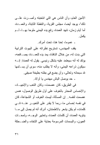 ‫ﺍﻷﻤﻴﻥ ﺍﻟﻌﺎﻡ، ﻭﺃﻥ ﺍﻟﻨﺎﺱ ﻫﻲ ﺍﻟﺘﻲ ﺍﻨﺘﺨﺒﺘﻪ ﻭﺃﺼـﺭﺕ ﻋﻠـﻰ‬
‫ﺫﻟﻙ"، ﻴﻭﺠﺩ ﺃﻴﻀﺎ، ﻤﺠﻠﺱ ﺍﻟﻘﺭﻴﺔ، ﻭﺍﻟﻨﻘﻁﺔ ﺍﻟﺜﺎﺒﺘﺔ، ﻭﺍﻟﻌﻤـﺩﺓ،‬
                                          ‫‪‬‬
‫ﺃﻤﺎ ﺃﻴﺎﻡ ﺯﻤﺎﻥ، ﺘﻨﻬﺩ ﺍﻟﻌﻤﺩﺓ، ﺭﻓﻊ ﻴﺩﻩ ﺍﻟﻴﻤﻨﻰ ﻤﻠﻭﺤﺎ ﺒﻬـﺎ، ﻟـﻡ‬
           ‫‪‬‬
                                                    ‫ﻴﻜﻤل.‬
                  ‫ـ ﻋﻤﻭﻤﺎ، ﺇﺤﻨﺎ ﻫﻨﺎ، ﺘﺤﺕ ﺃﻤﺭﻙ.‬
                                        ‫‪‬‬
‫ﻴﻘﻑ ﺍﻟﻤﻬﻨﺩﺱ، ﺘﺴﺘﺭﻴﺢ ﻨﻅﺭﺍﺘﻪ ﻋﻠﻰ ﺍﻟﺒﻴﻭﺕ ﺍﻟﺘﺭﺍﺒﻴﺔ‬
‫ﺍﻟﺘﻲ ﺒﺩﺕ ﻟﻪ، ﻤﻥ ﺨﻼل ﺍﻟﻨﺎﻓﺫﺓ، ﻴﻤﺩ ﻴﺩﻩ ﻟﻠﻌﻤـﺩﺓ، ﻴﺼـﺎﻓﺤﻪ،‬
‫ﻴﺅﻜﺩ ﻟﻪ ﺃﻨﻪ ﺴﻴﻌﺘﻤﺩ ﻋﻠﻴﻪ ﺒﺸﻜل ﺭﺌﻴﺴﻲ. ﻴﻘﻭل ﻟﻪ ﺍﻟﻌﻤﺩﺓ: ﺇﻨـﻪ‬
‫ﺴﻴﻜﻭﻥ ﺫﺭﺍﻋﻪ ﺍﻟﻴﻤﻨﻰ، ﻭﺃﻨﻪ ﻻ ﻴﻁﻠﺏ ﻤﻨﻪ، ﺴﻭﻯ ﺃﻥ ﻴﺴـﻠﻤﻬﺎ‬
      ‫ﷲ ﺴﺒﺤﺎﻨﻪ ﻭﺘﻌﺎﻟﻰ، ﻭﺃﻥ ﻴﻀﻊ ﻓﻲ ﺒﻁﻨﻪ ﺒﻁﻴﺨﺔ ﺼﻴﻔﻲ.‬
               ‫ـ ﺤﺩ ﻴﻭﺼل ﺍﻟﺒﺎﺵ ﻤﻬﻨﺩﺱ ﻴﺎ ﺃﻭﻻﺩ.‬
‫ﻓﻲ ﺍﻟﻁﺭﻴﻕ، ﻜﺎﻥ ﻋﺼﻤﺕ، ﻭﻜﺎﻥ ﺍﻟﺘﻌﺏ ﻭﺍﻹﺠﻬـﺎﺩ،‬
‫ﻭﺍﻹﺤﺴﺎﺱ ﺍﻟﻤﺤﺫﺭ ﺒﺎﻟﺨﻭﻑ ﻋﻠﻰ ﺃﻭل ﻁﺭﻴﻕ ﺍﻟﻭﺼﻭل، ﻫﻤﺱ‬
‫ﻋﺼﻤﺕ ﻟﻨﻔﺴﻪ.. ﺇﻥ ﺍﻟﻤﺴﺄﻟﺔ، ﻟﻴﺴﺕ ﺍﻟﺨﻭﻑ ﺃﻭ ﺍﻟﺸﺠﺎﻋﺔ، ﻜﺎﻥ‬
‫ﻓﻲ ﻨﻔﺴﻪ ﺇﺤﺴﺎﺱ ﻤﺎ، ﺭﺒﻤﺎ ﻻ ﻴﻘﺩﺭ ﻋﻠﻰ ﺍﻟﺘﻌﺒﻴـﺭ ﻋﻨـﻪ ﻓـﻲ‬
‫ﻜﻠﻤﺎﺕ، ﻟﻡ ﻴﻜﻥ ﻴﺸﻌﺭ ﺒﺎﻻﻁﻤﺌﻨﺎﻥ، ﺃﺩﺭﻙ ﺃﻨﻪ ﻟﻡ ﻴﺼل ﺇﻟﻰ ﻤـﺎ‬
‫ﻴﻨﺘﻭﻴﻪ ﺍﻟﻌﻤﺩﺓ، ﺃﻥ ﻜﻠﻤﺎﺕ ﺍﻟﻌﻤﺩﺓ، ﻭﺘﻌﺎﺒﻴﺭ ﺍﻟﻭﺠـﻪ، ﻭﻟﻤﺤـﺎﺕ‬
‫ﺍﻟﻌﻴﻭﻥ، ﻭﺍﻟﺒﺴﻤﺎﺕ ﺍﻟﻤﺭﺴﻭﻤﺔ ﺒﻌﻨﺎﻴﺔ ﻋﻠﻰ ﺍﻟﺸﻔﺎﻩ، ﻭﺍﻟﻀـﺤﻜﺔ‬


‫١٣‬
 