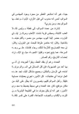 ‫ﺠﻴﺩﺍ، ﻏﻴﺭ ﺃﻨﻪ ﺍﺴﺘﺸﻌﺭ ﺍﻟﺨﻁﺭ ﻤﻥ ﻤﺠﺭﺩ ﻭﺠﻭﺩ ﺍﻟﻤﻬﻨﺩﺱ ﻓﻲ‬
                                               ‫‪‬‬
‫ﺍﻟﺴﻭﺍﻟﻡ، ﺃﺤﺱ ﺃﻨﻪ ﻤﻨﺩﻭﺏ ﺁﺘﻲ ﻗﺒل ﺍﻷﻭﺍﻥ، ﻷﻴﺎﻡ ﻟـﻡ ﺘﻌﺸـﻬﺎ‬
                                ‫ﺍﻟﺴﻭﺍﻟﻡ ﺒﻌﺩ، ﻭﻤﻥ ﻴﺩﺭﻱ؟‬
‫ﺇﺸﺎﺭﺓ: ﻤﻥ ﻋﻤﺩﺓ ﺍﻟﺴﻭﺍﻟﻡ، ﺇﻟﻰ ﻨﻘﻁﺔ ﺒـﻭﻟﻴﺱ ﺘﻜـﻼ‬
‫ﺍﻟﻌﻨﺏ ﺍﻟﺜﺎﺒﺘﺔ، ﻭﻤﺠﻠﺱ ﻗﺭﻴﺔ ﺸﺸﺕ ﺍﻷﻨﻌﺎﻡ، ﻭﻤﺭﻜـﺯ ﺇﻴﺘـﺎﻱ‬
‫ﺍﻟﺒﺎﺭﻭﺩ، ﺤﻀﺭ ﺇﻟﻴﻨﺎ ﺍﻟﻴﻭﻡ، ﻤﻬﻨﺩﺱ ﻤﻥ ﻤﺼﺭ، ﻭﺃﻗﺎﻡ ﺨﻴﺎﻤـﻪ‬
‫ﺒﺎﻟﻨﺎﺤﻴﺔ. ﻭﻗﺎل: ﺇﻨﻪ ﺤﺎﻀﺭ ﻁﺭﻓﻨﺎ ﻟﻠﺒﺤﺙ ﻋﻥ ﺍﻟﺒﺘﺭﻭل، ﻭﻗﺎل:‬
‫ﺇﻥ ﻤﻌﻪ ﺍﻟﺘﺼﺎﺭﻴﺢ ﺍﻟﻼﺯﻤﺔ ﻟﺫﻟﻙ، ﺭﺠﺎﺀ ﺇﻓﺎﺩﺘﻨﺎ، ﻋﻠـﻰ ﻭﺠـﻪ‬
‫ﺍﻟﺴﺭﻋﺔ، ﻋﻤﺎ ﻴﺘﺒﻊ ﻨﺤﻭﻩ، ﻭﺍﻗﺒﻠﻭﺍ ﺍﻟﺘﺤﻴـﺔ، ﻤﺒﻠـﻎ ﺍﻹﺸـﺎﺭﺓ،‬
                           ‫ﺇﻤﻀﺎﺀ، ﺍﻟﺘﺎﺭﻴﺦ، ﺭﻗﻡ ﺍﻟﺼﺎﺩﺭ.‬
‫ﺍﻟﻌﻤﺩﺓ، ﺭﻏﻡ ﺃﻥ ﻴﻔﻙ ﺍﻟﺨﻁ، ﻭﻴﻘﺭﺃ ﺍﻟﺠﺭﻴﺩﺓ، ﺇﻥ ﺃﺘـﻰ‬
‫ﺒﻬﺎ ﺃﺤﺩ ﻤﻥ ﺍﻟﻀﻬﺭﻴﺔ، ﻓﺈﻥ ﻜل ﺍﻟﻤﺴﺎﺌل ﻓﻲ ﺍﻟﺴـﻭﺍﻟﻡ ﻤﺭﺘﺒـﺔ‬
‫ﺃﻤﺎﻤﻪ، ﻓﻲ ﺍﻟﺯﻤﺎﻥ ﻭﺍﻟﻤﻜﺎﻥ، ﻭﺠﻤﻴﻊ ﻤﺸﺎﻜل ﺍﻟﺒﻠﺩ، ﺘﺠﺩ ﻋﻨـﺩﻩ‬
‫ﺍﻟﺤل ﺩﻭﻨﻤﺎ ﺃﻱ ﻤﻔﺎﺠﺂﺕ، ﻜل ﺍﻷﻤﻭﺭ، ﺘﺠﺭﻱ ﺒﻌﻤﻠﻴﺎﺕ ﺤﺴﺎﺒﻴﺔ‬
‫ﺩﻗﻴﻘﺔ. ﻭﺃﻫل ﺍﻟﺴﻭﺍﻟﻡ ﻜﻠﻬﻡ، ﻴﺘﺼﻭﺭﻭﻥ ﺃﻨﻪ ﻴﻁل ﻋﻠﻰ ﺍﻟﺒﻠﺩ ﻤﻥ‬
‫ﻤﻜﺎﻥ ﻤﺭﺘﻔﻊ، ﻜﺎﻥ ﻋﻨﺩ ﺍﻟﻌﻤﺩﺓ ﻭﻋﻲ ﺒﺴﻴﻁ ﻴﻀﺒﻁ ﺒﻪ ﻤﺠـﺭﻯ‬
‫ﺍﻷﻤﻭﺭ، ﻏﻴﺭ ﺃﻨﻪ ﻟﻡ ﻴﻜﻥ ﻴﻌﺭﻑ ﻤﺎ ﻓﻲ ﺍﻟﻁﺒﻴﻌﺔ ﺍﻟﺒﺸﺭﻴﺔ ﻤـﻥ‬
‫ﺍﻟﺘﺭﺩﺩ ﻭﺍﻹﻗﺩﺍﻡ، ﻭﺍﻟﺨﻭﻑ، ﺍﻟﺸﺠﺎﻋﺔ، ﺍﻟﻘﺩﺭﺓ ﻋﻠﻰ ﻜﺴﺭ ﻜﺎﻓـﺔ‬


‫٣٣‬
 