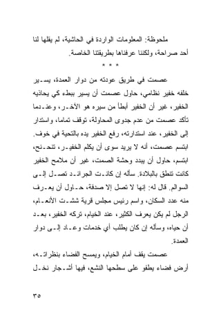 ‫ﻤﻠﺤﻭﻅﺔ: ﺍﻟﻤﻌﻠﻭﻤﺎﺕ ﺍﻟﻭﺍﺭﺩﺓ ﻓﻲ ﺍﻟﺤﺎﺸﻴﺔ، ﻟﻡ ﻴﻘﻠﻬﺎ ﻟﻨﺎ‬
             ‫ﺃﺤﺩ ﺼﺭﺍﺤﺔ، ﻭﻟﻜﻨﻨﺎ ﻋﺭﻓﻨﺎﻫﺎ ﺒﻁﺭﻴﻘﺘﻨﺎ ﺍﻟﺨﺎﺼﺔ.‬
                         ‫***‬
‫ﻋﺼﻤﺕ ﻓﻲ ﻁﺭﻴﻕ ﻋﻭﺩﺘﻪ ﻤﻥ ﺩﻭﺍﺭ ﺍﻟﻌﻤﺩﺓ، ﻴﺴـﻴﺭ‬
‫ﺨﻠﻔﻪ ﺨﻔﻴﺭ ﻨﻅﺎﻤﻲ، ﺤﺎﻭل ﻋﺼﻤﺕ ﺃﻥ ﻴﺴﻴﺭ ﺒﺒﻁﺀ ﻜﻲ ﻴﺤﺎﺫﻴﻪ‬
‫ﺍﻟﺨﻔﻴﺭ، ﻏﻴﺭ ﺃﻥ ﺍﻟﺨﻔﻴﺭ ﺃﺒﻁﺄ ﻤﻥ ﺴﻴﺭﻩ ﻫﻭ ﺍﻵﺨـﺭ، ﻭﻋﻨـﺩﻤﺎ‬
‫ﺘﺄﻜﺩ ﻋﺼﻤﺕ ﻤﻥ ﻋﺩﻡ ﺠﺩﻭﻯ ﺍﻟﻤﺤﺎﻭﻟﺔ، ﺘﻭﻗﻑ ﺘﻤﺎﻤﺎ، ﻭﺍﺴﺘﺩﺍﺭ‬
          ‫‪‬‬
‫ﺇﻟﻰ ﺍﻟﺨﻔﻴﺭ، ﻋﻨﺩ ﺍﺴﺘﺩﺍﺭﺘﻪ، ﺭﻓﻊ ﺍﻟﺨﻔﻴﺭ ﻴﺩﻩ ﺒﺎﻟﺘﺤﻴﺔ ﻓﻲ ﺨﻭﻑ.‬
‫ﺍﺒﺘﺴﻡ ﻋﺼﻤﺕ، ﺃﻨﻪ ﻻ ﻴﺭﻴﺩ ﺴﻭﻯ ﺃﻥ ﻴﻜﻠﻡ ﺍﻟﺨﻔﻴـﺭ، ﺘﻨﺤـﻨﺢ،‬
‫ﺍﺒﺘﺴﻡ، ﺤﺎﻭل ﺃﻥ ﻴﺒﺩﺩ ﻭﺤﺸﺔ ﺍﻟﺼﻤﺕ، ﻏﻴﺭ ﺃﻥ ﻤﻼﻤﺢ ﺍﻟﺨﻔﻴﺭ‬
‫ﻜﺎﻨﺕ ﺘﻨﻁﻕ ﺒﺎﻟﺒﻼﺩﺓ. ﺴﺄﻟﻪ ﺇﻥ ﻜﺎﻨـﺕ ﺍﻟﺠﺭﺍﺌـﺩ ﺘﺼـل ﺇﻟـﻰ‬
‫ﺍﻟﺴﻭﺍﻟﻡ. ﻗﺎل ﻟﻪ: ﺇﻨﻬﺎ ﻻ ﺘﺼل ﺇﻻ ﺼﺩﻓﺔ، ﺤـﺎﻭل ﺃﻥ ﻴﻌـﺭﻑ‬
‫ﻤﻨﻪ ﻋﺩﺩ ﺍﻟﺴﻜﺎﻥ، ﻭﺍﺴﻡ ﺭﺌﻴﺱ ﻤﺠﻠﺱ ﻗﺭﻴﺔ ﺸﺸـﺕ ﺍﻷﻨﻌـﺎﻡ،‬
‫ﺍﻟﺭﺠل ﻟﻡ ﻴﻜﻥ ﻴﻌﺭﻑ ﺍﻟﻜﺜﻴﺭ، ﻋﻨﺩ ﺍﻟﺨﻴﺎﻡ، ﺘﺭﻜﻪ ﺍﻟﺨﻔﻴﺭ، ﺒﻌـﺩ‬
‫ﺃﻥ ﺤﻴﺎﻩ، ﻭﺴﺄﻟﻪ ﺇﻥ ﻜﺎﻥ ﻴﻁﻠﺏ ﺃﻱ ﺨﺩﻤﺎﺕ ﻭﻋـﺎﺩ ﺇﻟـﻰ ﺩﻭﺍﺭ‬
                                                     ‫ﺍﻟﻌﻤﺩﺓ.‬
‫ﻋﺼﻤﺕ ﻴﻘﻑ ﺃﻤﺎﻡ ﺍﻟﺨﻴﺎﻡ، ﻭﻴﻤﺴﺢ ﺍﻟﻔﻀﺎﺀ ﺒﻨﻅﺭﺍﺘـﻪ،‬
‫ﺃﺭﺽ ﻓﻀﺎﺀ ﻴﻁﻔﻭ ﻋﻠﻰ ﺴﻁﺤﻬﺎ ﺍﻟﻨﺸﻊ، ﻓﻴﻬﺎ ﺃﺸـﺠﺎﺭ ﻨﺨـل‬


‫٥٣‬
 