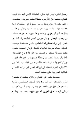 ‫ﻭﺠﻤﻴﺯﺓ ﻜﺒﻴﺭﺓ ﻴﺒﺩﻭ ﺃﻨﻬﺎ ﻋﺎﻗﺭ، ﺍﻟﻤﻨﻁﻘﺔ ﺍﻟﺘـﻲ ﺃﻗﻴﻤـﺕ ﻓﻴﻬـﺎ‬
‫ﺍﻟﺨﻴﺎﻡ، ﻤﺴﺎﺤﺔ ﻤﻥ ﺍﻷﺭﺽ، ﻤﻐﻁﺎﺓ ﺒﻁﺒﻘﺔ ﺠﻴﺭﻴـﺔ ﺒﻴﻀـﺎﺀ،‬
‫ﻭﻋﻠﻰ ﺤﺩﻭﺩﻫﺎ، ﺘﻨﺎﻡ ﺒﻴﻭﺕ ﺘﺭﺍﺒﻴﺔ ﻤﺒﻌﺜﺭﺓ ﻏﻴﺭ ﻤﻨﺘﻅﻤﺔ، ﺇﻨـﻪ‬
‫ﻴﻘﻑ ﻤﺘﺠﻬﺎ ﻨﺎﺤﻴﺔ ﺍﻟﺸﺭﻕ، ﻋﻠﻰ ﻴﻤﻴﻨﻪ، ﺍﻟﺴﻭﺍﻟﻡ ﻗﺒﻠﻲ، ﻭﻋﻠـﻰ‬
                                             ‫‪‬‬
‫ﻴﺴﺎﺭﻩ، ﺍﻟﺴﻭﺍﻟﻡ ﺒﺤﺭﻱ، ﻭﺃﻤﺎﻤﻪ ﻭﺨﻠﻔﻪ ﺒﻴﻭﺕ ﺼﻐﻴﺭﺓ، ﺘﺩﺍﺨﻠﺕ‬
‫ﻓﻲ ﺒﻌﻀﻬﺎ ﺍﻟﺒﻌﺽ، ﻭﻋﻠﻰ ﻤﺭﻤﻰ ﺍﻟﺒﺼﺭ ﺃﻤﺎﻤﻪ، ﺯﺍﺩ ﺍﻟﻨﺸـﻊ،‬
‫ﻓﺘﺤﻭل ﺇﻟﻰ ﺒﺭﻜﺔ ﺼﻐﻴﺭﺓ، ﺘـﻨﻌﻜﺱ ﻋﻠـﻰ ﺼـﻔﺤﺔ ﻤﻴﺎﻫﻬـﺎ‬
‫ﺍﻟﺩﺍﻜﻨﺔ، ﺴﻤﺎﺀ ﺨﺭﻴﻔﻴﺔ ﺸﺎﺤﺒﺔ، ﻜﻨﺴﺕ ﺍﻟﺭﻴﺎﺡ ﺍﻟﺴﺤﺏ ﻤﻨﻬـﺎ،‬
‫ﻓﺒﺩﺕ ﻤﻐﺴﻭﻟﺔ ﺼﺎﻓﻴﺔ، ﻭﻋﻜﺴﺕ ﻤﻴﺎﻩ ﺍﻟﺘﺭﻋﺔ ﻓﺭﻭﻉ ﺍﻷﺸـﺠﺎﺭ‬
‫ﺍﻟﻌﺎﺭﻴﺔ. ﺃﺤﻴﺎﻨﺎ، ﻜﺎﻨﺕ ﺘﻨﺯل ﺒﻁﺔ ﺼﻐﻴﺭﺓ ﻓﻲ ﺍﻟﺘﺭﻋﺔ، ﻓﻴﺜﻴـﺭ‬
                                        ‫ﹰ‬
‫ﻨﺯﻭﻟﻬﺎ ﺘﻤﻭﺠﺎﺕ ﻓﻲ ﺍﻟﻤﻴﺎﻩ، ﻓﺘﺘﻜﺴﺭ ﺼﻭﺭ ﺍﻷﺸـﻴﺎﺀ، ﺘﻁـﻭل‬
‫ﺍﻷﺸﺠﺎﺭ، ﺘﺘﻤﻭﺝ ﺍﻟﺴﻤﺎﺀ ﻓﻲ ﻟﻴﻭﻨﺔ، ﺘﻘﺼﺭ ﺍﻟﺒﻴـﻭﺕ، ﺘﺘﻜﺴـﺭ‬
                      ‫ﺃﺸﻜﺎﻟﻬﺎ ﺍﻟﺨﺎﺭﺠﻴﺔ ﻋﻠﻰ ﺼﻔﺤﺔ ﺍﻟﻤﻴﺎﻩ.‬
‫ﻋﺼﻤﺕ ﻴﺘﻘﺩﻡ ﺇﻟﻰ ﺍﻟﺨﻴﺎﻡ، ﺯﻤﻼﺅﻩ ﺠﺎﻟﺴﻭﻥ، ﻴﺘﻤﺘﻌﻭﻥ‬
‫ﺒﺸﻤﺱ ﺍﻟﺨﺭﻴﻑ، ﺍﻟﻤﻭﺸﺎﺓ ﺒﺫﻜﺭﻴﺎﺕ ﺍﻟﺼﻴﻑ ﺍﻟﻤﺎﻀـﻲ. ﻅﻠـﻪ‬
‫ﻭﺍﻀﺢ ﻋﻠﻰ ﺍﻷﺭﺽ ﺨﻠﻔﻪ، ﻭﻫﻭ ﻴﺘﻘﺩﻡ ﺒـﺒﻁﺀ ﺇﻟـﻰ ﺍﻟﺨﻴـﺎﻡ.‬
‫ﻭﻋﻠﻰ ﺍﻟﺒﻌﺩ، ﺘﺤﺩﻕ ﺍﻟﻌﻴﻭﻥ ﺍﻟﺼﻐﻴﺭﺓ ﻓﻴﻬﻡ، ﻋﺼـﻤﺕ ﻴﺨﻠـﻊ‬




‫٦٣‬
 