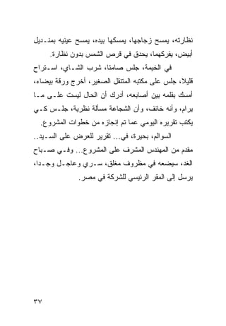 ‫ﻨﻅﺎﺭﺘﻪ، ﻴﻤﺴﺢ ﺯﺠﺎﺠﻬﺎ، ﻴﻤﺴﻜﻬﺎ ﺒﻴﺩﻩ، ﻴﻤﺴﺢ ﻋﻴﻨﻴﻪ ﺒﻤﻨـﺩﻴل‬
     ‫ﺃﺒﻴﺽ، ﻴﻔﺭﻜﻬﻤﺎ، ﻴﺤﺩﻕ ﻓﻲ ﻗﺭﺹ ﺍﻟﺸﻤﺱ ﺒﺩﻭﻥ ﻨﻅﺎﺭﺓ.‬
‫ﻓﻲ ﺍﻟﺨﻴﻤﺔ، ﺠﻠﺱ ﺼﺎﻤﺘﺎ، ﺸﺭﺏ ﺍﻟﺸـﺎﻱ، ﺍﺴـﺘﺭﺍﺡ‬
                      ‫ﹰ‬
‫ﻗﻠﻴﻼ، ﺠﻠﺱ ﻋﻠﻰ ﻤﻜﺘﺒﻪ ﺍﻟﻤﺘﻨﻘل ﺍﻟﺼﻐﻴﺭ، ﺃﺨﺭﺝ ﻭﺭﻗﺔ ﺒﻴﻀﺎﺀ،‬
                                                ‫ﹰ‬
‫ﺃﻤﺴﻙ ﺒﻘﻠﻤﻪ ﺒﻴﻥ ﺃﺼﺎﺒﻌﻪ، ﺃﺩﺭﻙ ﺃﻥ ﺍﻟﺤﺎل ﻟﻴﺴﺕ ﻋﻠـﻰ ﻤـﺎ‬
‫ﻴﺭﺍﻡ، ﻭﺃﻨﻪ ﺨﺎﺌﻑ، ﻭﺃﻥ ﺍﻟﺸﺠﺎﻋﺔ ﻤﺴﺄﻟﺔ ﻨﻅﺭﻴﺔ، ﺠﻠـﺱ ﻜـﻲ‬
  ‫ﻴﻜﺘﺏ ﺘﻘﺭﻴﺭﻩ ﺍﻟﻴﻭﻤﻲ ﻋﻤﺎ ﺘﻡ ﺇﻨﺠﺎﺯﻩ ﻤﻥ ﺨﻁﻭﺍﺕ ﺍﻟﻤﺸﺭﻭﻉ.‬
‫ﺍﻟﺴﻭﺍﻟﻡ، ﺒﺤﻴﺭﺓ، ﻓﻲ... ﺘﻘﺭﻴﺭ ﻟﻠﻌﺭﺽ ﻋﻠﻰ ﺍﻟﺴـﻴﺩ..‬
‫ﻤﻘﺩﻡ ﻤﻥ ﺍﻟﻤﻬﻨﺩﺱ ﺍﻟﻤﺸﺭﻑ ﻋﻠﻰ ﺍﻟﻤﺸﺭﻭﻉ... ﻭﻓـﻲ ﺼـﺒﺎﺡ‬
‫ﺍﻟﻐﺩ، ﺴﻴﻀﻌﻪ ﻓﻲ ﻤﻅﺭﻭﻑ ﻤﻐﻠﻕ، ﺴـﺭﻱ ﻭﻋﺎﺠـل ﻭﺠـﺩﺍ،‬
  ‫‪‬‬
              ‫ﻴﺭﺴل ﺇﻟﻰ ﺍﻟﻤﻘﺭ ﺍﻟﺭﺌﻴﺴﻲ ﻟﻠﺸﺭﻜﺔ ﻓﻲ ﻤﺼﺭ.‬




‫٧٣‬
 