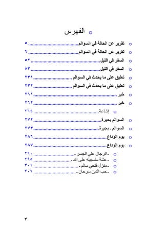 ‫ﺍﻟﻔﻬﺭﺱ‬           ‫‪o‬‬
‫‪ o‬ﺗﻘﺮﻳﺮ ﻋﻦ اﻟﺤﺎﻟﺔ ﻓﻲ اﻟﺴﻮاﻟﻢ ....................................... ٥‬
‫‪ o‬ﺗﻘﺮﻳﺮ ﻋﻦ اﻟﺤﺎﻟﺔ ﻓﻲ اﻟﺴﻮاﻟﻢ ....................................... ٦‬
‫‪ o‬اﻟﺴﻔﺮ ﻓﻲ اﻟﻠﻴﻞ ...................................................... ٢٥‬
‫‪ o‬اﻟﺴﻔﺮ ﻓﻲ اﻟﻠﻴﻞ ...................................................... ٣٥‬
‫‪ o‬ﺗﻌﻠﻴﻖ ﻋﻠﻰ ﻣﺎ ﻳﺤﺪث ﻓﻲ اﻟﺴﻮاﻟﻢ .............................. ١٣٢‬
‫‪ o‬ﺗﻌﻠﻴﻖ ﻋﻠﻰ ﻣﺎ ﻳﺤﺪث ﻓﻲ اﻟﺴﻮاﻟﻢ .............................. ٢٣٢‬
‫‪ o‬ﺧﺒﺮ ................................................................. ١٦٢‬
‫‪ o‬ﺧﺒﺮ ................................................................. ٢٦٢‬
‫‪ o‬إﺷﺎﻋﺔ ................................................... ٤٦٢‬
‫‪ o‬اﻟﺴﻮاﻟﻢ ﺏﺤﻴﺮة..................................................... ٢٧٢‬
‫‪ o‬اﻟﺴﻮاﻟﻢ ـ ﺏﺤﻴﺮة ................................................... ٣٧٢‬
‫‪ o‬ﻳﻮم اﻟﻮداع ......................................................... ٦٨٢‬
‫‪ o‬ﻳﻮم اﻟﻮداع ......................................................... ٧٨٢‬
‫ـ اﻟﺮﺟﺎل ﻋﻠﻰ اﻟﺠﺴﺮ ـ................................ ٠٩٢‬      ‫‪o‬‬
‫ـ ﻋﺸﺔ ﺱﻠﺴﺒﻴﻠﻪ ﻋﻠﻰ اﷲ ـ ............................. ٥٩٢‬      ‫‪o‬‬
‫ـ ﻣﻨﺰل ﻓﺘﺤﻲ ﺱﺎﻟﻢ ـ ................................... ١٠٣‬    ‫‪o‬‬
‫ـ ﺡﺐ اﻟﺪیﻦ ﺱﺮﺡﺎن ـ ................................. ٦٠٣‬      ‫‪o‬‬




‫٣‬
 