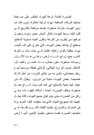 ‫ﺍﻟﺼﻭﺭﺓ ﺍﻟﻌﺎﻤﺔ: ﺘﺭﻋﺔ ﻜﺒﻴﺭﺓ، ﺘﻨﻌﻜﺱ ﻋﻠﻰ ﺼـﻔﺤﺔ‬
‫ﻤﻴﺎﻫﻬﺎ ﺍﻟﺯﺭﻗﺎﺀ ﺍﻟﺼﺎﻓﻴﺔ، ﺒﻴﻭﺕ ﺘﺭﺍﺒﻴﺔ ﻤﺘﻨﺎﺜﺭﺓ، ﺒﺩﻭﻥ ﻨﻅـﺎﻡ،‬
‫ﻭﺒﻴﻥ ﺍﻟﺒﻴﻭﺕ، ﺤﺎﺭﺍﺕ ﺼﻐﻴﺭﺓ، ﺘﺼﻌﺩ ﻤﺭﺘﻔﻌﺔ ﺒﺎﻟﺘﺩﺭﻴﺞ ﺇﻟـﻰ‬
‫ﻗﻠﺏ ﺍﻟﺒﻠﺩ، ﻭﺴﻁ ﺍﻟﺒﻴﻭﺕ، ﺘﺘﻨﺎﺜﺭ ﺃﺸﺠﺎﺭ ﺠﻤﻴﺯ ﻭﺘﻭﺕ ﻭﻨﺨﻴـل‬
‫ﻤﺭﺘﻔﻊ، ﻤﻥ ﻴﻘﺘﺭﺏ ﻤﻥ ﺍﻟﺘﺭﻋﺔ ﻭﺘﻜﻭﻥ ﺍﻟﻤﻴﺎﻩ ﻤﺴﺘﻭﻴﺔ ﺍﻟﺴﻁﺢ،‬
‫ﻴﺴﺘﻁﻊ ﺃﻥ ﻴﺸﺎﻫﺩ ﺒﻌﺽ ﺍﻟﺒﻴﻭﺕ، ﺍﻟﺘﻲ ﺘﺨﺭﺝ ﻋﻠﻰ ﺍﻟﻤـﺄﻟﻭﻑ،‬
‫ﺒﻴﻭﺕ ﻤﻁﻠﻴﺔ ﺒﺄﻟﻭﺍﻥ ﺯﺍﻫﻴﺔ، ﻁﻠﺒﺕ ﻓـﻲ ﻤﻨﺎﺴـﺒﺎﺕ ﻴـﺫﻜﺭﻫﺎ‬
‫ﺍﻟﻨﺎﺱ، ﺤﺞ، ﺯﻭﺍﺝ، ﺸـﺭﺍﺀ ﺃﺭﺽ، ﻭﻋﻠـﻰ ﻫـﺫﻩ ﺍﻷﻟـﻭﺍﻥ،‬
‫ﺭﺴﻭﻤﺎﺕ ﺼﻐﻴﺭﺓ، ﺴﻔﻥ، ﺠﻤﺎل، ﺴـﺕ ﺍﻟﺤﺴـﻥ ﻭﺍﻟﺠﻤـﺎل،‬
‫ﺍﻟﺸﺎﻁﺭ ﺤﺴﻥ، ﺃﺒﻭ ﺯﻴﺩ ﺍﻟﻬﻼﻟﻲ، ﺍﻟﺯﻨﺎﺘﻲ ﺨﻠﻴﻔﺔ، ﻴﺭﺴﻤﻬﺎ ﻟﻬـﻡ‬
‫ﺭﺠل ﻤﺒﻴﻀﺎﺘﻲ، ﻴﺄﺘﻭﻥ ﺒﻪ ﻤﻥ ﺇﻴﺘﺎﻱ ﺍﻟﺒﺎﺭﻭﺩ، ﻤﻥ ﺃﺠل ﺫﻟـﻙ‬
‫ﺨﺼﻴﺼﺎ. ﺒﻌﺽ ﺍﻟﺒﻴﻭﺕ، ﻤﺒﻨﻴﺔ ﻤﻥ ﺩﻭﺭﻴﻥ، ﻭﻴﻘﻭل ﺍﻟﻨـﺎﺱ‬
                                           ‫‪‬‬
‫ﻋﻨﻬﺎ: ﺇﻨﻬﺎ ﻤﺒﻨﻴﺔ ﺒﺎﻟﻤﺴﻠﺢ، ﻓﻲ ﻫﺫﻩ ﺍﻟﺒﻴـﻭﺕ، ﺃﺒـﺭﺍﺝ ﺤﻤـﺎﻡ‬
‫ﺼﻐﻴﺭﺓ، ﻭﺨﻠﻑ ﺍﻟﺼﻭﺭﺓ، ﺃﻋﻤﺩﺓ ، ﺃﺴﻼﻙ ﺘﻠﻴﻔﻭﻨـﺎﺕ، ﻭﻓـﻲ‬
‫ﺭﻜﻥ ﻤﻥ ﺍﻟﺼﻭﺭﺓ، ﻤﺒﻨﻰ ﻴﺒﺩﻭ ﻓﻭﻕ ﺠﻤﻴﻊ ﺍﻟﺒﻴﻭﺕ، ﻜﺄﻨﻪ ﻴﻁـل‬
‫ﻋﻠﻴﻬﺎ، ﺇﻨﻪ ﺼﻬﺭﻴﺞ ﺍﻟﻤﻴﺎﻩ، ﺍﻟﺫﻱ ﻴﻤﺩ ﺤﻨﻔﻴﺎﺕ ﺍﻟﺒﻠﺩ، ﺍﻟﻤﻭﺠـﻭﺩﺓ‬
‫ﻓﻲ ﺍﻟﺤﺎﺭﺍﺕ ﻭﺍﻟﺸﻭﺍﺭﻉ، ﺒﺎﻟﻤﻴﺎﻩ ﺍﻟﻨﻘﻴﺔ، ﻟﻠﺸـﺭﺏ ﻓﻘـﻁ، ﻓـﻲ‬
‫ﻤﻨﺘﺼﻑ ﺍﻟﺼﻭﺭﺓ، ﻓﻀﺎﺀ ﺼﻐﻴﺭ، ﻴﻔﺼل ﺍﻟﺒﻠﺩﻴﻥ، ﺃﻨﻬـﺎ ﺃﺭﺽ‬


‫٠٤‬
 