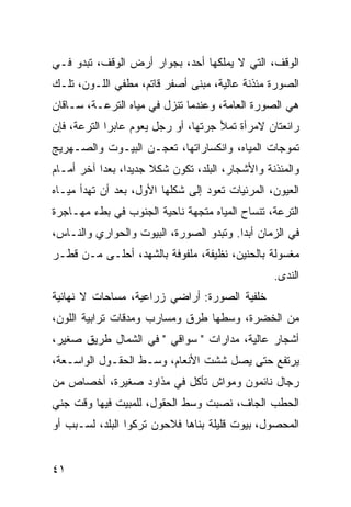 ‫ﺍﻟﻭﻗﻑ، ﺍﻟﺘﻲ ﻻ ﻴﻤﻠﻜﻬﺎ ﺃﺤﺩ، ﺒﺠﻭﺍﺭ ﺃﺭﺽ ﺍﻟﻭﻗﻑ، ﺘﺒﺩﻭ ﻓـﻲ‬
‫ﺍﻟﺼﻭﺭﺓ ﻤﺌﺫﻨﺔ ﻋﺎﻟﻴﺔ، ﻤﺒﻨﻰ ﺃﺼﻔﺭ ﻗﺎﺘﻡ، ﻤﻁﻔﻲ ﺍﻟﻠـﻭﻥ، ﺘﻠـﻙ‬
‫ﻫﻲ ﺍﻟﺼﻭﺭﺓ ﺍﻟﻌﺎﻤﺔ، ﻭﻋﻨﺩﻤﺎ ﺘﻨﺯل ﻓﻲ ﻤﻴﺎﻩ ﺍﻟﺘﺭﻋـﺔ، ﺴـﺎﻗﺎﻥ‬
‫ﺭﺍﺌﻌﺘﺎﻥ ﻻﻤﺭﺃﺓ ﺘﻤﻸ ﺠﺭﺘﻬﺎ، ﺃﻭ ﺭﺠل ﻴﻌﻭﻡ ﻋﺎﺒﺭﺍ ﺍﻟﺘﺭﻋﺔ، ﻓﺈﻥ‬
             ‫‪‬‬
‫ﺘﻤﻭﺠﺎﺕ ﺍﻟﻤﻴﺎﻩ، ﻭﺍﻨﻜﺴﺎﺭﺍﺘﻬﺎ، ﺘﻌﺠـﻥ ﺍﻟﺒﻴـﻭﺕ ﻭﺍﻟﺼـﻬﺭﻴﺞ‬
‫ﻭﺍﻟﻤﺌﺫﻨﺔ ﻭﺍﻷﺸﺠﺎﺭ، ﺍﻟﺒﻠﺩ، ﺘﻜﻭﻥ ﺸﻜﻼ ﺠﺩﻴﺩﺍ، ﺒﻌﺩﺍ ﺁﺨﺭ ﺃﻤـﺎﻡ‬
           ‫‪‬‬     ‫‪‬‬    ‫ﹰ‬
‫ﺍﻟﻌﻴﻭﻥ، ﺍﻟﻤﺭﺌﻴﺎﺕ ﺘﻌﻭﺩ ﺇﻟﻰ ﺸﻜﻠﻬﺎ ﺍﻷﻭل، ﺒﻌﺩ ﺃﻥ ﺘﻬﺩﺃ ﻤﻴـﺎﻩ‬
‫ﺍﻟﺘﺭﻋﺔ، ﺘﻨﺴﺎﺡ ﺍﻟﻤﻴﺎﻩ ﻤﺘﺠﻬﺔ ﻨﺎﺤﻴﺔ ﺍﻟﺠﻨﻭﺏ ﻓﻲ ﺒﻁﺀ ﻤﻬـﺎﺠﺭﺓ‬
‫ﻓﻲ ﺍﻟﺯﻤﺎﻥ ﺃﺒﺩﺍ. ﻭﺘﺒﺩﻭ ﺍﻟﺼﻭﺭﺓ، ﺍﻟﺒﻴﻭﺕ ﻭﺍﻟﺤﻭﺍﺭﻱ ﻭﺍﻟﻨـﺎﺱ،‬
                                         ‫‪‬‬
‫ﻤﻐﺴﻭﻟﺔ ﺒﺎﻟﺤﻨﻴﻥ، ﻨﻅﻴﻔﺔ، ﻤﻠﻔﻭﻓﺔ ﺒﺎﻟﺸﻬﺩ، ﺃﺤﻠـﻰ ﻤـﻥ ﻗﻁـﺭ‬
                                                 ‫ﺍﻟﻨﺩﻯ.‬
‫ﺨﻠﻔﻴﺔ ﺍﻟﺼﻭﺭﺓ: ﺃﺭﺍﻀﻲ ﺯﺭﺍﻋﻴﺔ، ﻤﺴﺎﺤﺎﺕ ﻻ ﻨﻬﺎﺌﻴﺔ‬
‫ﻤﻥ ﺍﻟﺨﻀﺭﺓ، ﻭﺴﻁﻬﺎ ﻁﺭﻕ ﻭﻤﺴﺎﺭﺏ ﻭﻤﺩﻗﺎﺕ ﺘﺭﺍﺒﻴﺔ ﺍﻟﻠﻭﻥ،‬
‫ﺃﺸﺠﺎﺭ ﻋﺎﻟﻴﺔ، ﻤﺩﺍﺭﺍﺕ " ﺴﻭﺍﻗﻲ " ﻓﻲ ﺍﻟﺸﻤﺎل ﻁﺭﻴﻕ ﺼﻐﻴﺭ،‬
‫ﻴﺭﺘﻔﻊ ﺤﺘﻰ ﻴﺼل ﺸﺸﺕ ﺍﻷﻨﻌﺎﻡ، ﻭﺴـﻁ ﺍﻟﺤﻘـﻭل ﺍﻟﻭﺍﺴـﻌﺔ،‬
‫ﺭﺠﺎل ﻨﺎﺌﻤﻭﻥ ﻭﻤﻭﺍﺵ ﺘﺄﻜل ﻓﻲ ﻤﺫﺍﻭﺩ ﺼﻐﻴﺭﺓ، ﺃﺨﺼﺎﺹ ﻤﻥ‬
‫ﺍﻟﺤﻁﺏ ﺍﻟﺠﺎﻑ، ﻨﺼﺒﺕ ﻭﺴﻁ ﺍﻟﺤﻘﻭل، ﻟﻠﻤﺒﻴﺕ ﻓﻴﻬﺎ ﻭﻗﺕ ﺠﻨﻲ‬
‫ﺍﻟﻤﺤﺼﻭل، ﺒﻴﻭﺕ ﻗﻠﻴﻠﺔ ﺒﻨﺎﻫﺎ ﻓﻼﺤﻭﻥ ﺘﺭﻜﻭﺍ ﺍﻟﺒﻠﺩ، ﻟﺴـﺒﺏ ﺃﻭ‬


‫١٤‬
 