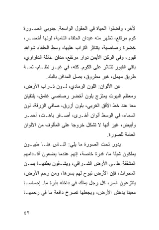 ‫ﻵﺨﺭ، ﻭﻓﻀﻠﻭﺍ ﺍﻟﺤﻴﺎﺓ ﻓﻲ ﺍﻟﺤﻘﻭل ﺍﻟﻭﺍﺴﻌﺔ. ﺠﻨﻭﺒﻲ ﺍﻟﺼـﻭﺭﺓ‬
‫ﻜﻭﻡ ﻤﺭﺘﻔﻊ، ﺘﻅﻬﺭ ﻤﻨﻪ ﻋﻴﺩﺍﻥ ﺍﻟﺤﻠﻔﺎﺀ ﺍﻟﻨﺎﻤﻴﺔ، ﻟﻭﻨﻬﺎ ﺃﺨﻀـﺭ،‬
‫ﺨﻀﺭﺓ ﺭﺼﺎﺼﻴﺔ، ﻴﺘﻨﺎﺜﺭ ﺍﻟﺘﺭﺍﺏ ﻋﻠﻴﻬﺎ، ﻭﺴﻁ ﺍﻟﺤﻠﻔﺎﺀ ﺸﻭﺍﻫﺩ‬
‫ﻗﺒﻭﺭ، ﻭﻓﻲ ﺍﻟﺭﻜﻥ ﺍﻷﻴﻤﻥ ﺩﻭﺍﺭ ﻤﺭﺘﻔﻊ، ﻤﺩﻓﻥ ﻋﺎﺌﻠﺔ ﺍﻟﺩﻓﺭﺍﻭﻱ،‬
‫ﺒﺎﻗﻲ ﺍﻟﻘﺒﻭﺭ ﺘﺘﻨﺎﺜﺭ ﻋﻠﻰ ﺍﻟﻜﻭﻡ. ﻜﻠﻪ، ﻓﻲ ﻏﻴـﺭ ﻨﻅـﺎﻡ، ﺜﻤـﺔ‬
           ‫ﻁﺭﻴﻕ ﻤﻬﻤل، ﻏﻴﺭ ﻤﻁﺭﻭﻕ، ﻴﺼل ﺍﻟﻤﺩﺍﻓﻥ ﺒﺎﻟﺒﻠﺩ.‬
‫ﻋﻥ ﺍﻷﻟﻭﺍﻥ: ﺍﻟﻠﻭﻥ ﺍﻟﺭﻤﺎﺩﻱ، ﻟـﻭﻥ ﺘـﺭﺍﺏ ﺍﻷﺭﺽ،‬
‫ﻭﻤﻌﻅﻡ ﺍﻟﺒﻴﻭﺕ ﻴﻤﺘﺯﺝ ﺒﻠﻭﻥ ﺃﺨﻀﺭ ﺭﺼﺎﺼﻲ ﻏﺎﻤﻕ، ﻴﻠﺘﻘﻴﺎﻥ‬
‫ﻤﻌﺎ ﻋﻨﺩ ﺨﻁ ﺍﻷﻓﻕ ﺍﻟﻐﺭﺒﻲ، ﺒﻠﻭﻥ ﺃﺯﺭﻕ، ﺼﺎﻓﻲ ﺍﻟﺯﺭﻗﺔ، ﻟﻭﻥ‬
                                                 ‫‪‬‬
‫ﺍﻟﺴﻤﺎﺀ، ﻓﻲ ﺍﻟﻭﺴﻁ ﺃﻟﻭﺍﻥ ﺃﺨـﺭﻯ، ﺃﺼـﻔﺭ ﺒﺎﻫـﺕ، ﺃﺤﻤـﺭ‬
‫ﻭﺃﺒﻴﺽ، ﻏﻴﺭ ﺃﻨﻬﺎ ﻻ ﺘﺸﻜل ﺨﺭﻭﺠﺎ ﻋﻠﻰ ﺍﻟﻤﺄﻟﻭﻑ ﻤﻥ ﺍﻷﻟﻭﺍﻥ‬
                       ‫‪‬‬
                                         ‫ﺍﻟﻌﺎﻤﺔ ﻟﻠﺼﻭﺭﺓ.‬
‫ﻴﺩﻭﺭ ﺘﺤﺕ ﺍﻟﺼﻭﺭﺓ ﻤﺎ ﻴﻠﻲ: ﺍﻟﻨـﺎﺱ ﻫﻨـﺎ ﻁﻴﺒـﻭﻥ‬
‫ﻴﻤﻠﻜﻭﻥ ﺸﻴﺌﺎ ﻤﺎ، ﻗﺩﺭﺓ ﺨﺎﺼﺔ، ﺇﻨﻬﻡ ﻋﻨﺩﻤﺎ ﻴﻀﻌﻭﻥ ﺃﻗـﺩﺍﻤﻬﻡ‬
                                          ‫ً‬
‫ﺍﻟﻤﺸﻘﻘﺔ ﻋﻠـﻰ ﺍﻷﺭﺽ ﺍﻟﺸـﺭﺍﻗﻲ، ﻭﻴﺸـﻘﻭﻥ ﺒﻁﻨﻬـﺎ ﺒﺴـﻥ‬
‫ﺍﻟﻤﺤﺭﺍﺙ، ﻓﺈﻥ ﺍﻷﺭﺽ ﺘﺒﻭﺡ ﻟﻬﻡ ﺒﺴﺭﻫﺎ، ﻭﻤﻥ ﺭﺤﻡ ﺍﻷﺭﺽ،‬
‫ﻴﻨﺘﺯﻋﻭﻥ ﺍﻟﺴﺭ، ﻜل ﺭﺠل ﻴﻤﻠﻙ ﻓﻲ ﺩﺍﺨﻠﻪ ﺒﺫﺭﺓ ﻤﺎ. ﺇﺤﺴﺎ ‪‬ـﺎ‬
  ‫ﺴ‬
‫ﻤﻌﻴﻨﺎ ﻴﺩﻫﺵ ﺍﻷﺭﺽ، ﻭﻴﺠﻌﻠﻬﺎ ﺘﺼﺭﺥ ﺩﺍﻓﻌﺔ ﻤﺎ ﻓﻲ ﺭﺤﻤﻬـﺎ‬
                                            ‫ﹰ‬


‫٢٤‬
 