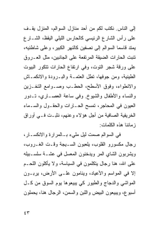 ‫ﺇﻟﻰ ﺍﻟﻨﺎﺱ. ﻨﻜﺘﺏ ﻟﻜﻡ ﻤﻥ ﺃﺤﺩ ﻤﻨﺎﺯل ﺍﻟﺴﻭﺍﻟﻡ، ﺍﻟﻤﻨﺯل ﻴﻘـﻑ‬
‫ﻋﻠﻰ ﺭﺃﺱ ﺍﻟﺸﺎﺭﻉ ﺍﻟﺭﺌﻴﺴﻲ ﻜﺎﻟﺤﺎﺭﺱ ﺍﻟﻠﻴﻠﻲ ﺍﻟﻴﻘﻅ، ﺍﻟﺸـﺎﺭﻉ‬
‫ﻴﻤﺘﺩ ﻗﺎﺴﻤﺎ ﺍﻟﺴﻭﺍﻟﻡ ﺇﻟﻰ ﻨﺼﻔﻴﻥ ﻜﺎﻟﻨﻬﺭ ﺍﻟﻜﺒﻴﺭ، ﻭﻋﻠﻰ ﺸﺎﻁﺌﻴﻪ،‬
                                               ‫‪‬‬
‫ﺘﻨﺒﺕ ﺍﻟﺤﺎﺭﺍﺕ ﺍﻟﻀﻴﻘﺔ ﺍﻟﻤﺭﺘﻔﻌﺔ ﻋﻠﻰ ﺍﻟﺠﺎﻨﺒﻴﻥ، ﻤﺜل ﺍﻟﻌـﺭﻭﻕ‬
‫ﻋﻠﻰ ﻭﺭﻗﺔ ﺸﺠﺭ ﺍﻟﺘﻭﺕ، ﻭﻓﻲ ﺍﺭﺘﻔﺎﻉ ﺍﻟﺤﺎﺭﺍﺕ ﺘﺘﻜﻭﺭ ﺍﻟﺒﻴﻭﺕ‬
‫ﺍﻟﻁﻴﻨﻴﺔ، ﻭﻤﻥ ﺠﻭﻓﻬﺎ، ﺘﻁل ﺍﻟﻌﺘﻤـﺔ ﻭﺍﻟﺒـﺭﻭﺩﺓ ﻭﺍﻻﻨﻜﻤـﺎﺵ‬
‫ﻭﺍﻻﻨﻁﻭﺍﺀ، ﻭﻓﻭﻕ ﺍﻷﺴﻁﺢ، ﺍﻟﺤﻁـﺏ ﻭﺼـﻭﺍﻤﻊ ﺍﻟﺘﺨـﺯﻴﻥ‬
‫ﻭﺍﻟﻨﺴﺎﺀ ﻭﺍﻷﻁﻔﺎل ﻭﺍﻟﺸﻴﻭﺥ. ﻭﻓﻲ ﺴﺎﻋﺔ ﺍﻟﻌﺼـﺎﺭﻱ، ﺘـﺩﻭﺭ‬
‫ﺍﻟﻌﻴﻭﻥ ﻓﻲ ﺍﻟﻤﺤﺎﺠﺭ، ﺘﻤﺴﺢ ﺍﻟﺤـﺎﺭﺍﺕ ﻭﺍﻟﺤﻘـﻭل ﻭﺍﻟﺴـﻤﺎﺀ‬
‫ﺍﻟﺨﺭﻴﻔﻴﺔ ﺍﻟﺼﺎﻓﻴﺔ ﻤﻥ ﺃﺠل ﻫﺅﻻﺀ ﻭﻋﻨﻬﻡ، ﻨﺜﺒـﺕ ﻓـﻲ ﺃﻭﺭﺍﻕ‬
                                     ‫ﺯﻤﺎﻨﻨﺎ ﻫﺫﻩ ﺍﻟﻜﻠﻤﺎﺕ:‬
‫ﻓﻲ ﺍﻟﺴﻭﺍﻟﻡ ﺼﻤﺕ ﻟﻴل ﻤﻠﻲﺀ ﺒـﺎﻟﻤﺭﺍﺭﺓ ﻭﺍﻻﻨﻜﺴـﺎﺭ،‬
‫ﺭﺠﺎل ﻤﻜﺴﻭﺭﻭ ﺍﻟﻘﻠﻭﺏ، ﻴﻠﻌﺒﻭﻥ ﺍﻟﺴـﻴﺠﺔ ﻭﻗـﺕ ﺍﻟﻐـﺭﻭﺏ،‬
‫ﻭﻴﺸﺭﺒﻭﻥ ﺍﻟﺸﺎﻱ ﺍﻟﻤﺭ ﻭﻴﺩﺨﻨﻭﻥ ﺍﻟﻤﻌﺴل ﻓﻲ ﻋﺸـﺔ ﺴﻠﺴـﺒﻴﻠﻪ‬
‫ﻋﻠﻰ ﺍﷲ، ﻫﻨﺎ ﺭﺠﺎل ﻴﺘﻜﻠﻤﻭﻥ ﻓﻲ ﺍﻟﺴﻴﺎﺴﺔ، ﻭﻻ ﻴﺄﻜﻠﻭﻥ ﺍﻟﻠﺤـﻡ‬
‫ﺇﻻ ﻓﻲ ﺍﻟﻤﻭﺍﺴﻡ ﻭﺍﻷﻋﻴﺎﺩ، ﻭﻴﻨﺎﻤﻭﻥ ﻋﻠـﻰ ﺍﻷﺭﺽ، ﻴﺭﺒـﻭﻥ‬
‫ﺍﻟﻤﻭﺍﺸﻲ ﻭﺍﻟﺩﺠﺎﺝ ﻭﺍﻟﻁﻴﻭﺭ ﻜﻲ ﻴﺒﻴﻌﻭﻫﺎ ﻴﻭﻡ ﺍﻟﺴﻭﻕ ﻤﻥ ﻜـل‬
‫ﺃﺴﺒﻭﻉ، ﻭﻴﺒﻴﻌﻭﻥ ﺍﻟﺒﻴﺽ ﻭﺍﻟﻠﺒﻥ ﻭﺍﻟﺴﻤﻥ، ﺍﻟﺭﺠﺎل ﻫﻨﺎ، ﻴﺤﻤﻠﻭﻥ‬


‫٣٤‬
 