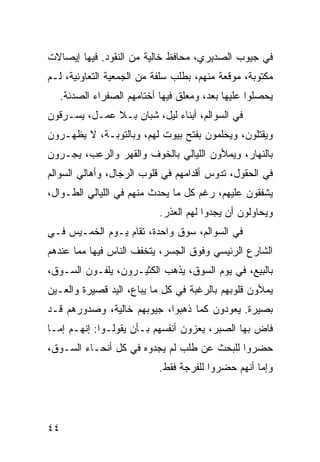 ‫ﻓﻲ ﺠﻴﻭﺏ ﺍﻟﺼﺩﻴﺭﻱ، ﻤﺤﺎﻓﻅ ﺨﺎﻟﻴﺔ ﻤﻥ ﺍﻟﻨﻘﻭﺩ. ﻓﻴﻬﺎ ﺇﻴﺼﺎﻻﺕ‬
‫ﻤﻜﺘﻭﺒﺔ، ﻤﻭﻗﻌﺔ ﻤﻨﻬﻡ، ﺒﻁﻠﺏ ﺴﻠﻔﺔ ﻤﻥ ﺍﻟﺠﻤﻌﻴﺔ ﺍﻟﺘﻌﺎﻭﻨﻴﺔ، ﻟـﻡ‬
  ‫ﻴﺤﺼﻠﻭﺍ ﻋﻠﻴﻬﺎ ﺒﻌﺩ، ﻭﻤﻌﻠﻕ ﻓﻴﻬﺎ ﺃﺨﺘﺎﻤﻬﻡ ﺍﻟﺼﻔﺭﺍﺀ ﺍﻟﺼﺩﺌﺔ.‬
‫ﻓﻲ ﺍﻟﺴﻭﺍﻟﻡ، ﺃﺒﻨﺎﺀ ﻟﻴل، ﺸﺒﺎﻥ ﺒـﻼ ﻋﻤـل، ﻴﺴـﺭﻗﻭﻥ‬
‫ﻭﻴﻘﺘﻠﻭﻥ، ﻭﻴﺤﻠﻤﻭﻥ ﺒﻔﺘﺢ ﺒﻴﻭﺕ ﻟﻬﻡ، ﻭﺒﺎﻟﺘﻭﺒـﺔ، ﻻ ﻴﻅﻬـﺭﻭﻥ‬
‫ﺒﺎﻟﻨﻬﺎﺭ، ﻭﻴﻤﻸﻭﻥ ﺍﻟﻠﻴﺎﻟﻲ ﺒﺎﻟﺨﻭﻑ ﻭﺍﻟﻘﻬﺭ ﻭﺍﻟﺭﻋﺏ، ﻴﺠـﺭﻭﻥ‬
‫ﻓﻲ ﺍﻟﺤﻘﻭل، ﺘﺩﻭﺱ ﺃﻗﺩﺍﻤﻬﻡ ﻓﻲ ﻗﻠﻭﺏ ﺍﻟﺭﺠﺎل، ﻭﺃﻫﺎﻟﻲ ﺍﻟﺴﻭﺍﻟﻡ‬
‫ﻴﺸﻔﻘﻭﻥ ﻋﻠﻴﻬﻡ، ﺭﻏﻡ ﻜل ﻤﺎ ﻴﺤﺩﺙ ﻤﻨﻬﻡ ﻓﻲ ﺍﻟﻠﻴﺎﻟﻲ ﺍﻟﻁـﻭﺍل،‬
                           ‫ﻭﻴﺤﺎﻭﻟﻭﻥ ﺃﻥ ﻴﺠﺩﻭﺍ ﻟﻬﻡ ﺍﻟﻌﺫﺭ.‬
‫ﻓﻲ ﺍﻟﺴﻭﺍﻟﻡ، ﺴﻭﻕ ﻭﺍﺤﺩﺓ، ﺘﻘﺎﻡ ﻴـﻭﻡ ﺍﻟﺨﻤـﻴﺱ ﻓـﻲ‬
‫ﺍﻟﺸﺎﺭﻉ ﺍﻟﺭﺌﻴﺴﻲ ﻭﻓﻭﻕ ﺍﻟﺠﺴﺭ، ﻴﺘﺨﻔﻑ ﺍﻟﻨﺎﺱ ﻓﻴﻬﺎ ﻤﻤﺎ ﻋﻨﺩﻫﻡ‬
‫ﺒﺎﻟﺒﻴﻊ، ﻓﻲ ﻴﻭﻡ ﺍﻟﺴﻭﻕ، ﻴﺫﻫﺏ ﺍﻟﻜﺜﻴـﺭﻭﻥ، ﻴﻠﻔـﻭﻥ ﺍﻟﺴـﻭﻕ،‬
‫ﻴﻤﻸﻭﻥ ﻗﻠﻭﺒﻬﻡ ﺒﺎﻟﺭﻏﺒﺔ ﻓﻲ ﻜل ﻤﺎ ﻴﺒﺎﻉ، ﺍﻟﻴﺩ ﻗﺼﻴﺭﺓ ﻭﺍﻟﻌـﻴﻥ‬
‫ﺒﺼﻴﺭﺓ. ﻴﻌﻭﺩﻭﻥ ﻜﻤﺎ ﺫﻫﺒﻭﺍ، ﺠﻴﻭﺒﻬﻡ ﺨﺎﻟﻴﺔ، ﻭﺼﺩﻭﺭﻫﻡ ﻗـﺩ‬
‫ﻓﺎﺽ ﺒﻬﺎ ﺍﻟﺼﺒﺭ، ﻴﻌﺯﻭﻥ ﺃﻨﻔﺴﻬﻡ ﺒـﺄﻥ ﻴﻘﻭﻟـﻭﺍ: ﺇﻨﻬـﻡ ﺇﻤـﺎ‬
‫ﺤﻀﺭﻭﺍ ﻟﻠﺒﺤﺙ ﻋﻥ ﻁﻠﺏ ﻟﻡ ﻴﺠﺩﻭﻩ ﻓﻲ ﻜل ﺃﻨﺤـﺎﺀ ﺍﻟﺴـﻭﻕ،‬
                           ‫ﻭﺇﻤﺎ ﺃﻨﻬﻡ ﺤﻀﺭﻭﺍ ﻟﻠﻔﺭﺠﺔ ﻓﻘﻁ.‬




‫٤٤‬
 