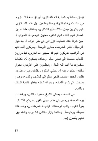 ‫ﻗﻴﻌﺎﻥ ﻤﺤﺎﻓﻅﻬﻡ ﺍﻟﺠﻠﺩﻴﺔ ﺍﻟﺤﺎﺌﻠﺔ ﺍﻟﻠﻭﻥ، ﺃﻭﺭﺍﻕ ﺩﻤﻐﺔ ﺍﺸـﺘﺭﻭﻫﺎ‬
‫ﻓﻲ ﺴﺎﻋﺎﺕ ﺭﺨﺎﺀ ﻨﺎﺩﺭﺓ، ﻭﺤﻔﻅﻭﻫﺎ ﻤﻥ ﺃﺠل ﻫﺫﻩ ﺍﻟﺸـﻜﺎﻭﻯ،‬
‫ﺇﻨﻬﻡ ﻴﻔﻜﺭﻭﻥ ﻓﻴﻤﻥ ﺴﺘﻜﺘﺏ ﻟﻬﻡ ﺍﻟﺸﻜﺎﻭﻯ، ﻭﺴﺘﻜﺘﺏ ﻀﺩ ﻤـﻥ:‬
‫ﺍﻟﻌﻤﺩﺓ. ﺸﻴﺦ ﺍﻟﺒﻠﺩ، ﺸﻴﺦ ﺍﻟﺨﻔﺭ، ﻤﻌﺎﻭﻥ ﺍﻟﺠﻤﻌﻴـﺔ ﺍﻟﺘﻌﺎﻭﻨﻴـﺔ،‬
‫ﺃﻤﻴﻥ ﺸﻭﻨﺔ ﺒﻨﻙ ﺍﻟﺘﺴﻠﻴﻑ ﺍﻟﺯﺭﺍﻋﻲ ﻓﻲ ﻜﻔﺭ ﻋﻭﺍﻨـﺔ، ﻤﻘـﺎﻭل‬
‫ﺍﻟﺘﺭﺤﻴﻠﺔ، ﻨﺎﻅﺭ ﺍﻟﻤﺩﺭﺴﺔ، ﻤﻌﺎﻭﻥ ﺍﻟﺒﻭﺴﺘﺔ، ﻴﺤﺭﻜﻭﻥ ﺃﻟﺴـﻨﺘﻬﻡ‬
‫ﻓﻲ ﺃﻓﻭﺍﻫﻬﻡ، ﻴﺩﺭﻜﻭﻥ ﺃﻨﻬﻡ ﻗﺩ ﺃﺼﻴﺒﻭﺍ ﺒـﺎﻟﺨﺭﺱ، ﻓﻴﻘـﺭﺭﻭﻥ‬
‫ﺍﻟﺫﻫﺎﺏ ﺼﺒﺎﺤﺎ ﺇﻟﻰ ﻓﺘﺤﻲ ﺴﺎﻟﻡ. ﻭﻫﻨﺎﻙ، ﻴﺼﻔﻭﻥ ﻟﻪ، ﺒﻜﻠﻤﺎﺕ‬
                                        ‫‪‬‬
‫ﻤﻨﻜﺴﺭﺓ، ﻤﺎ ﺁﻟﺕ ﺇﻟﻴﻪ ﺍﻟﺤﺎل، ﻭﻴﺠﻠﺴﻭﻥ ﻋﻠﻰ ﺍﻷﺭﺽ، ﺒﺠﻭﺍﺭ‬
‫ﻤﻜﺘﺒﻪ، ﻴﻁﻠﺒﻭﻥ ﻤﻨﻪ ﺃﻥ ﻴﺤﺸﻲ ﺍﻟﺸﻜﻭﻯ ﺒﻜﻠﻤﺘﻴﻥ ﻤـﻥ ﻋﻨـﺩﻩ،‬
‫ﻴﻔﻠﻭﻥ ﺍﻟﺤﺩﻴﺩ، ﻴﻨﺼﺕ ﻓﺘﺤﻲ ﺴﺎﻟﻡ ﺇﻟﻰ ﻜﻼﻤﻬـﻡ ﻜﻠـﻪ، ﻭﻫـﻭ‬
‫ﺼﺎﻤﺕ، ﺜﻡ ﻴﺸﻤﺭ ﺃﻜﻤﺎﻤﻪ، ﻭﻴﺤﺭﻙ ﺸﻔﺘﻴﻪ ﻭﻴﻨﻅﺭ ﻨﺎﺤﻴﺔ ﺍﻟﺴﻘﻑ‬
                                                 ‫ﻭﻴﻜﺘﺏ.‬
‫ﻓﻲ ﺍﻟﻤﺴﺠﺩ، ﻴﺼﻠﻲ ﺍﻟﺸﻴﺦ ﻤﺤﻤﻭﺩ ﺒﺎﻟﻨﺎﺱ، ﻭﻴﺨﻁـﺏ‬
‫ﻴﻭﻡ ﺍﻟﺠﻤﻌﺔ، ﻭﻴﺠﻠﺱ ﻓﻲ ﻤﻘﺎﻡ ﺴﻴﺩﻱ ﺍﻟﻐﺭﻴﺏ، ﻴﻔﺘﺢ ﺍﻟﻜﺘـﺎﺏ،‬
‫ﻴﻘﺭﺃ ﺍﻟﻐﻴﺏ، ﻴﻜﺘﺏ ﺍﻟﻭﺼﻔﺎﺕ ﺍﻟﺒﻠﺩﻴـﺔ ﻟﻠﻤﺭﻀـﻰ، ﻭﺼـﻔﺎﺕ‬
‫ﺒﺴﻴﻁﺔ ﻭﺭﺨﻴﺼﺔ، ﻭﻋﻨﺩﻤﺎ ﻴﻨﺯل ﺒﺎﻟﻨﺎﺱ ﺍﻟﻜـﺭﺏ ﻭﺍﻟﻀـﻴﻕ،‬
                                       ‫ﻓﺈﻨﻬﻡ ﻴﺫﻫﺒﻭﻥ ﺇﻟﻴﻪ.‬


‫٦٤‬
 