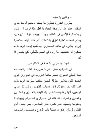 ‫ـ ﻭﺍﻟﻨﺒﻲ ﻴﺎ ﺴﻴﺩﻨﺎ.‬
‫ﻴﻨﺫﺭﻭﻥ ﺍﻟﻨﺫﻭﺭ، ﻴﻨﻔﺫﻭﻥ ﻤﺎ ﻴﻁﻠﺒﻪ ﻤـﻨﻬﻡ ﺃﻤـﻼ ﻓـﻲ‬
    ‫ﹰ‬
‫ﺍﻟﺸﻔﺎﺀ: ﻋﺒﺎﺩ ﺍﷲ، ﻴﺎ ﺭﻴﺤﺔ ﺍﻟﺩﻨﻴﺎ، ﻴﺎ ﺃﻫل ﻫﺫﺍ ﺍﻟﺯﻤـﺎﻥ، ﻟﻘـﺩ‬
‫ﺭﺃﻴﺕ، ﻟﻴﻠﺔ ﺍﻷﻤﺱ ﻓﻲ ﺍﻟﻤﻨﺎﻡ، ﺭﺅﻴﺎ ﻋﺠﻴﺒﺔ ﻴﺎ ﺘﺭﺍﺏ ﺍﻷﺭﺽ،‬
‫ﻭﻤﻠﺢ ﺍﻟﺴﻤﺎﺀ، ﺘﻌﺎﻟﻭﺍ ﺘﻤﺯﻕ ﺒﺎﻟﻜﻠﻤﺎﺕ ﺁﻻﻡ ﻫﺫﻩ ﺍﻷﻴﺎﻡ، ﺍﺴﺘﻤﻌﻭﺍ‬
‫ﺇﻟﻲ ﻴﺎ ﺃﺒﻨﺎﺌﻲ، ﻓﻲ ﺴﺎﻋﺔ ﺍﻟﻌﺼﺎﺭﻱ، ﻴـﺫﻫﺏ ﺇﻟﻴـﻪ ﺍﻟﺭﺠـﺎل،‬
‫ﻴﺤﻜﻭﻥ ﻟﻪ ﺃﺤﻼﻤﻬﻡ، ﻤﺎ ﺭﺃﻭﻩ ﻓﻲ ﺍﻟﻤﻨﺎﻡ ﺒﺎﻟﻠﻴﺎﻟﻲ، ﻜﻲ ﻴﻔﺴـﺭﻫﺎ‬
                                                     ‫ﻟﻬﻡ.‬
          ‫ـ ﺸﻭﻑ ﻴﺎ ﺴﻴﺩﻱ، ﺍﻟﻠﺤﻤﺔ ﻓﻲ ﺍﻟﻤﻨﺎﻡ ﺨﻴﺭ.‬
‫ﻓﻲ ﺍﻟﺴﻭﺍﻟﻡ، ﺴﻜﺭ، ﺍﻤﺭﺃﺓ ﻤﺠﺭﻭﺤﺔ ﺍﻟﻘﻠﺏ ﻭﺍﻟﺠﺴـﺩ،‬
‫ﺘﻤﻸ ﺍﻟﻠﻴﺎﻟﻲ ﺍﻟﺩﻤﻭﻉ، ﺘﺨﻁﻭ ﺴﺎﻋﺔ ﺍﻟﻐﺭﻭﺏ ﻓﻲ ﺍﻟﺤﻭﺍﺭﻱ. ﻓﻭﻕ‬
‫ﺍﻟﺠﺴﺩ ﺍﻟﻠﺩﻥ ﻤﻼﺒﺱ ﻤﺒﻠﻭﻟﺔ ﺍﻟﺤﻨﻴﻥ ﺘﺠﻔﻔﻬﺎ ﻨﻅﺭﺍﺕ ﺍﻟﺭﺠـﺎل،‬
‫ﺃﻟﻑ ﺃﻟﻑ ﻨﻅﺭﺓ ﺘﻨﺯﻟﻕ ﻓﻭﻕ ﺍﻨﺴﻴﺎﺏ ﺍﻟﻅﻬـﺭ، ﻭﺘﺴـﺘﻘﺭ ﻓـﻲ‬
‫ﺍﻟﺭﺩﻓﻴﻥ، ﺃﻨﻬﺎ ﺭﺍﻀﻴﺔ ﺒﻤﺎ ﻗﺴﻡ ﻟﻬﺎ، ﺍﻟﻠﻬﻔﺔ ﻭﺍﻟﺤـﺯﻥ ﻭﺍﻟﺤﻨـﻴﻥ‬
‫ﻭﺍﻟﺠﻨﻭﻥ ﻭﺍﻟﻌﺯﺍﺀ، ﺃﻨﻪ ﻫﻨﺎ، ﻓﻲ ﺤـﻭﺍﺭﻱ ﺍﻟﺴـﻭﺍﻟﻡ ﻭﺒﻴﻭﺘﻬـﺎ‬
‫ﻭﺤﻘﻭﻟﻬﺎ ﻭﻨﺎﺴﻬﺎ، ﺒﺤﺭ ﻜﺒﻴﺭ، ﺒﺤﺭ ﺍﻟﺨﻼﺹ، ﺒﺤﺭ ﻴﻐﺴل ﺁﻻﻡ‬
‫ﺍﻟﻠﻴل ﻭﺍﻟﺯﻤﺎﻥ ﻭﺫﻜﺭﻯ ﻋﻁﻔﺔ ﺒﺎﺏ ﺍﻟﻭﺩﺍﻉ ﻭﻋﺼﻤﺕ ﻭﺍﻟﺸـﺎﺏ‬
                                                 ‫ﺍﻟﻤﻨﺘﺤﺭ.‬


‫٧٤‬
 