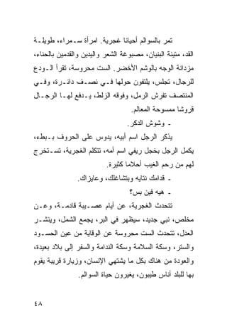 ‫ﺘﻤﺭ ﺒﺎﻟﺴﻭﺍﻟﻡ ﺃﺤﻴﺎﻨﺎ ﻏﺠﺭﻴﺔ. ﺍﻤﺭﺃﺓ ﺴـﻤﺭﺍﺀ، ﻁﻭﻴﻠـﺔ‬
                             ‫ﹰ‬
‫ﺍﻟﻘﺩ، ﻤﺘﻴﻨﺔ ﺍﻟﺒﻨﻴﺎﻥ، ﻤﺼﺒﻭﻏﺔ ﺍﻟﺸﻌﺭ ﻭﺍﻟﻴﺩﻴﻥ ﻭﺍﻟﻘﺩﻤﻴﻥ ﺒﺎﻟﺤﻨﺎﺀ،‬
‫ﻤﺯﺩﺍﻨﺔ ﺍﻟﻭﺠﻪ ﺒﺎﻟﻭﺸﻡ ﺍﻷﺨﻀﺭ. ﺍﻟﺴﺕ ﻤﺤﺭﻭﺴﺔ، ﺘﻘﺭﺃ ﺍﻟـﻭﺩﻉ‬
‫ﻟﻠﺭﺠﺎل، ﺘﺠﻠﺱ، ﻴﻠﺘﻔﻭﻥ ﺤﻭﻟﻬﺎ ﻓـﻲ ﻨﺼـﻑ ﺩﺍﺌـﺭﺓ، ﻭﻓـﻲ‬
‫ﺍﻟﻤﻨﺘﺼﻑ ﺘﻔﺭﺵ ﺍﻟﺭﻤل، ﻭﻓﻭﻗﻪ ﺍﻟﺯﻟﻁ، ﻴـﺩﻓﻊ ﻟﻬـﺎ ﺍﻟﺭﺠـﺎل‬
                                   ‫ﻗﺭﻭﺸﺎ ﻤﻤﺴﻭﺤﺔ ﺍﻟﻤﻌﺎﻟﻡ.‬
                                                    ‫ﹰ‬
                                  ‫ـ ﻭﺸﻭﺵ ﺍﻟﺩﻜﺭ.‬
‫ﻴﺫﻜﺭ ﺍﻟﺭﺠل ﺍﺴﻡ ﺃﺒﻴﻪ، ﻴﺩﻭﺱ ﻋﻠﻰ ﺍﻟﺤﺭﻭﻑ ﺒـﺒﻁﺀ،‬
‫ﻴﻜﻤل ﺍﻟﺭﺠل ﺒﺨﺠل ﺭﻴﻔﻲ ﺍﺴﻡ ﺃﻤﻪ، ﺘﺘﻜﻠﻡ ﺍﻟﻐﺠﺭﻴﺔ، ﺘﺴـﺘﺨﺭﺝ‬
                          ‫ﻟﻬﻡ ﻤﻥ ﺭﺤﻡ ﺍﻟﻐﻴﺏ ﺃﺤﻼﻤﺎ ﻜﺜﻴﺭﺓ.‬
                                  ‫‪‬‬
                ‫ـ ﻗﺩﺍﻤﻙ ﻨﺘﺎﻴﻪ ﻭﺒﺘﺸﺎﻏﻠﻙ، ﻭﻋﺎﻴﺯﺍﻙ.‬
                                   ‫ـ ﻫﻴﻪ ﻓﻴﻥ ﺒﺱ؟‬
‫ﺘﺘﺤﺩﺙ ﺍﻟﻐﺠﺭﻴﺔ، ﻋﻥ ﺃﻴﺎﻡ ﻋﺼـﻴﺒﺔ ﻗﺎﺩﻤـﺔ، ﻭﻋـﻥ‬
‫ﻤﺨﻠﺹ، ﻨﺒﻲ ﺠﺩﻴﺩ، ﺴﻴﻅﻬﺭ ﻓﻲ ﺍﻟﺒﺭ، ﻴﺠﻤﻊ ﺍﻟﺸﻤل، ﻭﻴﻨﺸـﺭ‬
‫ﺍﻟﻌﺩل، ﺘﺘﺤﺩﺙ ﺍﻟﺴﺕ ﻤﺤﺭﻭﺴﺔ ﻋﻥ ﺍﻟﻭﻗﺎﻴﺔ ﻤﻥ ﻋﻴﻥ ﺍﻟﺤﺴـﻭﺩ‬
‫ﻭﺍﻟﺴﺘﺭ، ﻭﺴﻜﺔ ﺍﻟﺴﻼﻤﺔ ﻭﺴﻜﺔ ﺍﻟﻨﺩﺍﻤﺔ ﻭﺍﻟﺴﻔﺭ ﺇﻟﻰ ﺒﻼﺩ ﺒﻌﻴﺩﺓ،‬
‫ﻭﺍﻟﻌﻭﺩﺓ ﻤﻥ ﻫﻨﺎﻙ ﺒﻜل ﻤﺎ ﻴﺸﺘﻬﻲ ﺍﻹﻨﺴﺎﻥ، ﻭﺯﻴﺎﺭﺓ ﻗﺭﻴﺒﺔ ﻴﻘﻭﻡ‬
                ‫ﺒﻬﺎ ﻟﻠﺒﻠﺩ ﺃﻨﺎﺱ ﻁﻴﺒﻭﻥ، ﻴﻐﻴﺭﻭﻥ ﺤﻴﺎﺓ ﺍﻟﺴﻭﺍﻟﻡ.‬


‫٨٤‬
 