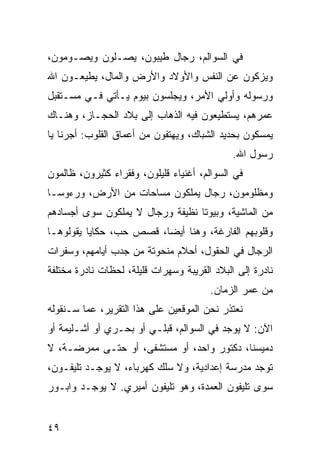 ‫ﻓﻲ ﺍﻟﺴﻭﺍﻟﻡ، ﺭﺠﺎل ﻁﻴﺒﻭﻥ، ﻴﺼـﻠﻭﻥ ﻭﻴﺼـﻭﻤﻭﻥ،‬
‫ﻭﻴﺯﻜﻭﻥ ﻋﻥ ﺍﻟﻨﻔﺱ ﻭﺍﻷﻭﻻﺩ ﻭﺍﻷﺭﺽ ﻭﺍﻟﻤﺎل، ﻴﻁﻴﻌـﻭﻥ ﺍﷲ‬
‫ﻭﺭﺴﻭﻟﻪ ﻭﺃﻭﻟﻲ ﺍﻷﻤﺭ، ﻭﻴﺠﻠﺴﻭﻥ ﺒﻴﻭﻡ ﻴـﺄﺘﻲ ﻓـﻲ ﻤﺴـﺘﻘﺒل‬
‫ﻋﻤﺭﻫﻡ، ﻴﺴﺘﻁﻴﻌﻭﻥ ﻓﻴﻪ ﺍﻟﺫﻫﺎﺏ ﺇﻟﻰ ﺒﻼﺩ ﺍﻟﺤﺠـﺎﺯ، ﻭﻫﻨـﺎﻙ‬
‫ﻴﻤﺴﻜﻭﻥ ﺒﺤﺩﻴﺩ ﺍﻟﺸﺒﺎﻙ، ﻭﻴﻬﺘﻔﻭﻥ ﻤﻥ ﺃﻋﻤﺎﻕ ﺍﻟﻘﻠﻭﺏ: ﺃﺠﺭﻨﺎ ﻴﺎ‬
                                              ‫ﺭﺴﻭل ﺍﷲ.‬
‫ﻓﻲ ﺍﻟﺴﻭﺍﻟﻡ، ﺃﻏﻨﻴﺎﺀ ﻗﻠﻴﻠﻭﻥ، ﻭﻓﻘﺭﺍﺀ ﻜﺜﻴﺭﻭﻥ، ﻅﺎﻟﻤﻭﻥ‬
‫ﻭﻤﻅﻠﻭﻤﻭﻥ، ﺭﺠﺎل ﻴﻤﻠﻜﻭﻥ ﻤﺴﺎﺤﺎﺕ ﻤﻥ ﺍﻷﺭﺽ، ﻭﺭﺀﻭ ‪‬ـﺎ‬
  ‫ﺴ‬
‫ﻤﻥ ﺍﻟﻤﺎﺸﻴﺔ، ﻭﺒﻴﻭﺘﺎ ﻨﻅﻴﻔﺔ ﻭﺭﺠﺎل ﻻ ﻴﻤﻠﻜﻭﻥ ﺴﻭﻯ ﺃﺠﺴﺎﺩﻫﻡ‬
                                  ‫ﹰ‬
‫ﻭﻗﻠﻭﺒﻬﻡ ﺍﻟﻔﺎﺭﻏﺔ، ﻭﻫﻨﺎ ﺃﻴﻀﺎ، ﻗﺼﺹ ﺤﺏ، ﺤﻜﺎﻴﺎ ﻴﻘﻭﻟﻭﻫـﺎ‬
                         ‫‪‬‬
‫ﺍﻟﺭﺠﺎل ﻓﻲ ﺍﻟﺤﻘﻭل، ﺃﺤﻼﻡ ﻤﻨﺤﻭﺘﺔ ﻤﻥ ﺠﺩﺏ ﺃﻴﺎﻤﻬﻡ، ﻭﺴﻔﺭﺍﺕ‬
‫ﻨﺎﺩﺭﺓ ﺇﻟﻰ ﺍﻟﺒﻼﺩ ﺍﻟﻘﺭﻴﺒﺔ ﻭﺴﻬﺭﺍﺕ ﻗﻠﻴﻠﺔ، ﻟﺤﻅﺎﺕ ﻨﺎﺩﺭﺓ ﻤﺨﺘﻠﻔﺔ‬
                                        ‫ﻤﻥ ﻋﻤﺭ ﺍﻟﺯﻤﺎﻥ.‬
‫ﻨﻌﺘﺫﺭ ﻨﺤﻥ ﺍﻟﻤﻭﻗﻌﻴﻥ ﻋﻠﻰ ﻫﺫﺍ ﺍﻟﺘﻘﺭﻴﺭ، ﻋﻤﺎ ﺴـﻨﻘﻭﻟﻪ‬
‫ﺍﻵﻥ: ﻻ ﻴﻭﺠﺩ ﻓﻲ ﺍﻟﺴﻭﺍﻟﻡ، ﻗﺒﻠـﻲ ﺃﻭ ﺒﺤـﺭﻱ ﺃﻭ ﺃﺸـﻠﻴﻤﺔ ﺃﻭ‬
‫ﺩﻤﻴﺴﻨﺎ، ﺩﻜﺘﻭﺭ ﻭﺍﺤﺩ، ﺃﻭ ﻤﺴﺘﺸﻔﻰ، ﺃﻭ ﺤﺘـﻰ ﻤﻤﺭﻀـﺔ، ﻻ‬
‫ﺘﻭﺠﺩ ﻤﺩﺭﺴﺔ ﺇﻋﺩﺍﺩﻴﺔ، ﻭﻻ ﺴﻠﻙ ﻜﻬﺭﺒﺎﺀ، ﻻ ﻴﻭﺠـﺩ ﺘﻠﻴﻔـﻭﻥ،‬
‫ﺴﻭﻯ ﺘﻠﻴﻔﻭﻥ ﺍﻟﻌﻤﺩﺓ، ﻭﻫﻭ ﺘﻠﻴﻔﻭﻥ ﺃﻤﻴﺭﻱ. ﻻ ﻴﻭﺠـﺩ ﻭﺍﺒـﻭﺭ‬


‫٩٤‬
 