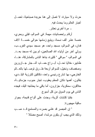 ‫ﺤﺭﺙ ﻭﻻ ﺴﻴﺎﺭﺓ، ﻻ ﺘﺼل ﺇﻟﻰ ﻫﻨﺎ ﺠﺭﻴﺩﺓ ﺼﺒﺎﺤﻴﺔ، ﺘﺤﻤـل‬
                               ‫ﺃﺨﺒﺎﺭ ﺍﻟﻌﺎﻟﻡ ﻭﻤﺎ ﻴﺤﺩﺙ ﻓﻴﻪ.‬
                             ‫ـ ﻤﺭﺓ ﺃﺨﺭﻯ ﻨﻌﺘﺫﺭ.‬
‫ﺃﺭﻗﺎﻡ ﻭﺇﺤﺼﺎﺌﻴﺎﺕ ﻤﻬﻤﺔ: ﻓﻲ ﺍﻟﺴﻭﺍﻟﻡ، ﻗﺒﻠﻲ ﻭﺒﺤﺭﻱ،‬
‫ﺨﻤﺴﺔ ﻋﺸﺭ ﺃﻟﻑ ﻨﺴﻤﺔ، ﻭﻴﺘﺒﻊ ﺯﻤﺎﻤﻬﺎ ﺤﻭﺍﻟﻲ ﺨﻤﺴـﺔ ﺁﻻﻑ‬
‫ﻓﺩﺍﻥ، ﻓﻲ ﺍﻟﺴﻭﺍﻟﻡ، ﻤﺴﺠﺩ ﻭﺍﺤﺩ، ﻫﻭ ﻤﺴﺠﺩ ﺴﻴﺩﻱ ﺍﻟﻐﺭﻴـﺏ،‬
‫ﻭﻭﻟﻲ ﺁﺨﺭ ﻤﻥ ﺃﻭﻟﻴﺎﺀ ﺍﷲ ﺍﻟﺼﺎﻟﺤﻴﻥ، ﻟﻡ ﻴﺒﻥ ﻟﻪ ﻤﺴﺠﺩ ﺒﻌـﺩ.‬
‫ﻓﻲ ﺍﻟﺴﻭﺍﻟﻡ، " ﺴﻭﺍﻗﻲ " ﻜﺜﻴﺭﺓ، ﺒﻨﺎﻫﺎ ﺍﻟﻨﺎﺱ ﺒﺎﻟﻤﺸﺎﺭﻜﺔ، ﻫﻨـﺎ،‬
‫ﻁﻨﺎﺒﻴﺭ، ﺨﻼﻴﺎ ﻨﺤـل، ﺃﺒـﺭﺍﺝ ﺤﻤـﺎﻡ، ﺃﺸـﺠﺎﺭ ﺠـﺎﺯﻭﺭﻴﻥ‬
‫ﻭﺼﻔﺼﺎﻑ ﻭﻨﺨﻴل، ﻟﻠﺴﻭﺍﻟﻡ ﺃﺭﺒﻌﺔ ﻁـﺭﻕ ﺘﻭﺼـﻠﻬﺎ ﺒﺎﻟﻌـﺎﻟﻡ‬
‫ﺍﻟﺨﺎﺭﺠﻲ، ﺒﻬﺎ ﺸﺎﺭﻉ ﺭﺌﻴﺴﻲ ﻭﺍﺤﺩ، ﺩﻜﺎﻜﻴﻥ ﻟﻠﺘﺭﺯﻴﺔ ﺍﻟﺒﻠـﺩﻱ،‬
‫ﺒﻘﺎﻟﻭﻥ، ﺃﻫﻤﻬﺎ ﺩﻜﺎﻥ ﺍﻟﻤﻌﻠﻡ ﻴﻌﻘﻭﺏ، ﺘﺠﺎﺭ ﺤﺒﻭﺏ، ﺠﺯﻤﺎﺘﻴـﺔ،‬
‫ﺤﻼﻗﻭﻥ، ﺴﻤﻜﺭﻴﺔ، ﺠﺯﺍﺭﻭﻥ، ﺃﻤﺎ ﺒﺎﻗﻲ ﻤﺎ ﻴﺤﺘﺎﺠﻪ ﺍﻟﺒﻠﺩ، ﻓﻴﺠﺩﻩ‬
                      ‫ﺍﻟﻨﺎﺱ ﻓﻲ ﻴﻭﻡ ﺍﻟﺴﻭﻕ ﻤﻥ ﻜل ﺃﺴﺒﻭﻉ.‬
‫ﺒﻘﺎﻴﺎ ﻜﺘﺎﺒﺎﺕ ﺃﺜﺭﻴﺔ، ﻭﺠﺩﺕ ﻋﻠﻰ ﺃﻟﻭﺍﺡ ﻗﺩﻴﻤﺔ، ﺒﺠﻭﺍﺭ‬
                                          ‫ﺴﺎﻗﻴﺔ ﻤﻬﺠﻭﺭﺓ:‬
‫" ﺇﻥ ﺍﻟﻤﺒﺼﺭ ﻗﺩ ﻏﺸﻲ ﺒﺼﺭﻩ، ﻭﺍﻟﻤﺴﺘﻤﻊ ﻗـﺩ ﺼـﻡ،‬
          ‫ﻭﺫﻟﻙ ﺍﻟﺫﻱ ﻴﺠﺏ ﺃﻥ ﻴﻜﻭﻥ ﻤﺭﺸﺩﺍ، ﺃﺼﺒﺢ ﻤﻀﻠﻼ "‬
            ‫ﹰ‬           ‫‪‬‬


‫٠٥‬
 