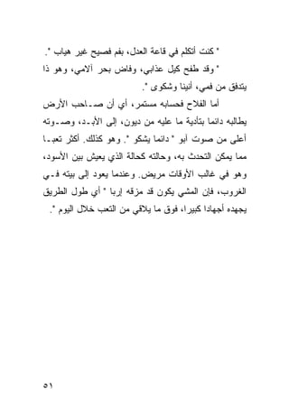 ‫" ﻜﻨﺕ ﺃﺘﻜﻠﻡ ﻓﻲ ﻗﺎﻋﺔ ﺍﻟﻌﺩل، ﺒﻔﻡ ﻓﺼﻴﺢ ﻏﻴﺭ ﻫﻴﺎﺏ ".‬
‫" ﻭﻗﺩ ﻁﻔﺢ ﻜﻴل ﻋﺫﺍﺒﻲ، ﻭﻓﺎﺽ ﺒﺤﺭ ﺁﻻﻤﻲ، ﻭﻫﻭ ﺫﺍ‬
                          ‫ﻴﺘﺩﻓﻕ ﻤﻥ ﻓﻤﻲ، ﺃﻨﻴﻨﺎ ﻭﺸﻜﻭﻯ ".‬
‫ﺃﻤﺎ ﺍﻟﻔﻼﺡ ﻓﺤﺴﺎﺒﻪ ﻤﺴﺘﻤﺭ، ﺃﻱ ﺃﻥ ﺼـﺎﺤﺏ ﺍﻷﺭﺽ‬
‫ﻴﻁﺎﻟﺒﻪ ﺩﺍﺌﻤﺎ ﺒﺘﺄﺩﻴﺔ ﻤﺎ ﻋﻠﻴﻪ ﻤﻥ ﺩﻴﻭﻥ، ﺇﻟﻰ ﺍﻷﺒـﺩ، ﻭﺼـﻭﺘﻪ‬
                                           ‫‪‬‬
‫ﺃﻋﻠﻰ ﻤﻥ ﺼﻭﺕ ﺁﺒﻭ " ﺩﺍﺌﻤﺎ ﻴﺸﻜﻭ ". ﻭﻫﻭ ﻜﺫﻟﻙ. ﺃﻜﺜﺭ ﺘﻌ ‪‬ـﺎ‬
  ‫ﺒ‬
‫ﻤﻤﺎ ﻴﻤﻜﻥ ﺍﻟﺘﺤﺩﺙ ﺒﻪ، ﻭﺤﺎﻟﺘﻪ ﻜﺤﺎﻟﺔ ﺍﻟﺫﻱ ﻴﻌﻴﺵ ﺒﻴﻥ ﺍﻷﺴﻭﺩ،‬
‫ﻭﻫﻭ ﻓﻲ ﻏﺎﻟﺏ ﺍﻷﻭﻗﺎﺕ ﻤﺭﻴﺽ. ﻭﻋﻨﺩﻤﺎ ﻴﻌﻭﺩ ﺇﻟﻰ ﺒﻴﺘﻪ ﻓـﻲ‬
‫ﺍﻟﻐﺭﻭﺏ، ﻓﺈﻥ ﺍﻟﻤﺸﻲ ﻴﻜﻭﻥ ﻗﺩ ﻤﺯﻗﻪ ﺇﺭﺒﺎ " ﺃﻱ ﻁﻭل ﺍﻟﻁﺭﻴﻕ‬
 ‫ﻴﺠﻬﺩﻩ ﺃﺠﻬﺎﺩﺍ ﻜﺒﻴﺭﺍ، ﻓﻭﻕ ﻤﺎ ﻴﻼﻗﻲ ﻤﻥ ﺍﻟﺘﻌﺏ ﺨﻼل ﺍﻟﻴﻭﻡ ".‬
                                     ‫‪‬‬     ‫‪‬‬




‫١٥‬
 