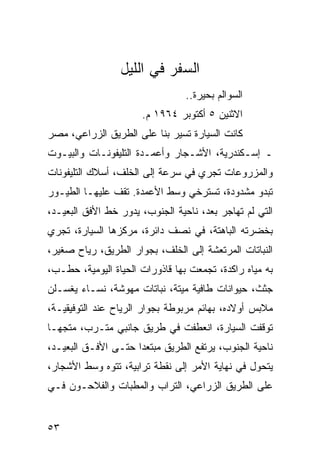 ‫ﺍﻟﺴﻔﺭ ﻓﻲ ﺍﻟﻠﻴل‬
                                 ‫ﺍﻟﺴﻭﺍﻟﻡ ﺒﺤﻴﺭﺓ..‬
                      ‫ﺍﻻﺜﻨﻴﻥ ٥ ﺃﻜﺘﻭﺒﺭ ٤٦٩١ ﻡ.‬
‫ﻜﺎﻨﺕ ﺍﻟﺴﻴﺎﺭﺓ ﺘﺴﻴﺭ ﺒﻨﺎ ﻋﻠﻰ ﺍﻟﻁﺭﻴﻕ ﺍﻟﺯﺭﺍﻋﻲ، ﻤﺼﺭ‬
‫ـ ﺇﺴـﻜﻨﺩﺭﻴﺔ، ﺍﻷﺸـﺠﺎﺭ ﻭﺃﻋﻤـﺩﺓ ﺍﻟﺘﻠﻴﻔﻭﻨـﺎﺕ ﻭﺍﻟﺒﻴـﻭﺕ‬
‫ﻭﺍﻟﻤﺯﺭﻭﻋﺎﺕ ﺘﺠﺭﻱ ﻓﻲ ﺴﺭﻋﺔ ﺇﻟﻰ ﺍﻟﺨﻠﻑ، ﺃﺴﻼﻙ ﺍﻟﺘﻠﻴﻔﻭﻨﺎﺕ‬
‫ﺘﺒﺩﻭ ﻤﺸﺩﻭﺩﺓ، ﺘﺴﺘﺭﺨﻲ ﻭﺴﻁ ﺍﻷﻋﻤﺩﺓ. ﺘﻘﻑ ﻋﻠﻴﻬـﺎ ﺍﻟﻁﻴـﻭﺭ‬
‫ﺍﻟﺘﻲ ﻟﻡ ﺘﻬﺎﺠﺭ ﺒﻌﺩ، ﻨﺎﺤﻴﺔ ﺍﻟﺠﻨﻭﺏ، ﻴﺩﻭﺭ ﺨﻁ ﺍﻷﻓﻕ ﺍﻟﺒﻌﻴـﺩ،‬
‫ﺒﺨﻀﺭﺘﻪ ﺍﻟﺒﺎﻫﺘﺔ، ﻓﻲ ﻨﺼﻑ ﺩﺍﺌﺭﺓ، ﻤﺭﻜﺯﻫﺎ ﺍﻟﺴﻴﺎﺭﺓ، ﺘﺠﺭﻱ‬
‫ﺍﻟﻨﺒﺎﺘﺎﺕ ﺍﻟﻤﺭﺘﻌﺸﺔ ﺇﻟﻰ ﺍﻟﺨﻠﻑ، ﺒﺠﻭﺍﺭ ﺍﻟﻁﺭﻴﻕ، ﺭﻴﺎﺡ ﺼﻐﻴﺭ،‬
‫ﺒﻪ ﻤﻴﺎﻩ ﺭﺍﻜﺩﺓ، ﺘﺠﻤﻌﺕ ﺒﻬﺎ ﻗﺎﺫﻭﺭﺍﺕ ﺍﻟﺤﻴﺎﺓ ﺍﻟﻴﻭﻤﻴﺔ، ﺤﻁـﺏ،‬
‫ﺠﺜﺙ، ﺤﻴﻭﺍﻨﺎﺕ ﻁﺎﻓﻴﺔ ﻤﻴﺘﺔ، ﻨﺒﺎﺘﺎﺕ ﻤﻬﻭﺸﺔ، ﻨﺴـﺎﺀ ﻴﻐﺴـﻠﻥ‬
‫ﻤﻼﺒﺱ ﺃﻭﻻﺩﻩ، ﺒﻬﺎﺌﻡ ﻤﺭﺒﻭﻁﺔ ﺒﺠﻭﺍﺭ ﺍﻟﺭﻴﺎﺡ ﻋﻨﺩ ﺍﻟﺘﻭﻓﻴﻘﻴـﺔ،‬
‫ﺘﻭﻗﻔﺕ ﺍﻟﺴﻴﺎﺭﺓ، ﺍﻨﻌﻁﻔﺕ ﻓﻲ ﻁﺭﻴﻕ ﺠﺎﻨﺒﻲ ﻤﺘـﺭﺏ، ﻤﺘﺠ ‪‬ـﺎ‬
  ‫ﻬ‬
‫ﻨﺎﺤﻴﺔ ﺍﻟﺠﻨﻭﺏ، ﻴﺭﺘﻔﻊ ﺍﻟﻁﺭﻴﻕ ﻤﺒﺘﻌﺩﺍ ﺤﺘـﻰ ﺍﻷﻓـﻕ ﺍﻟﺒﻌﻴـﺩ،‬
                     ‫‪‬‬
‫ﻴﺘﺤﻭل ﻓﻲ ﻨﻬﺎﻴﺔ ﺍﻷﻤﺭ ﺇﻟﻰ ﻨﻘﻁﺔ ﺘﺭﺍﺒﻴﺔ، ﺘﺘﻭﻩ ﻭﺴﻁ ﺍﻷﺸﺠﺎﺭ،‬
‫ﻋﻠﻰ ﺍﻟﻁﺭﻴﻕ ﺍﻟﺯﺭﺍﻋﻲ، ﺍﻟﺘﺭﺍﺏ ﻭﺍﻟﻤﻁﺒﺎﺕ ﻭﺍﻟﻔﻼﺤـﻭﻥ ﻓـﻲ‬


‫٣٥‬
 