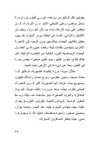 ‫ﺤﻘﻭﻟﻬﻡ، ﻗﻠل ﺍﻟﺴﺎﺌﻕ ﻤﻥ ﺴﺭﻋﺘﻪ، ﻏﺭﺒـﻲ ﺍﻟﻁﺭﻴـﻕ، ﺘﺭﻋـﺔ‬
‫ﺴﺎﺤل ﻤﺭﻗﺹ، ﻭﻋﻠﻰ ﺍﻟﺸﺎﻁﺊ ﺍﻵﺨﺭ ﻤـﻥ ﺍﻟﺘﺭﻋـﺔ، ﻜـﺎﻥ‬
‫ﻴﻨﻌﻜﺱ ﻋﻠﻰ ﻤﻴﺎﻩ ﺍﻟﺘﺭﻋﺔ، ﻨﺴﺎﺀ ﻴﻤـﻸﻥ ﺍﻟﺠـﺭﺍﺭ، ﻭﻴﻐﺴـﻠﻥ‬
‫ﺍﻷﻁﺒﺎﻕ ﻭﺍﻷﻭﺍﻨﻲ، ﺍﻟﻨﺴﺎﺀ ﻓﻲ ﻟﺤﻅﺔ ﻤﺭﻭﺭ ﺍﻟﺴﻴﺎﺭﺓ ﻋﻠـﻴﻬﻥ،‬
‫ﻴﺨﻔﻴﻥ ﻤﻔﺎﺘﻨﻬﻥ ﺍﻟﺒﻴﻀﺎﺀ ﺒﻤﻼﺒﺴﻬﻥ ﻴﺩﺭﻥ ﺍﻟﻭﺠﻭﻩ ﺇﻟﻰ ﺍﻟﻨﺎﺤﻴـﺔ‬
‫ﺍﻷﺨﺭﻯ، ﻴﺘﻬﺎﻤﺴﻥ ﺒﻜﻠﻤﺎﺕ ﻟﻴﻨﺔ، ﺭﻓﻌﺕ ﻋﻴﻨﻲ، ﻓـﻲ ﺍﻟﺤﻘـﻭل‬
‫ﺍﻟﺒﻌﻴﺩﺓ، ﺍﻟﺭﺼﺎﺼﻴﺔ ﺍﻟﻠﻭﻥ، ﺍﻟﺨﺎﻟﻴﺔ ﻤﻥ ﺍﻟﺨﻀﺭﺓ ﺍﻟﺯﺍﻫﻴﺔ، ﻜﺎﻥ‬
‫ﻫﻨﺎﻙ ﻓﻼﺡ، ﻤﻘﻭﺱ ﺍﻟﻅﻬﺭ، ﻴﺒﺩﻭ ﻟﻠﻌﻴﻥ ﺼﻐﻴﺭﺍ، ﻴﻐﻤﺱ ﻴﺩﻴـﻪ‬
             ‫‪‬‬
      ‫ﻓﻲ ﺍﻟﻁﻴﻥ، ﺒﺤﺜﺎ ﻋﻥ ﺸﻲﺀ ﻤﺎ ﻓﻲ ﺍﻷﺭﺽ ﺘﺤﺕ ﻗﺩﻤﻴﻪ.‬
                                    ‫ﹰ‬
‫ﺨﻼل ﺴﻴﺭﻨﺎ، ﻤﺭﺭﻨﺎ ﺒﻜﻨﻴﺴﺔ ﺍﻟﻀﻬﺭﻴﺔ، ﺜﻡ ﻅﻬﺭ ﻟﻨـﺎ‬
‫ﻤﺌﺫﻨﺔ ﻤﺴﺠﺩ، ﻭﻤﺒﻨﻰ ﺤﻜﻭﻤﻲ، ﻭﺒﺭﺝ ﺤﻤﺎﻡ، ﻭﺃﺴﻼﻙ ﺘﻠﻴﻔﻭﻥ،‬
‫ﻭﺼﻬﺭﻴﺞ ﻤﻴﺎﻩ، ﻋﺭﻓﺕ ﺃﻨﻬﺎ ﺍﻟﻀﻬﺭﻴﺔ، ﺃﻜﺒﺭ ﻗـﺭﻯ ﺍﻟﻨﺎﺤﻴـﺔ،‬
‫ﺍﻟﻤﺒﺎﻨﻲ ﺘﻘﺘﺭﺏ ﺒﺒﻁﺀ، ﻭﺒﻌﺩ ﻤﺭﻭﺭﻨـﺎ ﺒﺎﻟﻀـﻬﺭﻴﺔ، ﺍﻟﺒﻴـﻭﺕ‬
‫ﺍﻟﻤﺘﻨﺎﺜﺭﺓ، ﻭﺍﻟﻌﺯﺏ ﺍﻟﺼﻐﻴﺭﺓ، ﺘﺒﺩﻭ ﻤﺘﺒﺎﻋﺩﺓ، ﻀـﺌﻴﻠﺔ، ﻭﺴـﻁ‬
‫ﺍﻟﺤﻘﻭل ﺍﻟﻭﺍﺴﻌﺔ. ﺍﻟﺴﻭﺍﻟﻡ ﻭﺃﺸﻠﻴﻤﺔ، ﺘﻘﺘﺭﺒﺎﻥ، ﺍﻟﻁﺭﻴـﻕ ﻴﻘﺒـل‬
‫ﻋﻠﻴﻨﺎ، ﺤﻴﺙ ﺘﺘﻬﺎﺩﻯ ﺍﻟﺴﻴﺎﺭﺓ ﻋﻠﻴﻪ، ﻋﻨﺩ ﺍﻟﺠﺴﺭ، ﻨﺼﺒﺔ ﺠﺯﺍﺭ،‬
‫ﻭﻤﺼﻠﻰ ﺼﻐﻴﺭ، ﻭﺸﺠﺭﺓ ﺼﻔﺼﺎﻑ ﺘﺤﺘﻬﺎ ﺩﻜـﺔ ﻭﺒﺠﻭﺍﺭﻫـﺎ‬
                  ‫ﻤﺒﻨﻰ. ﺤﻴﺙ ﻴﻨﺘﻅﺭ ﺍﻟﻤﺴﺎﻓﺭﻭﻥ ﺍﻟﺴﻴﺎﺭﺍﺕ.‬


‫٤٥‬
 