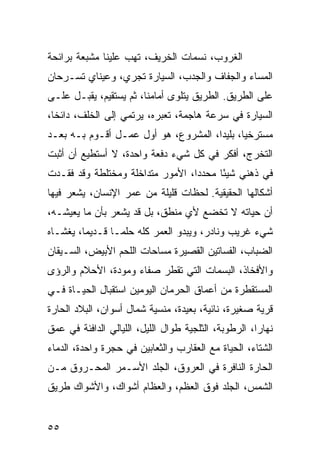 ‫ﺍﻟﻐﺭﻭﺏ، ﻨﺴﻤﺎﺕ ﺍﻟﺨﺭﻴﻑ، ﺘﻬﺏ ﻋﻠﻴﻨﺎ ﻤﺸﺒﻌﺔ ﺒﺭﺍﺌﺤﺔ‬
‫ﺍﻟﻤﺴﺎﺀ ﻭﺍﻟﺠﻔﺎﻑ ﻭﺍﻟﺠﺩﺏ، ﺍﻟﺴﻴﺎﺭﺓ ﺘﺠﺭﻱ، ﻭﻋﻴﻨﺎﻱ ﺘﺴـﺭﺤﺎﻥ‬
‫ﻋﻠﻰ ﺍﻟﻁﺭﻴﻕ. ﺍﻟﻁﺭﻴﻕ ﻴﺘﻠﻭﻯ ﺃﻤﺎﻤﻨﺎ، ﺜﻡ ﻴﺴﺘﻘﻴﻡ، ﻴﻘﺒـل ﻋﻠـﻰ‬
‫ﺍﻟﺴﻴﺎﺭﺓ ﻓﻲ ﺴﺭﻋﺔ ﻫﺎﺠﻤﺔ، ﺘﻌﺒﺭﻩ، ﻴﺭﺘﻤﻲ ﺇﻟﻰ ﺍﻟﺨﻠﻑ، ﺩﺍﺌﺨﺎ،‬
  ‫ﹰ‬
‫ﻤﺴﺘﺭﺨﻴﺎ، ﺒﻠﻴﺩﺍ، ﺍﻟﻤﺸﺭﻭﻉ، ﻫﻭ ﺃﻭل ﻋﻤـل ﺃﻗـﻭﻡ ﺒـﻪ ﺒﻌـﺩ‬
                                      ‫‪‬‬      ‫‪‬‬
‫ﺍﻟﺘﺨﺭﺝ، ﺃﻓﻜﺭ ﻓﻲ ﻜل ﺸﻲﺀ ﺩﻓﻌﺔ ﻭﺍﺤﺩﺓ، ﻻ ﺃﺴﺘﻁﻴﻊ ﺃﻥ ﺃﺜﺒﺕ‬
‫ﻓﻲ ﺫﻫﻨﻲ ﺸﻴﺌﺎ ﻤﺤﺩﺩﺍ، ﺍﻷﻤﻭﺭ ﻤﺘﺩﺍﺨﻠﺔ ﻭﻤﺨﺘﻠﻁﺔ ﻭﻗﺩ ﻓﻘـﺩﺕ‬
                                  ‫‪‬‬     ‫ً‬
‫ﺃﺸﻜﺎﻟﻬﺎ ﺍﻟﺤﻘﻴﻘﻴﺔ. ﻟﺤﻅﺎﺕ ﻗﻠﻴﻠﺔ ﻤﻥ ﻋﻤﺭ ﺍﻹﻨﺴﺎﻥ، ﻴﺸﻌﺭ ﻓﻴﻬﺎ‬
‫ﺃﻥ ﺤﻴﺎﺘﻪ ﻻ ﺘﺨﻀﻊ ﻷﻱ ﻤﻨﻁﻕ، ﺒل ﻗﺩ ﻴﺸﻌﺭ ﺒﺄﻥ ﻤﺎ ﻴﻌﻴﺸـﻪ،‬
‫ﺸﻲﺀ ﻏﺭﻴﺏ ﻭﻨﺎﺩﺭ، ﻭﻴﺒﺩﻭ ﺍﻟﻌﻤﺭ ﻜﻠﻪ ﺤﻠ ‪‬ـﺎ ﻗـﺩﻴﻤﺎ، ﻴﻐﺸـﺎﻩ‬
         ‫‪‬‬       ‫ﻤ‬
‫ﺍﻟﻀﺒﺎﺏ، ﺍﻟﻔﺴﺎﺘﻴﻥ ﺍﻟﻘﺼﻴﺭﺓ ﻤﺴﺎﺤﺎﺕ ﺍﻟﻠﺤﻡ ﺍﻷﺒﻴﺽ، ﺍﻟﺴـﻴﻘﺎﻥ‬
‫ﻭﺍﻷﻓﺨﺎﺫ، ﺍﻟﺒﺴﻤﺎﺕ ﺍﻟﺘﻲ ﺘﻘﻁﺭ ﺼﻔﺎﺀ ﻭﻤﻭﺩﺓ، ﺍﻷﺤﻼﻡ ﻭﺍﻟﺭﺅﻯ‬
‫ﺍﻟﻤﺴﺘﻘﻁﺭﺓ ﻤﻥ ﺃﻋﻤﺎﻕ ﺍﻟﺤﺭﻤﺎﻥ ﺍﻟﻴﻭﻤﻴﻥ ﺍﺴﺘﻘﺒﺎل ﺍﻟﺤﻴـﺎﺓ ﻓـﻲ‬
‫ﻗﺭﻴﺔ ﺼﻐﻴﺭﺓ، ﻨﺎﺌﻴﺔ، ﺒﻌﻴﺩﺓ، ﻤﻨﺴﻴﺔ ﺸﻤﺎل ﺃﺴﻭﺍﻥ، ﺍﻟﺒﻼﺩ ﺍﻟﺤﺎﺭﺓ‬
‫ﻨﻬﺎﺭﺍ، ﺍﻟﺭﻁﻭﺒﺔ، ﺍﻟﺜﻠﺠﻴﺔ ﻁﻭﺍل ﺍﻟﻠﻴل، ﺍﻟﻠﻴﺎﻟﻲ ﺍﻟﺩﺍﻓﺌﺔ ﻓﻲ ﻋﻤﻕ‬
                                                      ‫‪‬‬
‫ﺍﻟﺸﺘﺎﺀ، ﺍﻟﺤﻴﺎﺓ ﻤﻊ ﺍﻟﻌﻘﺎﺭﺏ ﻭﺍﻟﺜﻌﺎﺒﻴﻥ ﻓﻲ ﺤﺠﺭﺓ ﻭﺍﺤﺩﺓ، ﺍﻟﺩﻤﺎﺀ‬
‫ﺍﻟﺤﺎﺭﺓ ﺍﻟﻨﺎﻓﺭﺓ ﻓﻲ ﺍﻟﻌﺭﻭﻕ، ﺍﻟﺠﻠﺩ ﺍﻷﺴـﻤﺭ ﺍﻟﻤﺤـﺭﻭﻕ ﻤـﻥ‬
‫ﺍﻟﺸﻤﺱ، ﺍﻟﺠﻠﺩ ﻓﻭﻕ ﺍﻟﻌﻅﻡ، ﻭﺍﻟﻌﻅﺎﻡ ﺃﺸﻭﺍﻙ، ﻭﺍﻷﺸﻭﺍﻙ ﻁﺭﻴﻕ‬


‫٥٥‬
 