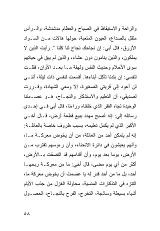 ‫ﻭﺍﻟﺭﺍﺤﺔ ﻭﺍﻻﺴﺘﻴﻘﺎﻅ ﻓﻲ ﺍﻟﺼﺒﺎﺡ ﻭﺍﻟﻌﻅﺎﻡ ﻤﺩﺸﺩﺸﺔ، ﻭﺍﻟـﺭﺃﺱ‬
‫ﻤﺜﻘل ﺒﺎﻟﺼﺩﺍﻉ، ﺍﻟﻌﻴﻭﻥ ﺍﻟﻤﺘﻌﺒﺔ، ﺤﻭﻟﻬﺎ ﻫﺎﻻﺕ ﻤـﻥ ﺍﻟﺴـﻭﺍﺩ‬
‫ﺍﻷﺯﺭﻕ، ﻗﺎل ﺃﺒﻲ: ﺇﻥ ﻨﺠﺎﺤﻙ ﻨﺠﺎﺡ ﻟﻨﺎ ﻜﻠﻨﺎ ". ﺭﺃﻴﺕ ﺍﻟﺫﻴﻥ ﻻ‬
‫ﻴﻤﻠﻜﻭﻥ، ﻭﺍﻟﺫﻴﻥ ﻴﻨﺎﻤﻭﻥ ﺩﻭﻥ ﻋﺸﺎﺀ، ﻭﺍﻟﺫﻴﻥ ﻟﻡ ﻴﺒﻕ ﻓﻲ ﺤﻴﺎﺘﻬﻡ‬
‫ﺴﻭﻯ ﺍﻷﺤﻼﻡ ﻭﺤﺩﻴﺙ ﺍﻟﻨﻔﺱ ﻭﻟﻬﻔﺔ ﻤـﺎ ﺒﻌـﺩ ﺍﻷﻭﺍﻥ، ﻓﻘﻠـﺕ‬
‫ﻟﻨﻔﺴﻲ: ﺇﻥ ﺒﻠﺩﻨﺎ ﺘﺄﻜل ﺃﺒﻨﺎﺀﻫﺎ. ﺃﻗﺴﻤﺕ ﻟﻨﻔﺴﻲ ﺫﺍﺕ ﻟﻴﻠﺔ، ﺃﻨﻨـﻲ‬
‫ﻟﻥ ﺃﻋﻭﺩ ﺇﻟﻰ ﻗﺭﻴﺘﻲ ﺍﻟﺼﻐﻴﺭﺓ، ﺇﻻ ﻭﻤﻌﻲ ﺍﻟﺸﻬﺎﺩﺓ، ﻭﻗـﺭﺭﺕ‬
‫ﻟﺼﺩﻴﻘﻲ، ﺃﻥ ﺍﻟﺘﻌﻠﻴﻡ ﻭﺍﻻﺴﺘﺫﻜﺎﺭ ﻭﺍﻟﻨﺠـﺎﺡ، ﻫـﻭ ﻋﺼـﻤﺘﻨﺎ‬
‫ﺍﻟﻭﺤﻴﺩﺓ ﺘﺠﺎﻩ ﺍﻟﻔﻘﺭ ﺍﻟﺫﻱ ﺨﻠﻔﻨﺎﻩ ﻭﺭﺍﺀﻨﺎ، ﻗﺎل ﺃﺒﻲ ﻓـﻲ ﺇﺤـﺩﻯ‬
‫ﺭﺴﺎﺌﻠﻪ ﺇﻟﻲ: ﺇﻨﻪ ﺃﺼﺒﺢ ﻤﻬﺩﺩ ﺒﺒﻴﻊ ﻗﻁﻌﺔ ﺃﺭﺽ، ﻗـﺎل ﺃﺨـﻲ‬
                                        ‫‪‬‬
‫ﺍﻷﻜﺒﺭ ﺍﻟﺫﻱ ﻟﻡ ﻴﻜﻤل ﺘﻌﻠﻴﻤﻪ، ﺒﺴﺒﺏ ﻅﺭﻭﻑ ﺨﺎﺼﺔ ﺒﺎﻟﻌﺎﺌﻠـﺔ:‬
‫ﺇﻨﻪ ﻟﻡ ﻴﺘﻤﻜﻥ ﺃﺤﺩ ﻤﻥ ﺍﻟﻌﺎﺌﻠﺔ، ﻤﻥ ﺃﻥ ﻴﺨﻭﺽ ﻤﻌﺭﻜـﺔ ﻤـﺎ،‬
‫ﻭﺃﻨﻬﻡ ﻴﻌﻴﺸﻭﻥ ﻓﻲ ﺩﺍﺌﺭﺓ ﺍﻻﻨﺤﻨﺎﺀ، ﻭﺃﻥ ﺭﺀﻭﺴﻬﻡ ﺘﻘﺘﺭﺏ ﻤـﻥ‬
‫ﺍﻷﺭﺽ، ﻴﻭﻤﺎ ﺒﻌﺩ ﻴﻭﻡ، ﻭﺃﻥ ﺃﻗﺩﺍﻤﻬﻡ ﻗﺩ ﺍﻟﺘﺼﻘﺕ ﺒـﺎﻷﺭﺽ،‬
                                        ‫‪‬‬
‫ﺃﻜﺜﺭ ﻤﻥ ﺃﻱ ﻴﻭﻡ ﻤﻀﻰ، ﻗﺎل ﺃﺨﻲ: ﻤﺎ ﻤﻥ ﻤﻌﺭﻜـﺔ ﺭﺒﺤﻬـﺎ‬
‫ﺃﺤﺩ، ﺒل ﻤﺎ ﻤﻥ ﺃﺤﺩ ﻗﺩﺭ ﻟﻪ ﻴﺎ ﻋﺼﻤﺕ ﺃﻥ ﻴﺨﻭﺽ ﻤﻌﺭﻜﺔ ﻤﺎ،‬
‫ﺍﻟﺘﻨﺯﻩ ﻓﻲ ﺍﻟﺘﺫﻜﺎﺭﺍﺕ ﺍﻟﻤﻨﺴﻴﺔ، ﻤﺤﺎﻭﻟﺔ ﺍﻟﻐﺯل ﻤﻥ ﺠﺫﺏ ﺍﻷﻴﺎﻡ‬
‫ﺃﺸﻴﺎﺀ ﺒﺴﻴﻁﺔ ﻭﺴﺎﺫﺠﺔ، ﺍﻟﺘﺨﺭﺝ، ﺍﻟﻔﺭﺡ ﺒﺎﻟﻨﺠـﺎﺡ، ﺍﻟﺤﺼـﻭل‬


‫٨٥‬
 