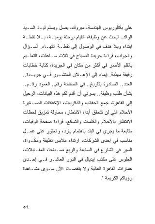 ‫ﻋﻠﻰ ﺒﻜﺎﻟﻭﺭﻴﻭﺱ ﺍﻟﻬﻨﺩﺴﺔ، ﻤﺒﺭﻭﻙ، ﻴﺼل ﻭﻴﺴﻠﻡ ﻟﻴـﺩ ﺍﻟﺴـﻴﺩ‬
‫ﺍﻟﻭﺍﻟﺩ. ﺍﻟﺒﺤﺙ ﻋﻥ ﻭﻅﻴﻔﺔ، ﺍﻟﻘﻴﺎﻡ ﺒﺭﺤﻠﺔ ﻴﻭﻤﻴـﺔ، ﺒـﻼ ﻨﻘﻁـﺔ‬
‫ﺍﺒﺘﺩﺍﺀ ﻭﺒﻼ ﻫﺩﻑ ﻓﻲ ﺍﻟﻭﺼﻭل ﺇﻟﻰ ﻨﻘﻁـﺔ ﺍﻨﺘﻬـﺎﺀ. ﺍﻟﺴـﺅﺍل‬
‫ﻭﺍﻟﺠﻭﺍﺏ، ﻗﺭﺍﺀﺓ ﺠﺭﻴﺩﺓ ﺍﻟﺼﺒﺎﺡ ﻓﻲ ﺜﻼﺙ ﺴـﺎﻋﺎﺕ، ﺍﻟﺘﻌﻠـﻴﻡ‬
‫ﺒﺎﻟﻘﻠﻡ ﺍﻷﺤﻤﺭ ﻓﻲ ﺃﻜﺜﺭ ﻤﻥ ﻤﻜﺎﻥ ﻓﻲ ﺍﻟﺠﺭﻴﺩﺓ، ﻜﺘﺎﺒﺔ ﺨﻁﺎﺒﺎﺕ‬
‫ﺭﻗﻴﻘﺔ ﻤﻬﺫﺒﺔ. ﺇﻴﻤﺎﺀ ﺇﻟﻰ ﺍﻹﻋـﻼﻥ ﺍﻟﻤﻨﺸـﻭﺭ ﻓـﻲ ﺠﺭﻴـﺩﺓ..‬
‫ﺍﻟﻌﺩﺩ.. ﺍﻟﺼﺎﺩﺭﺓ ﺒﺘﺎﺭﻴﺦ.. ﻓﻲ ﺍﻟﺼﻔﺤﺔ ﺭﻗﻡ.. ﺍﻟﻌﻤﻭﺩ ﺭﻗـﻡ..‬
‫ﺒﺸﺄﻥ ﻁﻠﺏ ﻭﻅﻴﻔﺔ.. ﻴﺴﺭﻨﻲ ﺃﻥ ﺃﻗﺩﻡ ﻟﻜﻡ ﻫﺫﻩ ﺍﻟﺒﻴﺎﻨﺎﺕ، ﺍﻟﺭﺤﻴل‬
‫ﺇﻟﻰ ﺍﻟﻘﺎﻫﺭﺓ، ﺠﻤﻊ ﺍﻟﺤﻘﺎﺌﺏ ﻭﺍﻟﺫﻜﺭﻴﺎﺕ، ﺍﻹﺨﻔﺎﻗﺎﺕ ﺍﻟﺼـﻐﻴﺭﺓ‬
‫ﺍﻷﺤﻼﻡ ﺍﻟﺘﻲ ﻟﻥ ﺘﺘﺤﻘﻕ ﺃﺒﺩﺍ، ﺍﻻﻨﺘﻅﺎﺭ، ﻤﺤﺎﻭﻟﺔ ﺘﻤﺯﻴﻕ ﻟﺤﻅﺎﺕ‬
                              ‫‪‬‬
‫ﺍﻻﻨﺘﻅﺎﺭ ﺒﺎﻷﺤﻼﻡ ﻭﺍﻟﻜﻠﻤﺎﺕ ﻭﺍﻟﺘﺴﻜﻊ، ﻗﺭﺍﺀﺓ ﺼﻔﺤﺔ ﺍﻟﻭﻓﻴﺎﺕ،‬
‫ﻤﺘﺎﺒﻌﺔ ﻤﺎ ﻴﺠﺭﻱ ﻓﻲ ﺍﻟﺒﻠﺩ ﺒﺎﻫﺘﻤﺎﻡ ﺒﺎﺭﺩ، ﻭﺍﻟﻌﺜﻭﺭ ﻋﻠﻰ ﻋﻤـل‬
‫ﻤﻨﺎﺴﺏ ﻓﻲ ﺇﺤﺩﻯ ﺍﻟﺸﺭﻜﺎﺕ، ﺍﺭﺘﺩﺍﺀ ﻤﻼﺒﺱ ﻨﻅﻴﻔﺔ ﻭﻤﻜـﻭﺍﺓ،‬
‫ﺍﻟﺴﻴﺭ ﻓﻲ ﺍﻟﺸﺎﺭﻉ ﻓﻲ ﺍﻟﺴﺎﺒﻌﺔ ﻭﺍﻟﺭﺒﻊ ﺼـﺒﺎﺤﺎ، ﺍﻟﻤﻘـﺎﺒﻼﺕ،‬
             ‫‪‬‬
‫ﺍﻟﺠﻠﻭﺱ ﻋﻠﻰ ﻤﻜﺘﺏ ﺇﻴﺩﻴﺎل ﻓﻲ ﺍﻟﺩﻭﺭ ﺍﻟﻌﺎﺸـﺭ ﻓـﻲ ﺇﺤـﺩﻯ‬
‫ﻋﻤﺎﺭﺍﺕ ﺍﻟﻘﺎﻫﺭﺓ ﺍﻟﻌﺎﻟﻴﺔ ﻭﻻ ﻴﻨﻘﺼـﻨﺎ ﺍﻵﻥ ﺴـﻭﻯ ﻤﺸـﺎﻫﺩﺓ‬
                                      ‫ﺭﺅﻴﺎﻜﻡ ﺍﻟﻜﺭﻴﻤﺔ ".‬




‫٩٥‬
 