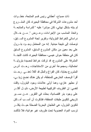 ‫ﺫﺍﺕ ﺼﺒﺎﺡ، ﺃﻋﻁﺎﻨﻲ ﺭﺌﻴﺱ ﻗﺴﻡ ﺍﻟﻤﺘﺎﺒﻌﺔ، ﺨﻁـﻭﺍﺕ‬
‫ﺃﺤﺩ ﻤﺸﺭﻭﻋﺎﺕ ﺍﻟﺸﺭﻜﺔ ﻓﻲ ﻤﺤﺎﻓﻅﺔ ﺍﻟﺒﺤﻴﺭﺓ، ﻜﺎﻥ ﺍﻟﻤﺸـﺭﻭﻉ‬
‫ﻟﻡ ﻴﻨﺘﻪ ﺒﺸﻜل ﻨﻬﺎﺌﻲ، ﻜﺎﻥ ﻤﺅﺸﺭﺍ ﻋﻠﻴﻪ " ﻟﻠﺩﺭﺍﺴﺔ ﻭﺍﻟﻤﺘﺎﺒﻌـﺔ‬
                           ‫‪‬‬
‫ﻭﺍﺘﺨﺎﺫ ﺍﻟﻤﻨﺎﺴﺏ ﻤﻥ ﺍﻹﺠﺭﺍﺀﺍﺕ، ﻭﻋـﺭﺽ ". ﻤـﻥ ﺨـﻼل‬
‫ﺩﺭﺍﺴﺎﺘﻲ ﻟﻠﺨﺭﺍﺌﻁ ﺍﻟﺒﺘﺭﻭﻟﻴﺔ، ﻭﺘﻘﺭﻴﺭ ﻟﺠﻨﺔ ﺍﻟﻤﺸﺭﻭﻉ ﺍﻟﺴـﺎﺒﻕ،‬
‫ﺘﻭﺼﻠﺕ ﺇﻟﻰ ﻨﺘﻴﺠﺔ ﻤﺒﺩﺌﻴﺔ. ﺇﻨﻪ ﻤﻥ ﺍﻟﻤﺤﺘﻤل ﻭﺠـﻭﺩ ﺒﺘـﺭﻭل‬
‫ﻋﻠﻰ ﺒﻌﺩ ﻤﻌﻴﻥ ﻤﻥ ﻤﻜﺎﻥ ﺍﻟﻤﺸﺭﻭﻉ ﺍﻟﺴﺎﺒﻕ، ﺍﻟﻤﺸﺭﻭﻉ ﺍﻟﺴﺎﺒﻕ‬
‫ﻜﺎﻥ ﻓﻲ ﻤﻨﻁﻘﺔ ﺤﻭﺵ ﻋﻴﺴﻰ، ﻤﺤﺎﻓﻅﺔ ﺍﻟﺒﺤﻴﺭﺓ، ﻜﺎﻨﺕ ﺍﻟﻠﺠﻨـﺔ‬
‫ﺍﻟﻤﺸﺭﻓﺔ ﻋﻠﻰ ﺍﻟﻤﺸﺭﻭﻉ، ﻗﺩ ﺘﺭﻜﺕ ﺨﺭﺍﺌﻁ ﻟﻤﺼﻴﺩﺓ ﺒﺘﺭﻭﻟﻴـﺔ‬
‫ﺍﺤﺘﻤﺎﻟﻴﺔ، ﻭﻤﺠﻤﻭﻋﺔ ﺃﺨﺭﻯ ﻤﻥ ﺍﻻﺴﺘﻨﺘﺎﺠﺎﺕ، ﺭﺤـﺕ ﺃﺩﺭﺱ‬
‫ﺍﻟﻤﺸﺭﻭﻉ ﺒﻌﻨﺎﻴﺔ، ﻜﺎﻥ ﺍﻟﻔﺭﺍﻍ ﻭﺍﻟﻤﻠل ﻗﺩ ﺃﻜﻼ ﺫﻫﻨـﻲ. ﺭﺤـﺕ‬
‫ﺃﻗﺭﺃ ﺍﻟﻭﺼﻑ ﺍﻟﺨﺎﺭﺠﻲ ﻟﻠﻤﻨﻁﻘﺔ، ﻟﻡ ﻴﻜﻥ ﻫﻨﺎﻙ ﻨﻀﺢ ﺯﻴﺘـﻲ،‬
‫ﺃﻭ ﻤﻁﻬﺭ ﻏﺎﺯﻱ، ﻭﻫﻤﺎ ﺃﻭﻟﻰ ﻋﻼﻤﺎﺕ ﻭﺠﻭﺩ ﺍﻟﺒﺘﺭﻭل، ﻭﻗﻠﺕ‬
‫ﻟﻨﻔﺴﻲ: ﺇﻥ ﺍﻟﻅﺭﻭﻑ ﺍﻟﺘﺭﻜﻴﺒﻴﺔ ﻟﻁﺒﻴﻌﺔ ﺍﻷﺭﺽ، ﺩﻟﻴـل ﺃﻜﺜـﺭ‬
‫ﻋﻠﻰ ﻭﺠﻭﺩ ﺒﺌﺭ ﺍﻗﺘﺼﺎﺩﻴﺔ، ﺒﺤﺜﺕ ﻓﻲ ﺍﻟﺘﻘﺭﻴﺭ. ﻋـﻥ ﻤﺴـﻴﺭ‬
‫ﺘﺎﺭﻴﺨﻲ ﻟﺘﻜﻭﻴﻥ ﻁﺒﻘﺎﺕ ﺍﻟﻤﻨﻁﻘﺔ، ﻓﺘﺫﻜﺭﺕ ﺃﻥ ﺃﻨﺴـﺏ ﺃﻤـﺎﻜﻥ‬
‫ﻟﺘﻜﻭﻴﻥ ﺍﻟﺒﺘﺭﻭل، ﻫﻲ ﺍﻟﺨﻠﺠﺎﻥ ﺍﻟﺒﺤﺭﻴﺔ ﺍﻟﻀﺤﻠﺔ ﺤﻴـﺙ ﻴﻜﺜـﺭ‬
‫ﺘﺭﺴﺏ ﺍﻟﻤﻭﺍﺩ ﺍﻟﻌﻀﻭﻴﺔ ﺘﺤﺕ ﻅﺭﻭﻑ ﻏﻴﺭ ﻫﻭﺍﺌﻴﺔ، ﻓﻼ ﺘﺘﺄﻜﺴﺩ‬


‫٠٦‬
 