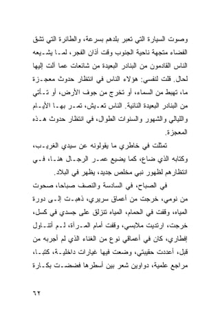 ‫ﻭﺼﻭﺕ ﺍﻟﺴﻴﺎﺭﺓ ﺍﻟﺘﻲ ﺘﻌﺒﺭ ﺒﻠﺩﻫﻡ ﺒﺴﺭﻋﺔ، ﻭﺍﻟﻁﺎﺌﺭﺓ ﺍﻟﺘﻲ ﺘﺸﻕ‬
‫ﺍﻟﻔﻀﺎﺀ ﻤﺘﺠﻬﺔ ﻨﺎﺤﻴﺔ ﺍﻟﺠﻨﻭﺏ ﻭﻗﺕ ﺃﺫﺍﻥ ﺍﻟﻔﺠﺭ، ﻟﻤـﺎ ﻴﺸـﻴﻌﻪ‬
‫ﺍﻟﻨﺎﺱ ﺍﻟﻘﺎﺩﻤﻭﻥ ﻤﻥ ﺍﻟﺒﻨﺎﺩﺭ ﺍﻟﺒﻌﻴﺩﺓ ﻤﻥ ﺸﺎﺌﻌﺎﺕ ﻋﻤﺎ ﺁﻟﺕ ﺇﻟﻴﻬﺎ‬
‫ﻟﺤﺎل. ﻗﻠﺕ ﻟﻨﻔﺴﻲ: ﻫﺅﻻﺀ ﺍﻟﻨﺎﺱ ﻓﻲ ﺍﻨﺘﻅﺎﺭ ﺤﺩﻭﺙ ﻤﻌﺠـﺯﺓ‬
‫ﻤﺎ، ﺘﻬﺒﻁ ﻤﻥ ﺍﻟﺴﻤﺎﺀ، ﺃﻭ ﺘﺨﺭﺝ ﻤﻥ ﺠﻭﻑ ﺍﻷﺭﺽ، ﺃﻭ ﺘـﺄﺘﻲ‬
‫ﻤﻥ ﺍﻟﺒﻨﺎﺩﺭ ﺍﻟﺒﻌﻴﺩﺓ ﺍﻟﻨﺎﺌﻴﺔ. ﺍﻟﻨﺎﺱ ﺘﻌـﻴﺵ، ﺘﻤـﺭ ﺒﻬـﺎ ﺍﻷﻴـﺎﻡ‬
‫ﻭﺍﻟﻠﻴﺎﻟﻲ ﻭﺍﻟﺸﻬﻭﺭ ﻭﺍﻟﺴﻨﻭﺍﺕ ﺍﻟﻁﻭﺍل، ﻓﻲ ﺍﻨﺘﻅﺎﺭ ﺤﺩﻭﺙ ﻫـﺫﻩ‬
                                                ‫ﺍﻟﻤﻌﺠﺯﺓ.‬
‫ﺘﻤﺜﻠﺕ ﻓﻲ ﺨﺎﻁﺭﻱ ﻤﺎ ﻴﻘﻭﻟﻭﻨﻪ ﻋﻥ ﺴﻴﺩﻱ ﺍﻟﻐﺭﻴـﺏ،‬
‫ﻭﻜﺘﺎﺒﻪ ﺍﻟﺫﻱ ﻀﺎﻉ، ﻜﻤﺎ ﻴﻀﻴﻊ ﻋﻤـﺭ ﺍﻟﺭﺠـﺎل ﻫﻨـﺎ، ﻓـﻲ‬
       ‫ﺍﻨﺘﻅﺎﺭﻫﻡ ﻟﻅﻬﻭﺭ ﻨﺒﻲ ﻤﺨﻠﺹ ﺠﺩﻴﺩ، ﻴﻅﻬﺭ ﻓﻲ ﺍﻟﺒﻼﺩ.‬
‫ﻓﻲ ﺍﻟﺼﺒﺎﺡ، ﻓﻲ ﺍﻟﺴﺎﺩﺴﺔ ﻭﺍﻟﻨﺼﻑ ﺼﺒﺎﺤﺎ، ﺼﺤﻭﺕ‬
       ‫‪‬‬
‫ﻤﻥ ﻨﻭﻤﻲ، ﺨﺭﺠﺕ ﻤﻥ ﺃﻋﻤﺎﻕ ﺴﺭﻴﺭﻱ، ﺫﻫﺒـﺕ ﺇﻟـﻰ ﺩﻭﺭﺓ‬
‫ﺍﻟﻤﻴﺎﻩ، ﻭﻗﻔﺕ ﻓﻲ ﺍﻟﺤﻤﺎﻡ، ﺍﻟﻤﻴﺎﻩ ﺘﻨﺯﻟﻕ ﻋﻠﻰ ﺠﺴﺩﻱ ﻓﻲ ﻜﺴل،‬
‫ﺨﺭﺠﺕ، ﺍﺭﺘﺩﻴﺕ ﻤﻼﺒﺴﻲ، ﻭﻗﻔﺕ ﺃﻤﺎﻡ ﺍﻟﻤـﺭﺁﺓ، ﻟـﻡ ﺃﺘﻨـﺎﻭل‬
‫ﺇﻓﻁﺎﺭﻱ، ﻜﺎﻥ ﻓﻲ ﺃﻋﻤﺎﻗﻲ ﻨﻭﻉ ﻤﻥ ﺍﻟﻐﻨﺎﺀ ﺍﻟﺫﻱ ﻟﻡ ﺃﺠﺭﺒﻪ ﻤﻥ‬
‫ﻗﺒل، ﺃﻋﺩﺩﺕ ﺤﻘﻴﺒﺘﻲ، ﻭﻀﻌﺕ ﻓﻴﻬﺎ ﻏﻴﺎﺭﺍﺕ ﺩﺍﺨﻠﻴـﺔ، ﻜﺘ ‪‬ـﺎ،‬
   ‫ﺒ‬
‫ﻤﺭﺍﺠﻊ ﻋﻠﻤﻴﺔ، ﺩﻭﺍﻭﻴﻥ ﺸﻌﺭ ﺒﻴﻥ ﺃﺴﻁﺭﻫﺎ ﻓﻀﻀـﺕ ﺒﻜـﺎﺭﺓ‬


‫٢٦‬
 