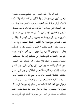 ‫ﻴﻘﻑ ﺍﻟﺭﺠﺎل ﻋﻠﻰ ﺍﻟﺠﺴﺭ، ﻤﻥ ﺘﺤﺘﻬﻡ ﻴﺼـﻌﺩ ﺒﺨـﺎﺭ‬
‫ﺃﺒﻴﺽ ﺍﻟﻠﻭﻥ ﻤﻥ ﺍﻟﺘﺭﻋﺔ. ﺒﺩﺍﻴﺔ ﺍﻟﻠﻴل. ﻤﻥ ﺍﻟﺴـﻭﺍﻟﻡ ﻭﺃﺸـﻠﻴﻤﺔ‬
‫ﺘﻨﺒﻌﺙ ﺃﻨﻭﺍﺭ ﺨﺎﻓﺘﺔ ﺃﺫﻥ ﺍﻟﻤﻐﺭﺏ، ﻭﺘﺭﻙ ﺍﻟﺠﺴﺭ ﻤﻥ ﻴﻭﺍﻅـﺏ‬
‫ﻋﻠﻰ ﺍﻟﺼﻼﺓ ﻓﻲ ﻤﻴﻌﺎﺩﻫﺎ، ﺍﻟﻔﺭﺽ ﺒﻔﺭﻀـﻪ، ﺒﻘـﻰ ﺒﻌـﺽ‬
‫ﺍﻟﺭﺠﺎل ﻴﺘﺤﺩﺜﻭﻥ ﺍﻟﺠﺴﺭ ﻤﻥ ﺍﻷﻤﺎﻜﻥ ﺍﻟﻤﺤﺒﺒﺔ ﺇﻟـﻰ ﺍﻟﺭﺠـﺎل،‬
‫ﺍﻟﺸﺒﺎﻥ ﻤﻨﻬﻡ ﻋﻠﻰ ﻭﺠﻪ ﺍﻟﺨﺼﻭﺹ، ﻭﻋﻠﻰ ﺍﻟﺠﺴﺭ ﻗﺩ ﻴﺘﻘﺎﺒـل‬
‫ﺸﺒﺎﻥ ﺍﻟﺴﻭﺍﻟﻡ، ﻤﻊ ﺸﺒﺎﻥ ﻤﻥ ﺃﺸﻠﻴﻤﺔ ﻭﻗـﺕ ﺍﻟﻌﺼـﺎﺭﻱ، ﺃﻤـﺎ‬
‫ﺍﻟﺭﺠﺎل ﺍﻟﻜﺒﺎﺭ، ﻓﺈﻨﻬﻡ ﻴﻔﻀﻠﻭﻥ ﺍﻟﺠﻠﻭﺱ ﺃﻤـﺎﻡ ﺩﻜـﺎﻥ ﺍﻟﻤﻌﻠـﻡ‬
‫ﻴﻌﻘﻭﺏ، ﻴﺸﺭﺒﻭﻥ ﺍﻟﺸﺎﻱ، ﻭﻴﺘﻜﻠﻤﻭﻥ ﻋـﻥ ﺍﻟﺤﻴـﺎﺓ ﻭﺍﻟﻤـﻭﺕ،‬
‫ﺍﻟﻤﺭﺽ ﻭﺍﻟﺸﻔﺎﺀ ﻭﺍﻟﺫﻱ ﻴﺘﺤﻭل ﻓﻲ ﺤﺩﻴﺜﻬﻡ ﺇﻟﻰ ﺃﻤل ﻤﺴـﺘﺤﻴل‬
‫ﺍﻟﺘﺤﻘﻴﻕ. ﺸﺨﺹ ﻭﺍﺤﺩ، ﻜﺎﻥ ﻴﺠﻠﺱ ﻫﺫﺍ ﺍﻟﻤﺴﺎﺀ ﻋﻠﻰ ﺍﻟﺠﺴﺭ،‬
‫ﻏﻴﺭ ﺃﻨﻪ ﻟﻡ ﻴﺘﻜﻠﻡ، ﺃﻨﻪ ﻭﺭﺩﺍﻨﻲ، ﻜﺎﻥ ﻴﺠﻠﺱ ﻋﻠﻰ ﺴﻭﺭ ﺍﻟﺠﺴﺭ‬
‫ﻭﺨﻠﻔﻪ، ﻜﺎﻨﺕ ﻤﻴﺎﻩ ﺍﻟﺘﺭﻋﺔ ﺘﻠﻤﻊ ﻓﻲ ﺍﻟﻅﻼﻡ، ﺃﻥ ﻭﺭﺩﺍﻨﻲ ﺒﻌﺩ ﺃﻥ‬
‫ﺍﻜﺘﺸﻑ ﺍﻜﺘﺸﺎﻓﻪ ﺍﻟﺨﺎﺹ ﺒﻪ، ﻟﻥ ﻴﺘﺭﺍﺠﻊ ﻋﻨـﻪ، ﺨﺎﻨـﻪ ﺃﻫـل‬
‫ﺍﻟﺴﻭﺍﻟﻡ، ﺘﺨﻠﻭﺍ ﻋﻨﻪ، ﺘﺭﻜﻭﻩ ﻴﻨﻜﺴﺭ ﺒﻤﻔﺭﺩﻩ، ﻭﻴﺴـﻠﻡ ﺃﺭﻀـﻪ،‬
‫ﻭﻴﻌﻴﺵ ﻤﻥ ﺍﻟﻐﺩ ﻜﻤﺎ ﺍﻟﻨﺴﺎﺀ، ﻓﺘﺤﻲ ﺴﺎﻟﻡ ﻴﻘﻑ ﻭﺴﻁ ﺍﻟﺭﺠـﺎل،‬
‫ﻴﺴﺄل ﻋﻥ ﺍﻟﻤﻬﻨﺩﺱ ﻭﻴﻘﻭل ﻟﻠﺭﺠﺎل ﺒﻌﺒﺎﺭﺍﺕ ﻤﻤﻁﻭﻁـﺔ: ﺃﻨـﻪ‬
‫ﺴﻴﻜﺘﺏ ﻤﺎ ﺤﺩﺙ ﻓﻲ ﺍﻟﺒﻠﺩ، ﻓﻲ ﺘﻘﺭﻴﺭﻩ ﺍﻷﺴﺒﻭﻋﻲ ﺍﻟﺫﻱ ﻴﺭﻓﻌﻪ‬


‫٦٦‬
 