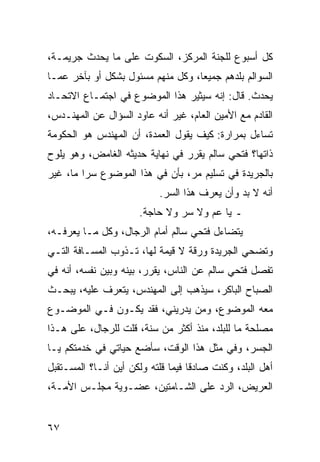 ‫ﻜل ﺃﺴﺒﻭﻉ ﻟﻠﺠﻨﺔ ﺍﻟﻤﺭﻜﺯ، ﺍﻟﺴﻜﻭﺕ ﻋﻠﻰ ﻤﺎ ﻴﺤﺩﺙ ﺠﺭﻴﻤـﺔ،‬
‫ﺍﻟﺴﻭﺍﻟﻡ ﺒﻠﺩﻫﻡ ﺠﻤﻴﻌﺎ، ﻭﻜل ﻤﻨﻬﻡ ﻤﺴﺌﻭل ﺒﺸﻜل ﺃﻭ ﺒﺂﺨﺭ ﻋﻤـﺎ‬
                                   ‫‪‬‬
‫ﻴﺤﺩﺙ. ﻗﺎل: ﺇﻨﻪ ﺴﻴﺜﻴﺭ ﻫﺫﺍ ﺍﻟﻤﻭﻀﻭﻉ ﻓﻲ ﺍﺠﺘﻤـﺎﻉ ﺍﻻﺘﺤـﺎﺩ‬
‫ﺍﻟﻘﺎﺩﻡ ﻤﻊ ﺍﻷﻤﻴﻥ ﺍﻟﻌﺎﻡ، ﻏﻴﺭ ﺃﻨﻪ ﻋﺎﻭﺩ ﺍﻟﺴﺅﺍل ﻋﻥ ﺍﻟﻤﻬﻨـﺩﺱ،‬
‫ﺘﺴﺎﺀل ﺒﻤﺭﺍﺭﺓ: ﻜﻴﻑ ﻴﻘﻭل ﺍﻟﻌﻤﺩﺓ، ﺃﻥ ﺍﻟﻤﻬﻨﺩﺱ ﻫﻭ ﺍﻟﺤﻜﻭﻤﺔ‬
‫ﺫﺍﺘﻬﺎ؟ ﻓﺘﺤﻲ ﺴﺎﻟﻡ ﻴﻘﺭﺭ ﻓﻲ ﻨﻬﺎﻴﺔ ﺤﺩﻴﺜﻪ ﺍﻟﻐﺎﻤﺽ، ﻭﻫﻭ ﻴﻠﻭﺡ‬
‫ﺒﺎﻟﺠﺭﻴﺩﺓ ﻓﻲ ﺘﺴﻠﻴﻡ ﻤﺭ، ﺒﺄﻥ ﻓﻲ ﻫﺫﺍ ﺍﻟﻤﻭﻀﻭﻉ ﺴﺭﺍ ﻤﺎ، ﻏﻴﺭ‬
         ‫‪‬‬
                           ‫ﺃﻨﻪ ﻻ ﺒﺩ ﻭﺃﻥ ﻴﻌﺭﻑ ﻫﺫﺍ ﺍﻟﺴﺭ.‬
                      ‫ـ ﻴﺎ ﻋﻡ ﻭﻻ ﺴﺭ ﻭﻻ ﺤﺎﺠﺔ.‬
‫ﻴﺘﻀﺎﺀل ﻓﺘﺤﻲ ﺴﺎﻟﻡ ﺃﻤﺎﻡ ﺍﻟﺭﺠﺎل، ﻭﻜل ﻤـﺎ ﻴﻌﺭﻓـﻪ،‬
‫ﻭﺘﻀﺤﻲ ﺍﻟﺠﺭﻴﺩﺓ ﻭﺭﻗﺔ ﻻ ﻗﻴﻤﺔ ﻟﻬﺎ، ﺘـﺫﻭﺏ ﺍﻟﻤﺴـﺎﻓﺔ ﺍﻟﺘـﻲ‬
‫ﺘﻔﺼل ﻓﺘﺤﻲ ﺴﺎﻟﻡ ﻋﻥ ﺍﻟﻨﺎﺱ، ﻴﻘﺭﺭ، ﺒﻴﻨﻪ ﻭﺒﻴﻥ ﻨﻔﺴﻪ، ﺃﻨﻪ ﻓﻲ‬
‫ﺍﻟﺼﺒﺎﺡ ﺍﻟﺒﺎﻜﺭ، ﺴﻴﺫﻫﺏ ﺇﻟﻰ ﺍﻟﻤﻬﻨﺩﺱ، ﻴﺘﻌﺭﻑ ﻋﻠﻴﻪ، ﻴﺒﺤـﺙ‬
‫ﻤﻌﻪ ﺍﻟﻤﻭﻀﻭﻉ، ﻭﻤﻥ ﻴﺩﺭﻴﻨﻲ، ﻓﻘﺩ ﻴﻜـﻭﻥ ﻓـﻲ ﺍﻟﻤﻭﻀـﻭﻉ‬
‫ﻤﺼﻠﺤﺔ ﻤﺎ ﻟﻠﺒﻠﺩ، ﻤﻨﺫ ﺃﻜﺜﺭ ﻤﻥ ﺴﻨﺔ، ﻗﻠﺕ ﻟﻠﺭﺠﺎل، ﻋﻠﻰ ﻫـﺫﺍ‬
‫ﺍﻟﺠﺴﺭ، ﻭﻓﻲ ﻤﺜل ﻫﺫﺍ ﺍﻟﻭﻗﺕ، ﺴﺄﻀﻊ ﺤﻴﺎﺘﻲ ﻓﻲ ﺨﺩﻤﺘﻜﻡ ﻴـﺎ‬
‫ﺃﻫل ﺍﻟﺒﻠﺩ، ﻭﻜﻨﺕ ﺼﺎﺩﻗﺎ ﻓﻴﻤﺎ ﻗﻠﺘﻪ ﻭﻟﻜﻥ ﺃﻴﻥ ﺃﻨـﺎ؟ ﺍﻟﻤﺴـﺘﻘﺒل‬
                                    ‫ﹰ‬
‫ﺍﻟﻌﺭﻴﺽ، ﺍﻟﺭﺩ ﻋﻠﻰ ﺍﻟﺸـﺎﻤﺘﻴﻥ، ﻋﻀـﻭﻴﺔ ﻤﺠﻠـﺱ ﺍﻷﻤـﺔ،‬


‫٧٦‬
 