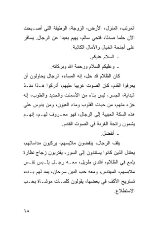 ‫ﺍﻟﻤﺭﺘﺏ، ﺍﻟﻤﻨﺯل، ﺍﻷﺭﺽ، ﺍﻟﺯﻭﺠﺔ، ﺍﻟﻭﻅﻴﻔﺔ ﺍﻟﺘﻲ ﺃﺼـﺒﺤﺕ‬
‫ﺍﻵﻥ ﺤﻠﻤﺎ ﺼﺩﺌﺎ، ﻓﺘﺤﻲ ﺴﺎﻟﻡ، ﻴﻬﻴﻡ ﺒﻌﻴﺩﺍ ﻋﻥ ﺍﻟﺭﺠﺎل. ﻴﺴﺎﻓﺭ‬
                  ‫‪‬‬                      ‫ً‬    ‫‪‬‬
                       ‫ﻋﻠﻰ ﺃﺠﻨﺤﺔ ﺍﻟﺨﻴﺎل ﻭﺍﻵﻤﺎل ﺍﻟﻜﺎﺫﺒﺔ.‬
                                ‫ـ ﺍﻟﺴﻼﻡ ﻋﻠﻴﻜﻡ.‬
             ‫ـ ﻭﻋﻠﻴﻜﻡ ﺍﻟﺴﻼﻡ ﻭﺭﺤﻤﺔ ﺍﷲ ﻭﺒﺭﻜﺎﺘﻪ.‬
‫ﻜﺎﻥ ﺍﻟﻅﻼﻡ ﻗﺩ ﺤل، ﺇﻨﻪ ﺍﻟﻤﺴﺎﺀ، ﺍﻟﺭﺠﺎل ﻴﺤﺎﻭﻟﻭﻥ ﺃﻥ‬
‫ﻴﻌﺭﻓﻭﺍ ﺍﻟﻘﺩﻡ، ﻜﺎﻥ ﺍﻟﺼﻭﺕ ﻏﺭﻴﺒﺎ ﻋﻠﻴﻬﻡ، ﺃﺩﺭﻜﻭﺍ ﻫـﺫﺍ ﻤﻨـﺫ‬
                         ‫‪‬‬
‫ﺍﻟﺒﺩﺍﻴﺔ، ﺍﻟﺠﺴﺭ، ﻟﻴﺱ ﺒﻨﺎﺀ ﻤﻥ ﺍﻷﺴﻤﻨﺕ ﻭﺍﻟﺤﺩﻴﺩ ﻭﺍﻟﻁﻭﺏ، ﺇﻨﻪ‬
‫ﺠﺯﺀ ﻤﻨﻬﻡ، ﻤﻥ ﺤﺒﺎﺕ ﺍﻟﻘﻠﻭﺏ ﻭﻤﺎﺀ ﺍﻟﻌﻴﻭﻥ، ﻭﻤﻥ ﻴﺩﻭﺱ ﻋﻠﻰ‬
‫ﻫﺫﻩ ﺍﻟﺴﻜﺔ ﺍﻟﺤﺒﻴﺒﺔ ﺇﻟﻰ ﺍﻟﺭﺠﺎل، ﻓﻬﻭ ﻤﻌـﺭﻭﻑ ﻟﻬـﻡ، ﺇﻨﻬـﻡ‬
                  ‫ﻴﺸﻤﻭﻥ ﺭﺍﺌﺤﺔ ﺍﻟﻐﺭﺒﺔ ﻓﻲ ﺍﻟﺼﻭﺕ ﺍﻟﻘﺎﺩﻡ.‬
                                      ‫ـ ﺃﺘﻔﻀل.‬
‫ﻴﻘﻑ ﺍﻟﺭﺠﺎل، ﻴﻨﻔﻀﻭﻥ ﻤﻼﺒﺴﻬﻡ، ﻴﺭﻜﺒﻭﻥ ﻤﺩﺍﺴﺎﺘﻬﻡ،‬
‫ﻴﻌﺘﺩل ﺍﻟﺫﻴﻥ ﻜﺎﻨﻭﺍ ﻴﺴﺘﻨﺩﻭﻥ ﺇﻟﻰ ﺍﻟﺴﻭﺭ، ﻴﻘﺘﺭﺒﻭﻥ ﺯﺠﺎﺝ ﻨﻅﺎﺭﺓ‬
‫ﻴﻠﻤﻊ ﻓﻲ ﺍﻟﻅﻼﻡ، ﺃﻓﻨﺩﻱ ﻁﻭﻴل، ﻤﻌـﻪ ﺭﺠـل ﻴﻠـﺒﺱ ﻨﻔـﺱ‬
‫ﻤﻼﺒﺴﻬﻡ، ﺍﻟﻤﻬﻨﺩﺱ، ﻭﻤﻌﻪ ﺤﺏ ﺍﻟﺩﻴﻥ ﺴﺭﺤﺎﻥ، ﻴﻤﺩ ﻟﻬﻡ ﻴـﺩﻩ،‬
‫ﺘﺴﺘﺭﻴﺢ ﺍﻷﻜﻑ ﻓﻲ ﺒﻌﻀﻬﺎ، ﻴﻘﻭﻟﻭﻥ ﻜﻠﻤـﺎﺕ ﻤﻭﺸـﺎﺓ ﺒﺤـﺏ‬
                                            ‫ﺍﻻﺴﺘﻁﻼﻉ.‬


‫٨٦‬
 