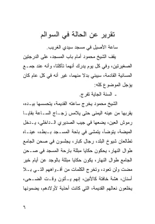 ‫ﺘﻘﺭﻴﺭ ﻋﻥ ﺍﻟﺤﺎﻟﺔ ﻓﻲ ﺍﻟﺴﻭﺍﻟﻡ‬
           ‫ﺴﺎﻋﺔ ﺍﻷﺼﻴل ﻓﻲ ﻤﺴﺠﺩ ﺴﻴﺩﻱ ﺍﻟﻐﺭﻴﺏ.‬
‫ﻴﻘﻑ ﺍﻟﺸﻴﺦ ﻤﺤﻤﻭﺩ ﺃﻤﺎﻡ ﺒﺎﺏ ﺍﻟﻤﺴﺠﺩ، ﻋﻠﻰ ﺍﻟﺩﺭﺠﺘﻴﻥ‬
‫ﺍﻟﺼﻐﻴﺭﺘﻴﻥ، ﻭﻓﻲ ﻜل ﻴﻭﻡ ﻴﺩﺭﻙ ﺃﻨﻬﻤﺎ ﺘﺂﻜﻠﺘﺎ، ﻭﺃﻨﻪ ﻋﻨﺩ ﺠﻤـﻊ‬
‫ﺍﻟﻤﺴﺎﺌﻴﺔ ﺍﻟﻘﺎﺩﻤﺔ، ﺴﻴﺒﻨﻲ ﺒﺩﻻ ﻤﻨﻬﻤﺎ، ﻏﻴﺭ ﺃﻨﻪ ﻓﻲ ﻜل ﻋﺎﻡ ﻜﺎﻥ‬
                             ‫ﹰ‬
                                    ‫ﻴﺅﺠل ﺍﻟﻤﻭﻀﻭﻉ ﻜﻠﻪ:‬
                            ‫ـ ﺍﻟﺴﻨﺔ ﺍﻟﺠﺎﻴﺔ ﺘﻔﺭﺝ.‬
‫ﺍﻟﺸﻴﺦ ﻤﺤﻤﻭﺩ ﻴﺨﺭﺝ ﺴﺎﻋﺘﻪ ﺍﻟﻘﺩﻴﻤﺔ، ﻴﺘﺤﺴﺴﻬﺎ ﺒﻴـﺩﻩ،‬
‫ﻴﻘﺭﺒﻬﺎ ﻤﻥ ﻋﻴﻨﻪ ﺍﻟﻴﻤﻨﻰ ﺤﺘﻰ ﻴﻼﻤﺱ ﺯﺠـﺎﺝ ﺍﻟﺴـﺎﻋﺔ ﺒﻘﺎﻴـﺎ‬
‫ﺭﻤﻭﺵ ﺍﻟﻌﻴﻥ، ﻴﻀﻌﻬﺎ ﻓﻲ ﺠﻴﺏ ﺍﻟﺼﺩﻴﺭﻱ ﺍﻟـﺩﺍﺨﻠﻲ، ﻴـﺩﺨل‬
‫ﺍﻟﻤﻴﻀﺔ، ﻴﺘﻭﻀﺄ، ﻴﺘﻤﺸﻰ ﻓﻲ ﺒﺎﺤﺔ ﺍﻟﻤﺴـﺠﺩ ﺒـﺒﻁﺀ، ﻋﻴﻨـﺎﻩ‬
‫ﺘﻁﺎﻟﻌﺎﻥ ﺸﻴﻭﺥ ﺍﻟﺒﻠﺩ، ﺭﺠﺎل ﻜﺒﺎﺭ، ﻴﺠﻠﺴﻭﻥ ﻓﻲ ﺼﺤﻥ ﺍﻟﺠﺎﻤﻊ‬
‫ﻁﻭﺍل ﺍﻟﻨﻬﺎﺭ، ﻴﺤﻜﻭﻥ ﺤﻜﺎﻴﺎ ﻤﺒﻠﻠﺔ ﺒﺎﺭﺤﺔ ﺍﻟﻤﺴﺠﺩ ﻓﻲ ﺼـﺤﻥ‬
‫ﺍﻟﺠﺎﻤﻊ ﻁﻭﺍل ﺍﻟﻨﻬﺎﺭ، ﻴﻜﻭﻥ ﺤﻜﺎﻴﺎ ﻤﺒﻠﻠﺔ ﺒﺎﻟﻭﺠﺩ ﻋﻥ ﺃﻴﺎﻡ ﺨﻴﺭ‬
‫ﻤﻀﺕ ﻭﻟﻥ ﺘﻌﻭﺩ، ﻭﺘﺨﺭﺝ ﺍﻟﻜﻠﻤﺎﺕ ﻤﻥ ﺃﻓـﻭﺍﻫﻬﻡ ﺍﻟﺘـﻲ ﺒـﻼ‬
‫ﺃﺴﻨﺎﻥ، ﻫﺸﺔ ﺨﺎﻓﺘﺔ ﻜﺎﻷﻨﻴﻥ، ﺇﻨﻬﻡ ﻴـﺄﺘﻭﻥ ﻭﻗـﺕ ﺍﻟﻀـﺤﻰ،‬
‫ﻴﺨﻠﻌﻭﻥ ﻨﻌﺎﻟﻬﻡ ﺍﻟﻘﺩﻴﻤﺔ، ﺍﻟﺘﻲ ﻜﺎﻨﺕ ﺃﺤﺫﻴﺔ ﻷﻭﻻﺩﻫﻡ، ﻴﻀﻤﻭﻨﻬﺎ‬


‫٦‬
 