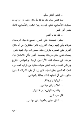 ‫ـ ﻓﺘﺤﻲ ﺃﻓﻨﺩﻱ ﺴﺎﻟﻡ.‬
‫ﻴﻤﺩ ﻓﺘﺤﻲ ﺴﺎﻟﻡ ﻴﺩﻩ ﺒﺘﺭﺩﺩ ﻅـﺎﻫﺭ، ﻴﺸـﻌﺭ ﺃﻥ ﻴـﺩﻩ‬
‫ﻤﺠﺫﻭﺫﺓ ﺍﻷﺼﺎﺒﻊ، ﺘﻠﺘﻘﻲ ﺍﻟﻴﺩﺍﻥ، ﻭﺒﻴﻥ ﺍﻟﻜﻔﻴﻥ ﻭﺍﻷﺼﺎﺒﻊ، ﻜﺎﻨﺕ‬
                                       ‫ﺘﻜﻤﻥ ﺁﺜﺎﺭ ﺍﻟﻘﻬﺭ.‬
                              ‫ـ ﺘﺸﺭﻓﻨﺎ ﻴﺎ ﺃﻓﻨﺩﻡ.‬
‫ﻴﺠﻠﺱ ﻋﺼﻤﺕ ﻋﻠﻰ ﺍﻟﺴﻭﺭ، ﻴﺠﻤﻊ ﺸـﻤل ﺍﻟﺭﺠـﺎل‬
‫ﺤﻭﻟﻪ، ﻴﺄﺘﻲ ﺇﻟﻴﻬﻡ ﺭﺠﺎل ﺁﺨﺭﻭﻥ، ﻜﺎﻨﻭﺍ ﻤﺘﻨﺎﺜﺭﻴﻥ ﻓﻲ ﺃﻤـﺎﻜﻥ‬
‫ﺃﺨﺭﻯ ﻋﻠﻰ ﺍﻟﺠﺴﺭ، ﻴﻜﻭﻨﻭﻥ ﺤﻠﻘﺔ ﺼﻐﻴﺭﺓ ﺤـﻭل ﺍﻟﻤﻬﻨـﺩﺱ.‬
‫ﻴﻤﺴﻙ ﻓﺘﺤﻲ ﺴﺎﻟﻡ ﺒﺠﺭﻴﺩﺘﻪ ﺒﻌﺼﺒﻴﺔ. ﺃﺨﻴﺭﺍ ﻴﺄﺘﻲ ﺍﻻﻤﺘﺤﺎﻥ ﻗﺒل‬
                  ‫‪‬‬
‫ﻤﻭﻋﺩﻩ. ﻓﻲ ﺼﻤﺕ ﺍﻟﻠﻘﺎﺀ ﺍﻷﻭل ﺒﻴﻥ ﺍﻟﺭﺠﺎل ﻭﺍﻟﻤﻬﻨﺩﺱ. ﺍﻨﺘﺯﻉ‬
‫ﻭﺭﺩﺍﻨﻲ ﻨﻔﺴﻪ، ﻭﻗﻑ، ﻨﻔﺽ ﺠﻠﺒﺎﺒﻪ ﺒﻌﻨﺎﻴﺔ ﻤﻥ ﺘﺭﺍﺏ ﺍﻟﺠﺴـﺭ،‬
‫ﺸﻤل ﺍﻟﺠﺎﻟﺴﻴﻥ ﺒﻨﻅﺭﺓ ﻤﻴﺘﺔ. ﻜﺎﻥ ﻴﻭﺩ ﺃﻥ ﻴﻘﺭﺃ ﻨﻅﺭﺍﺕ ﺍﻟـﺫﻴﻥ‬
             ‫ﺨﺎﻨﻭﻩ، ﻏﻴﺭ ﺃﻥ ﺃﻋﻴﻨﻬﻡ ﻜﺎﻨﺕ ﻤﻌﻠﻘﺔ ﺒﺎﻟﻤﻬﻨﺩﺱ.‬
                             ‫ـ ﺍﺯﻴﻜﻭﺍ ﻴﺎ ﺭﺠﺎﻟﺔ.‬
                         ‫ـ ﺃﻫﻼ ﻴﺎ ﺒﺎﺵ ﻤﻬﻨﺩﺱ.‬
                  ‫ـ ﻭﺍﷲ ﻭﺤﺸﺘﻭﻨﻲ، ﺒﻌﻭﺩﺓ ﺍﻷﻴﺎﻡ.‬
                                 ‫ﻗﺎل ﺤﺏ ﺍﻟﺩﻴﻥ:‬
             ‫ـ ﺩﺍ ﻜﺎﻥ ﻋﻴﺵ ﻭﻤﻠﺢ ﻴﺎ ﺒﺎﺵ ﻤﻬﻨﺩﺱ.‬


‫٩٦‬
 