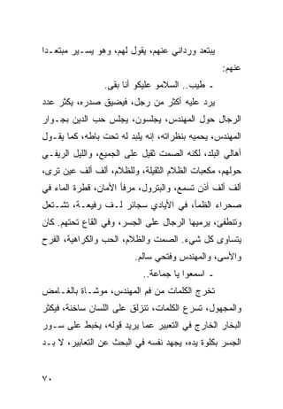 ‫ﻴﺒﺘﻌﺩ ﻭﺭﺩﺍﻨﻲ ﻋﻨﻬﻡ، ﻴﻘﻭل ﻟﻬﻡ، ﻭﻫﻭ ﻴﺴـﻴﺭ ﻤﺒﺘﻌـﺩﺍ‬
 ‫‪‬‬
                                                 ‫ﻋﻨﻬﻡ:‬
                 ‫ـ ﻁﻴﺏ.. ﺍﻟﺴﻼﻤﻭ ﻋﻠﻴﻜﻭ ﺃﻨﺎ ﺒﻘﻰ.‬
‫ﻴﺭﺩ ﻋﻠﻴﻪ ﺃﻜﺜﺭ ﻤﻥ ﺭﺠل، ﻓﻴﻀﻴﻕ ﺼﺩﺭﻩ، ﻴﻜﺜﺭ ﻋﺩﺩ‬
‫ﺍﻟﺭﺠﺎل ﺤﻭل ﺍﻟﻤﻬﻨﺩﺱ، ﻴﺠﻠﺴﻭﻥ، ﻴﺠﻠﺱ ﺤﺏ ﺍﻟﺩﻴﻥ ﺒﺠـﻭﺍﺭ‬
‫ﺍﻟﻤﻬﻨﺩﺱ، ﻴﺤﻤﻴﻪ ﺒﻨﻅﺭﺍﺘﻪ، ﺇﻨﻪ ﻴﻠﺒﺩ ﻟﻪ ﺘﺤﺕ ﺒﺎﻁﻪ، ﻜﻤﺎ ﻴﻘـﻭل‬
‫ﺃﻫﺎﻟﻲ ﺍﻟﺒﻠﺩ، ﻟﻜﻨﻪ ﺍﻟﺼﻤﺕ ﺜﻘﻴل ﻋﻠﻰ ﺍﻟﺠﻤﻴﻊ، ﻭﺍﻟﻠﻴل ﺍﻟﺭﻴﻔـﻲ‬
‫ﺤﻭﻟﻬﻡ، ﻤﻜﻌﺒﺎﺕ ﺍﻟﻅﻼﻡ ﺍﻟﺜﻘﻴﻠﺔ، ﻭﻟﻠﻅﻼﻡ، ﺃﻟﻑ ﺃﻟﻑ ﻋﻴﻥ ﺘﺭﻯ،‬
‫ﺃﻟﻑ ﺃﻟﻑ ﺃﺫﻥ ﺘﺴﻤﻊ، ﻭﺍﻟﺒﺘﺭﻭل، ﻤﺭﻓﺄ ﺍﻷﻤﺎﻥ، ﻗﻁﺭﺓ ﺍﻟﻤﺎﺀ ﻓﻲ‬
‫ﺼﺤﺭﺍﺀ ﺍﻟﻅﻤﺄ، ﻓﻲ ﺍﻷﻴﺎﺩﻱ ﺴﺠﺎﺌﺭ ﻟـﻑ ﺭﻓﻴﻌـﺔ، ﺘﺸـﺘﻌل‬
‫ﻭﺘﻨﻁﻔﺊ، ﻴﺭﻤﻴﻬﺎ ﺍﻟﺭﺠﺎل ﻋﻠﻰ ﺍﻟﺠﺴﺭ، ﻭﻓﻲ ﺍﻟﻘﺎﻉ ﺘﺤﺘﻬﻡ. ﻜﺎﻥ‬
‫ﻴﺘﺴﺎﻭﻯ ﻜل ﺸﻲﺀ. ﺍﻟﺼﻤﺕ ﻭﺍﻟﻅﻼﻡ، ﺍﻟﺤﺏ ﻭﺍﻟﻜﺭﺍﻫﻴﺔ، ﺍﻟﻔﺭﺡ‬
                         ‫ﻭﺍﻷﺴﻰ، ﻭﺍﻟﻤﻬﻨﺩﺱ ﻭﻓﺘﺤﻲ ﺴﺎﻟﻡ.‬
                           ‫ـ ﺍﺴﻤﻌﻭﺍ ﻴﺎ ﺠﻤﺎﻋﺔ..‬
‫ﺘﺨﺭﺝ ﺍﻟﻜﻠﻤﺎﺕ ﻤﻥ ﻓﻡ ﺍﻟﻤﻬﻨﺩﺱ، ﻤﻭﺸـﺎﺓ ﺒﺎﻟﻐـﺎﻤﺽ‬
‫ﻭﺍﻟﻤﺠﻬﻭل، ﺘﺴﺭﻉ ﺍﻟﻜﻠﻤﺎﺕ، ﺘﻨﺯﻟﻕ ﻋﻠﻰ ﺍﻟﻠﺴﺎﻥ ﺴﺎﺨﻨﺔ، ﻓﻴﻜﺜﺭ‬
‫ﺍﻟﺒﺨﺎﺭ ﺍﻟﺨﺎﺭﺝ ﻓﻲ ﺍﻟﺘﻌﺒﻴﺭ ﻋﻤﺎ ﻴﺭﻴﺩ ﻗﻭﻟﻪ، ﻴﺨﺒﻁ ﻋﻠﻰ ﺴـﻭﺭ‬
‫ﺍﻟﺠﺴﺭ ﺒﻜﻠﻭﺓ ﻴﺩﻩ، ﻴﺠﻬﺩ ﻨﻔﺴﻪ ﻓﻲ ﺍﻟﺒﺤﺙ ﻋﻥ ﺍﻟﺘﻌﺎﺒﻴﺭ، ﻻ ﺒـﺩ‬


‫٠٧‬
 