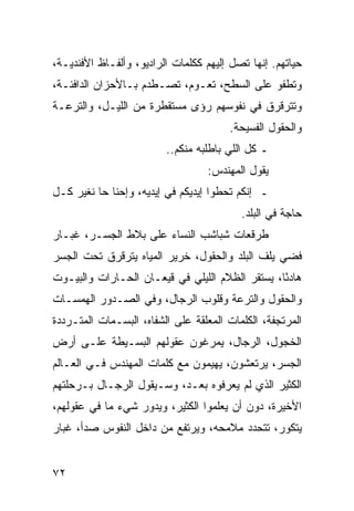 ‫ﺤﻴﺎﺘﻬﻡ. ﺇﻨﻬﺎ ﺘﺼل ﺇﻟﻴﻬﻡ ﻜﻜﻠﻤﺎﺕ ﺍﻟﺭﺍﺩﻴﻭ، ﻭﺃﻟﻔـﺎﻅ ﺍﻷﻓﻨﺩﻴـﺔ،‬
‫ﻭﺘﻁﻔﻭ ﻋﻠﻰ ﺍﻟﺴﻁﺢ، ﺘﻌـﻭﻡ، ﺘﺼـﻁﺩﻡ ﺒـﺎﻷﺤﺯﺍﻥ ﺍﻟﺩﺍﻓﺌـﺔ،‬
‫ﻭﺘﺘﺭﻗﺭﻕ ﻓﻲ ﻨﻔﻭﺴﻬﻡ ﺭﺅﻯ ﻤﺴﺘﻘﻁﺭﺓ ﻤﻥ ﺍﻟﻠﻴـل، ﻭﺍﻟﺘﺭﻋـﺔ‬
                                       ‫ﻭﺍﻟﺤﻘﻭل ﺍﻟﻔﺴﻴﺤﺔ.‬
                         ‫ـ ﻜل ﺍﻟﻠﻲ ﺒﺎﻁﻠﺒﻪ ﻤﻨﻜﻡ..‬
                                  ‫ﻴﻘﻭل ﺍﻟﻤﻬﻨﺩﺱ:‬
‫ـ ﺇﻨﻜﻡ ﺘﺤﻁﻭﺍ ﺇﻴﺩﻴﻜﻡ ﻓﻲ ﺇﻴﺩﻴﻪ، ﻭﺇﺤﻨﺎ ﺤﺎ ﻨﻐﻴﺭ ﻜـل‬
                                          ‫ﺤﺎﺠﺔ ﻓﻲ ﺍﻟﺒﻠﺩ.‬
‫ﻁﺭﻗﻌﺎﺕ ﺸﺒﺎﺸﺏ ﺍﻟﻨﺴﺎﺀ ﻋﻠﻰ ﺒﻼﻁ ﺍﻟﺠﺴـﺭ، ﻏﺒـﺎﺭ‬
‫ﻓﻀﻲ ﻴﻠﻑ ﺍﻟﺒﻠﺩ ﻭﺍﻟﺤﻘﻭل، ﺨﺭﻴﺭ ﺍﻟﻤﻴﺎﻩ ﻴﺘﺭﻗﺭﻕ ﺘﺤﺕ ﺍﻟﺠﺴﺭ‬
‫ﻫﺎﺩﺌﺎ، ﻴﺴﺘﻘﺭ ﺍﻟﻅﻼﻡ ﺍﻟﻠﻴﻠﻲ ﻓﻲ ﻗﻴﻌـﺎﻥ ﺍﻟﺤـﺎﺭﺍﺕ ﻭﺍﻟﺒﻴـﻭﺕ‬
                                                 ‫ً‬
‫ﻭﺍﻟﺤﻘﻭل ﻭﺍﻟﺘﺭﻋﺔ ﻭﻗﻠﻭﺏ ﺍﻟﺭﺠﺎل، ﻭﻓﻲ ﺍﻟﺼـﺩﻭﺭ ﺍﻟﻬﻤﺴـﺎﺕ‬
‫ﺍﻟﻤﺭﺘﺠﻔﺔ، ﺍﻟﻜﻠﻤﺎﺕ ﺍﻟﻤﻌﻠﻘﺔ ﻋﻠﻰ ﺍﻟﺸﻔﺎﻩ، ﺍﻟﺒﺴـﻤﺎﺕ ﺍﻟﻤﺘـﺭﺩﺩﺓ‬
‫ﺍﻟﺨﺠﻭل، ﺍﻟﺭﺠﺎل، ﻴﻤﺭﻏﻭﻥ ﻋﻘﻭﻟﻬﻡ ﺍﻟﺒﺴـﻴﻁﺔ ﻋﻠـﻰ ﺃﺭﺽ‬
‫ﺍﻟﺠﺴﺭ، ﻴﺭﺘﻌﺸﻭﻥ، ﻴﻬﻴﻤﻭﻥ ﻤﻊ ﻜﻠﻤﺎﺕ ﺍﻟﻤﻬﻨﺩﺱ ﻓـﻲ ﺍﻟﻌـﺎﻟﻡ‬
‫ﺍﻟﻜﺜﻴﺭ ﺍﻟﺫﻱ ﻟﻡ ﻴﻌﺭﻓﻭﻩ ﺒﻌـﺩ، ﻭﺴـﻴﻘﻭل ﺍﻟﺭﺠـﺎل ﺒـﺭﺤﻠﺘﻬﻡ‬
‫ﺍﻷﺨﻴﺭﺓ، ﺩﻭﻥ ﺃﻥ ﻴﻌﻠﻤﻭﺍ ﺍﻟﻜﺜﻴﺭ، ﻭﻴﺩﻭﺭ ﺸﻲﺀ ﻤﺎ ﻓﻲ ﻋﻘﻭﻟﻬﻡ،‬
‫ﻴﺘﻜﻭﺭ، ﺘﺘﺤﺩﺩ ﻤﻼﻤﺤﻪ، ﻭﻴﺭﺘﻔﻊ ﻤﻥ ﺩﺍﺨل ﺍﻟﻨﻔﻭﺱ ﺼﺩﺃ، ﻏﺒﺎﺭ‬


‫٢٧‬
 