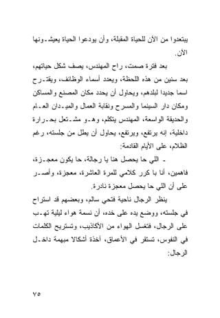 ‫ﻴﺒﺘﻌﺩﻭﺍ ﻤﻥ ﺍﻵﻥ ﻟﻠﺤﻴﺎﺓ ﺍﻟﻤﻘﺒﻠﺔ، ﻭﺃﻥ ﻴﻭﺩﻋﻭﺍ ﺍﻟﺤﻴﺎﺓ ﻴﻌﻴﺸـﻭﻨﻬﺎ‬
                                                     ‫ﺍﻵﻥ.‬
‫ﺒﻌﺩ ﻓﺘﺭﺓ ﺼﻤﺕ، ﺭﺍﺡ ﺍﻟﻤﻬﻨﺩﺱ، ﻴﺼﻑ ﺸﻜل ﺤﻴﺎﺘﻬﻡ،‬
‫ﺒﻌﺩ ﺴﻨﻴﻥ ﻤﻥ ﻫﺫﻩ ﺍﻟﻠﺤﻅﺔ، ﻭﻴﻌﺩﺩ ﺃﺴﻤﺎﺀ ﺍﻟﻭﻅﺎﺌﻑ، ﻭﻴﻘﺘـﺭﺡ‬
‫ﺍﺴﻤﺎ ﺠﺩﻴﺩﺍ ﻟﺒﻠﺩﻫﻡ، ﻭﻴﺤﺎﻭل ﺃﻥ ﻴﺤﺩﺩ ﻤﻜﺎﻥ ﺍﻟﻤﺼﻨﻊ ﻭﺍﻟﻤﺴﺎﻜﻥ‬
                                             ‫‪‬‬     ‫‪‬‬
‫ﻭﻤﻜﺎﻥ ﺩﺍﺭ ﺍﻟﺴﻴﻨﻤﺎ ﻭﺍﻟﻤﺴﺭﺡ ﻭﻨﻘﺎﺒﺔ ﺍﻟﻌﻤﺎل ﻭﺍﻟﻤﻴـﺩﺍﻥ ﺍﻟﻌـﺎﻡ‬
‫ﻭﺍﻟﺤﺩﻴﻘﺔ ﺍﻟﻭﺍﺴﻌﺔ، ﺍﻟﻤﻬﻨﺩﺱ ﻴﺘﻜﻠﻡ، ﻭﻫـﻭ ﻤﺸـﺘﻌل ﺒﺤـﺭﺍﺭﺓ‬
‫ﺩﺍﺨﻠﻴﺔ، ﺇﻨﻪ ﻴﺭﺘﻔﻊ، ﻭﻴﺭﺘﻔﻊ، ﻴﺤﺎﻭل ﺃﻥ ﻴﻁل ﻤﻥ ﺠﻠﺴﺘﻪ، ﺭﻏﻡ‬
                                ‫ﺍﻟﻅﻼﻡ، ﻋﻠﻰ ﺍﻷﻴﺎﻡ ﺍﻟﻘﺎﺩﻤﺔ:‬
‫ـ ﺍﻟﻠﻲ ﺤﺎ ﻴﺤﺼل ﻫﻨﺎ ﻴﺎ ﺭﺠﺎﻟﺔ، ﺤﺎ ﻴﻜﻭﻥ ﻤﻌﺠـﺯﺓ،‬
‫ﻓﺎﻫﻤﻴﻥ، ﺃﻨﺎ ﺒﺎ ﻜﺭﺭ ﻜﻼﻤﻲ ﻟﻠﻤﺭﺓ ﺍﻟﻌﺎﺸﺭﺓ، ﻤﻌﺠﺯﺓ، ﻭﺃﺼـﺭ‬
                     ‫ﻋﻠﻰ ﺃﻥ ﺍﻟﻠﻲ ﺤﺎ ﻴﺤﺼل ﻤﻌﺠﺯﺓ ﻨﺎﺩﺭﺓ.‬
‫ﻴﻨﻅﺭ ﺍﻟﺭﺠﺎل ﻨﺎﺤﻴﺔ ﻓﺘﺤﻲ ﺴﺎﻟﻡ، ﻭﺒﻌﻀﻬﻡ ﻗﺩ ﺍﺴﺘﺭﺍﺡ‬
‫ﻓﻲ ﺠﻠﺴﺘﻪ، ﻭﻭﻀﻊ ﻴﺩﻩ ﻋﻠﻰ ﺨﺩﻩ، ﺃﻥ ﻨﺴﻤﺔ ﻫﻭﺍﺀ ﻟﻴﻠﻴﺔ ﺘﻬـﺏ‬
‫ﻋﻠﻰ ﺍﻟﺭﺠﺎل، ﻓﺘﻐﺴل ﺍﻟﻬﻭﺍﺀ ﻤﻥ ﺍﻷﻜﺎﺫﻴﺏ، ﻭﺘﺴﺘﺭﻴﺢ ﺍﻟﻜﻠﻤﺎﺕ‬
‫ﻓﻲ ﺍﻟﻨﻔﻭﺱ، ﺘﺴﺘﻘﺭ ﻓﻲ ﺍﻷﻋﻤﺎﻕ، ﺁﺨﺫﺓ ﺃﺸﻜﺎﻻ ﻤﺒﻬﻤﺔ ﺩﺍﺨـل‬
            ‫ﹰ‬
                                                  ‫ﺍﻟﺭﺠﺎل:‬




‫٥٧‬
 