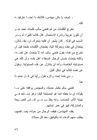 ‫ـ ﺸﻭﻑ ﻴﺎ ﺒﺎﺵ ﻤﻬﻨﺩﺱ، ﻜﻼﻤﻙ ﺩﺍ ﺇﺤﻨـﺎ ﻋﺎﺭﻓﻴﻨـﻪ‬
                                                  ‫ﻜﻠﻪ..‬
‫ﺘﺨﺭﺝ ﺍﻟﻜﻠﻤﺎﺕ ﻤﻥ ﻓﻡ ﻓﺘﺤﻲ ﺴﺎﻟﻡ، ﻜﻠﻤﺎﺕ ﺘﻌﻤﺩ ﻫـﻭ‬
‫ﺃﻥ ﺘﻜﻭﻥ ﻏﺭﻴﺒﺔ ﻭﻨﺎﺩﺭﺓ ﺍﻻﺴﺘﻌﻤﺎل. ﻗﺎل ﻜﻼﻤﺎ ﻜﺜﻴﺭﺍ، ﻟﻡ ﻴـﺩﺭ‬
          ‫‪‬‬     ‫‪‬‬
‫ﺍﻟﺴﺒﺏ ﻓﻲ ﻗﻭﻟﻪ.. ﻜﺎﻥ ﻴﺸﻌﺭ ﺃﻥ ﻓﻜﻴﻪ ﻴﺘﺤﺭﻜـﺎﻥ، ﻴﺘﻘـﺎﺒﻼﻥ،‬
‫ﻴﺒﺘﻌﺩﺍﻥ ﻓﻲ ﺒﻁﺀ ﻭﺒﺤﺭﻜﺔ ﺁﻟﻴﺔ، ﻴﻁﺤﻨﺎﻥ ﺍﻟﻜﻠﻤﺎﺕ ﻁﺤﻨﺎ ﻗﺒل ﺃﻥ‬
        ‫ﹰ‬
‫ﺘﺨﺭﺝ ﻤﻥ ﻓﻤﻪ، ﻴﻘﻭل ﻓﺘﺤﻲ ﺴﺎﻟﻡ: ﺇﻨﻪ ﻻ ﻴﺘﺤﺩﺙ ﻋﻥ ﻨﻔﺴـﻪ،‬
‫ﻭﻟﻜﻨﻪ ﻴﺘﺤﺩﺙ ﺒﻠﺴﺎﻥ ﺍﻟﺭﺠﺎل ﺍﻟﺒﺴﻁﺎﺀ ﺃﻫل ﺒﻠﺩﻩ، ﻭﺃﻥ ﺘﻠﻙ ﻫﻲ‬
‫ﻤﺴﺌﻭﻟﻴﺘﻪ ﺍﻟﺨﺎﺼﺔ، ﻭﺃﻨﻪ ﻟﻥ ﻴﺘﻨﺎﺯل ﻋﻥ ﻫﺫﻩ ﺍﻟﻤﺴﺌﻭﻟﻴﺔ. ﻭﻴﻘﻭل‬
                           ‫ﻋﻥ ﻨﻔﺴﻪ ﻜﻼﻤﺎ ﻓﻲ ﺸﻜل ﺍﻟﻠﻴل:‬
                                          ‫‪‬‬
‫ـ ﺩﻱ ﺒﻠﺩﻨﺎ ﺇﺤﻨﺎ، ﻭﻻﺯﻡ ﻨﻘﻭل ﺭﺃﻴﻨﺎ ﻓﻲ ﻜـل ﺤﺎﺠـﺔ‬
                                                   ‫ﻫﻨﺎ.‬
‫ﻓﺘﺤﻲ ﺴﺎﻟﻡ ﻴﻜﻤل ﺤﺩﻴﺜﻪ، ﻭﺍﻟﻤﻬﻨﺩﺱ ﻴﻭﺍﻓﻘﻪ ﻋﻠﻰ ﻤـﺎ‬
‫ﻴﻘﻭﻟﻪ، ﺇﻥ ﻤﺎ ﻴﻔﻌﻠﻪ ﺇﻨﻤﺎ ﻫﻭ ﻟﻤﺼﻠﺤﺔ ﺍﻟﺒﻠﺩ، ﻭﻫﻭ ﻤﺴـﺘﻌﺩ ﻓـﻲ‬
‫ﻨﻬﺎﻴﺔ ﺍﻷﻤﺭ ﻟﻠﺤﺴﺎﺏ. ﻭﺇﻨﻪ ﻴﻁﻠـﺏ ﻤـﻥ ﺍﻟﻨـﺎﺱ ﺍﻟﻨﺼـﻴﺤﺔ‬
                         ‫ﻭﺍﻟﻤﺸﺎﺭﻜﺔ، ﻓﻬﻭ ﻓﻲ ﻋﻤﺭ ﺃﺒﻨﺎﺌﻬﻡ.‬
‫ﻴﻘﻑ ﺍﻟﻤﻬﻨﺩﺱ، ﻓﻴﻘﻑ ﺍﻟﺭﺠﺎل ﻤﻥ ﺤﻭﻟﻪ، ﻴﺼـﺎﻓﺤﻬﻡ،‬
             ‫ﻴﻁﻠﺏ ﻤﻨﻬﻡ ﺍﻟﺩﻋﺎﺀ ﻟﻪ ﺒﺎﻟﺘﻭﻓﻴﻕ، ﺒﻌﺩ ﻜل ﺼﻼﺓ:‬


‫٦٧‬
 