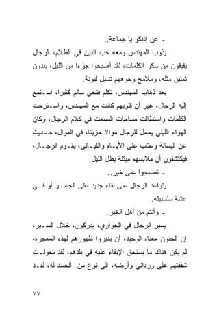 ‫ـ ﻋﻥ ﺇﺫﻨﻜﻭ ﻴﺎ ﺠﻤﺎﻋﺔ..‬
‫ﻴﺫﻭﺏ ﺍﻟﻤﻬﻨﺩﺱ ﻭﻤﻌﻪ ﺤﺏ ﺍﻟﺩﻴﻥ ﻓﻲ ﺍﻟﻅﻼﻡ، ﺍﻟﺭﺠﺎل‬
‫ﻴﻔﻴﻘﻭﻥ ﻤﻥ ﺴﻜﺭ ﺍﻟﻜﻠﻤﺎﺕ، ﻟﻘﺩ ﺃﺼﺒﺤﻭﺍ ﺠﺯﺀﺍ ﻤﻥ ﺍﻟﻠﻴل، ﻴﺒﺩﻭﻥ‬
                 ‫‪‬‬
                 ‫ﺜﻤﻠﻴﻥ ﻤﺜﻠﻪ، ﻭﻤﻼﻤﺢ ﻭﺠﻭﻫﻬﻡ ﺘﺴﻴل ﻟﻴﻭﻨﺔ.‬
‫ﺒﻌﺩ ﺫﻫﺎﺏ ﺍﻟﻤﻬﻨﺩﺱ، ﺘﻜﻠﻡ ﻓﺘﺤﻲ ﺴﺎﻟﻡ ﻜﺜﻴﺭﺍ، ﺍﺴـﺘﻤﻊ‬
         ‫‪‬‬
‫ﺇﻟﻴﻪ ﺍﻟﺭﺠﺎل، ﻏﻴﺭ ﺃﻥ ﻗﻠﻭﺒﻬﻡ ﻜﺎﻨﺕ ﻤﻊ ﺍﻟﻤﻬﻨﺩﺱ، ﻭﺍﺴـﺘﺭﺨﺕ‬
‫ﺍﻟﻜﻠﻤﺎﺕ ﻭﺍﺴﺘﻁﺎﻟﺕ ﻤﺴﺎﺤﺎﺕ ﺍﻟﺼﻤﺕ ﻓﻲ ﻜﻼﻡ ﺍﻟﺭﺠﺎل، ﻭﻜﺎﻥ‬
‫ﺍﻟﻬﻭﺍﺀ ﺍﻟﻠﻴﻠﻲ ﻴﺤﻤل ﻟﻠﺭﺠﺎل ﻤﻭﺍﻻ ﺤﺯﻴﻨﺎ، ﻓﻲ ﺍﻟﻤﻭﺍل، ﺤـﺩﻴﺙ‬
                   ‫ﹰ‬    ‫ﹰ‬
‫ﻋﻥ ﺍﻟﺒﺴﺎﻟﺔ ﻭﻋﺘﺎﺏ ﻋﻠﻰ ﺍﻷﻴـﺎﻡ ﻭﺍﻟﻠﻴـﺎﻟﻲ، ﻴﻘـﻭﻡ ﺍﻟﺭﺠـﺎل،‬
                   ‫ﻓﻴﻜﺘﺸﻔﻭﻥ ﺃﻥ ﻤﻼﺒﺴﻬﻡ ﻤﺒﺘﻠﺔ ﺒﻁل ﺍﻟﻠﻴل:‬
                          ‫ـ ﺘﺼﺒﺤﻭﺍ ﻋﻠﻰ ﺨﻴﺭ..‬
‫ﻴﺘﻭﺍﻋﺩ ﺍﻟﺭﺠﺎل ﻋﻠﻰ ﻟﻘﺎﺀ ﺠﺩﻴﺩ ﻋﻠﻰ ﺍﻟﺠﺴـﺭ ﺃﻭ ﻓـﻲ‬
                                         ‫ﻋﺸﺔ ﺴﻠﺴﺒﻴﻠﻪ.‬
                         ‫ـ ﻭﺃﻨﺘﻡ ﻤﻥ ﺃﻫل ﺍﻟﺨﻴﺭ.‬
‫ﻴﺴﻴﺭ ﺍﻟﺭﺠﺎل ﻓﻲ ﺍﻟﺤﻭﺍﺭﻱ، ﻴﺩﺭﻜﻭﻥ، ﺨﻼل ﺍﻟﺴـﻴﺭ،‬
‫ﺇﻥ ﺍﻟﺠﻨﻭﻥ ﻤﻌﻨﺎﻩ ﺍﻟﻭﺤﻴﺩ، ﺃﻥ ﻴﺩﻴﺭﻭﺍ ﻅﻬﻭﺭﻫﻡ ﻟﻬﺫﻩ ﺍﻟﻤﻌﺠﺯﺓ،‬
‫ﻟﻡ ﻴﻜﻥ ﻫﻨﺎﻙ ﻤﺎ ﻴﺴﺘﺤﻕ ﺍﻹﺒﻘﺎﺀ ﻋﻠﻴﻪ ﻓﻲ ﺒﻠﺩﻫﻡ، ﻟﻘﺩ ﺘﺤﻭﻟـﺕ‬
‫ﺸﻔﻘﺘﻬﻡ ﻋﻠﻰ ﻭﺭﺩﺍﻨﻲ ﻭﺃﺭﻀﻪ، ﺇﻟﻰ ﻨﻭﻉ ﻤﻥ ﺍﻟﺤﺴﺩ ﻟﻪ، ﻟﻘـﺩ‬


‫٧٧‬
 