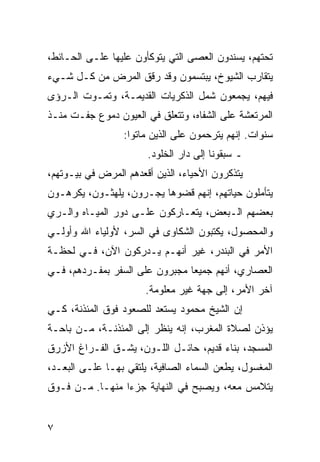 ‫ﺘﺤﺘﻬﻡ، ﻴﺴﻨﺩﻭﻥ ﺍﻟﻌﺼﻰ ﺍﻟﺘﻲ ﻴﺘﻭﻜﺄﻭﻥ ﻋﻠﻴﻬﺎ ﻋﻠـﻰ ﺍﻟﺤـﺎﺌﻁ،‬
‫ﻴﺘﻘﺎﺭﺏ ﺍﻟﺸﻴﻭﺥ، ﻴﺒﺘﺴﻤﻭﻥ ﻭﻗﺩ ﺭﻗﻕ ﺍﻟﻤﺭﺽ ﻤﻥ ﻜـل ﺸـﻲﺀ‬
‫ﻓﻴﻬﻡ، ﻴﺠﻤﻌﻭﻥ ﺸﻤل ﺍﻟﺫﻜﺭﻴﺎﺕ ﺍﻟﻘﺩﻴﻤـﺔ، ﻭﺘﻤـﻭﺕ ﺍﻟـﺭﺅﻯ‬
‫ﺍﻟﻤﺭﺘﻌﺸﺔ ﻋﻠﻰ ﺍﻟﺸﻔﺎﻩ، ﻭﺘﺘﻌﻠﻕ ﻓﻲ ﺍﻟﻌﻴﻭﻥ ﺩﻤﻭﻉ ﺠﻔـﺕ ﻤﻨـﺫ‬
                 ‫ﺴﻨﻭﺍﺕ. ﺇﻨﻬﻡ ﻴﺘﺭﺤﻤﻭﻥ ﻋﻠﻰ ﺍﻟﺫﻴﻥ ﻤﺎﺘﻭﺍ:‬
                       ‫ـ ﺴﺒﻘﻭﻨﺎ ﺇﻟﻰ ﺩﺍﺭ ﺍﻟﺨﻠﻭﺩ.‬
‫ﻴﺘﺫﻜﺭﻭﻥ ﺍﻷﺤﻴﺎﺀ، ﺍﻟﺫﻴﻥ ﺃﻗﻌﺩﻫﻡ ﺍﻟﻤﺭﺽ ﻓﻲ ﺒﻴـﻭﺘﻬﻡ،‬
‫ﻴﺘﺄﻤﻠﻭﻥ ﺤﻴﺎﺘﻬﻡ، ﺇﻨﻬﻡ ﻗﻀﻭﻫﺎ ﻴﺠـﺭﻭﻥ، ﻴﻠﻬﺜـﻭﻥ، ﻴﻜﺭﻫـﻭﻥ‬
‫ﺒﻌﻀﻬﻡ ﺍﻟـﺒﻌﺽ، ﻴﺘﻌـﺎﺭﻜﻭﻥ ﻋﻠـﻰ ﺩﻭﺭ ﺍﻟﻤﻴـﺎﻩ ﻭﺍﻟـﺭﻱ‬
‫ﻭﺍﻟﻤﺤﺼﻭل، ﻴﻜﺘﺒﻭﻥ ﺍﻟﺸﻜﺎﻭﻯ ﻓﻲ ﺍﻟﺴﺭ، ﻷﻭﻟﻴﺎﺀ ﺍﷲ ﻭﺃﻭﻟـﻲ‬
‫ﺍﻷﻤﺭ ﻓﻲ ﺍﻟﺒﻨﺩﺭ، ﻏﻴﺭ ﺃﻨﻬـﻡ ﻴـﺩﺭﻜﻭﻥ ﺍﻵﻥ، ﻓـﻲ ﻟﺤﻅـﺔ‬
‫ﺍﻟﻌﺼﺎﺭﻱ، ﺃﻨﻬﻡ ﺠﻤﻴﻌﺎ ﻤﺠﺒﺭﻭﻥ ﻋﻠﻰ ﺍﻟﺴﻔﺭ ﺒﻤﻔـﺭﺩﻫﻡ، ﻓـﻲ‬
                                ‫‪‬‬
                       ‫ﺁﺨﺭ ﺍﻷﻤﺭ، ﺇﻟﻰ ﺠﻬﺔ ﻏﻴﺭ ﻤﻌﻠﻭﻤﺔ.‬
‫ﺇﻥ ﺍﻟﺸﻴﺦ ﻤﺤﻤﻭﺩ ﻴﺴﺘﻌﺩ ﻟﻠﺼﻌﻭﺩ ﻓﻭﻕ ﺍﻟﻤﺌﺫﻨﺔ، ﻜـﻲ‬
‫ﻴﺅﺫﻥ ﻟﺼﻼﺓ ﺍﻟﻤﻐﺭﺏ، ﺇﻨﻪ ﻴﻨﻅﺭ ﺇﻟﻰ ﺍﻟﻤﺌﺫﻨـﺔ، ﻤـﻥ ﺒﺎﺤـﺔ‬
‫ﺍﻟﻤﺴﺠﺩ، ﺒﻨﺎﺀ ﻗﺩﻴﻡ، ﺤﺎﺌـل ﺍﻟﻠـﻭﻥ، ﻴﺸـﻕ ﺍﻟﻔـﺭﺍﻍ ﺍﻷﺯﺭﻕ‬
‫ﺍﻟﻤﻐﺴﻭل، ﻴﻁﻌﻥ ﺍﻟﺴﻤﺎﺀ ﺍﻟﺼﺎﻓﻴﺔ، ﻴﻠﺘﻘﻲ ﺒﻬـﺎ ﻋﻠـﻰ ﺍﻟﺒﻌـﺩ،‬
‫ﻴﺘﻼﻤﺱ ﻤﻌﻪ، ﻭﻴﺼﺒﺢ ﻓﻲ ﺍﻟﻨﻬﺎﻴﺔ ﺠﺯﺀﺍ ﻤﻨﻬـﺎ. ﻤـﻥ ﻓـﻭﻕ‬
                 ‫‪‬‬


‫٧‬
 