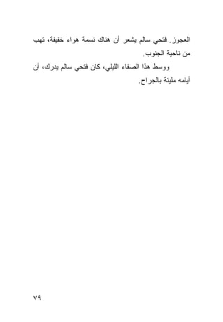 ‫ﺍﻟﻌﺠﻭﺯ. ﻓﺘﺤﻲ ﺴﺎﻟﻡ ﻴﺸﻌﺭ ﺃﻥ ﻫﻨﺎﻙ ﻨﺴﻤﺔ ﻫﻭﺍﺀ ﺨﻔﻴﻔﺔ، ﺘﻬﺏ‬
                                     ‫ﻤﻥ ﻨﺎﺤﻴﺔ ﺍﻟﺠﻨﻭﺏ.‬
‫ﻭﻭﺴﻁ ﻫﺫﺍ ﺍﻟﺼﻔﺎﺀ ﺍﻟﻠﻴﻠﻲ، ﻜﺎﻥ ﻓﺘﺤﻲ ﺴﺎﻟﻡ ﻴﺩﺭﻙ، ﺃﻥ‬
                                   ‫ﺃﻴﺎﻤﻪ ﻤﻠﻴﺌﺔ ﺒﺎﻟﺠﺭﺍﺡ.‬




‫٩٧‬
 