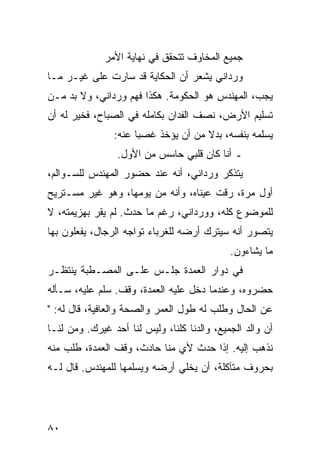 ‫ﺠﻤﻴﻊ ﺍﻟﻤﺨﺎﻭﻑ ﺘﺘﺤﻘﻕ ﻓﻲ ﻨﻬﺎﻴﺔ ﺍﻷﻤﺭ‬
‫ﻭﺭﺩﺍﻨﻲ ﻴﺸﻌﺭ ﺃﻥ ﺍﻟﺤﻜﺎﻴﺔ ﻗﺩ ﺴﺎﺭﺕ ﻋﻠﻰ ﻏﻴـﺭ ﻤـﺎ‬
‫ﻴﺠﺏ، ﺍﻟﻤﻬﻨﺩﺱ ﻫﻭ ﺍﻟﺤﻜﻭﻤﺔ. ﻫﻜﺫﺍ ﻓﻬﻡ ﻭﺭﺩﺍﻨﻲ، ﻭﻻ ﺒﺩ ﻤـﻥ‬
‫ﺘﺴﻠﻴﻡ ﺍﻷﺭﺽ، ﻨﺼﻑ ﺍﻟﻔﺩﺍﻥ ﺒﻜﺎﻤﻠﻪ ﻓﻲ ﺍﻟﺼﺒﺎﺡ، ﻓﺨﻴﺭ ﻟﻪ ﺃﻥ‬
                ‫ﻴﺴﻠﻤﻪ ﺒﻨﻔﺴﻪ، ﺒﺩﻻ ﻤﻥ ﺃﻥ ﻴﺅﺨﺫ ﻏﺼﺒﺎ ﻋﻨﻪ:‬
                      ‫‪‬‬              ‫ﹰ‬
                 ‫ـ ﺃﻨﺎ ﻜﺎﻥ ﻗﻠﺒﻲ ﺤﺎﺴﺱ ﻤﻥ ﺍﻷﻭل.‬
‫ﻴﺘﺫﻜﺭ ﻭﺭﺩﺍﻨﻲ، ﺃﻨﻪ ﻋﻨﺩ ﺤﻀﻭﺭ ﺍﻟﻤﻬﻨﺩﺱ ﻟﻠﺴـﻭﺍﻟﻡ،‬
‫ﺃﻭل ﻤﺭﺓ، ﺭﻗﺕ ﻋﻴﻨﺎﻩ، ﻭﺃﻨﻪ ﻤﻥ ﻴﻭﻤﻬﺎ، ﻭﻫﻭ ﻏﻴﺭ ﻤﺴـﺘﺭﻴﺢ‬
‫ﻟﻠﻤﻭﻀﻭﻉ ﻜﻠﻪ، ﻭﻭﺭﺩﺍﻨﻲ، ﺭﻏﻡ ﻤﺎ ﺤﺩﺙ. ﻟﻡ ﻴﻘﺭ ﺒﻬﺯﻴﻤﺘﻪ، ﻻ‬
‫ﻴﺘﺼﻭﺭ ﺃﻨﻪ ﺴﻴﺘﺭﻙ ﺃﺭﻀﻪ ﻟﻠﻐﺭﺒﺎﺀ ﺘﻭﺍﺠﻪ ﺍﻟﺭﺠﺎل، ﻴﻔﻌﻠﻭﻥ ﺒﻬﺎ‬
                                             ‫ﻤﺎ ﻴﺸﺎﺀﻭﻥ.‬
‫ﻓﻲ ﺩﻭﺍﺭ ﺍﻟﻌﻤﺩﺓ ﺠﻠـﺱ ﻋﻠـﻰ ﺍﻟﻤﺼـﻁﺒﺔ ﻴﻨﺘﻅـﺭ‬
‫ﺤﻀﺭﻭﻩ، ﻭﻋﻨﺩﻤﺎ ﺩﺨل ﻋﻠﻴﻪ ﺍﻟﻌﻤﺩﺓ، ﻭﻗﻑ. ﺴﻠﻡ ﻋﻠﻴﻪ، ﺴـﺄﻟﻪ‬
‫ﻋﻥ ﺍﻟﺤﺎل ﻭﻁﻠﺏ ﻟﻪ ﻁﻭل ﺍﻟﻌﻤﺭ ﻭﺍﻟﺼﺤﺔ ﻭﺍﻟﻌﺎﻓﻴﺔ، ﻗﺎل ﻟﻪ: "‬
‫ﺃﻥ ﻭﺍﻟﺩ ﺍﻟﺠﻤﻴﻊ، ﻭﺍﻟﺩﻨﺎ ﻜﻠﻨﺎ، ﻭﻟﻴﺱ ﻟﻨﺎ ﺃﺤﺩ ﻏﻴﺭﻙ. ﻭﻤﻥ ﻟﻨـﺎ‬
‫ﻨﺫﻫﺏ ﺇﻟﻴﻪ. ﺇﺫﺍ ﺤﺩﺙ ﻷﻱ ﻤﻨﺎ ﺤﺎﺩﺙ، ﻭﻗﻑ ﺍﻟﻌﻤﺩﺓ، ﻁﻠﺏ ﻤﻨﻪ‬
‫ﺒﺤﺭﻭﻑ ﻤﺘﺂﻜﻠﺔ، ﺃﻥ ﻴﺨﻠﻲ ﺃﺭﻀﻪ ﻭﻴﺴﻠﻤﻬﺎ ﻟﻠﻤﻬﻨﺩﺱ. ﻗﺎل ﻟـﻪ‬




‫٠٨‬
 