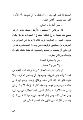 ‫ﺍﻟﻌﻤﺩﺓ ﺃﻨﻪ ﻟﻴﺱ ﻓﻲ ﻤﻘﺩﻭﺭﻩ ﺃﻥ ﻴﻔﻌل ﻟﻪ ﺃﻱ ﺸﻲﺀ، ﻭﺃﻥ ﺍﻷﻤﻭﺭ‬
                            ‫ﺃﻜﺒﺭ ﻤﻤﺎ ﻴﺘﺼﻭﺭ ﺃﻫﺎﻟﻲ ﺍﻟﺒﻠﺩ..‬
                         ‫ـ ﺤﺘﻰ ﺃﻨﺕ ﻴﺎ ﺒﺎ ﺍﻟﺤﺎﺝ.‬
‫ﻗﺎل ﻭﺭﺩﺍﻨﻲ: " ﻤﺴﺘﺤﻴل، ﺍﻷﺭﺽ ﻟﻴﺴﺕ ﻤﺅﺠﺭﺓ ﻭﻫﻭ‬
‫ﻴﻀﻊ ﻴﺩﻩ ﻋﻠﻴﻬﺎ. ﻨﺯﻉ ﺍﻟﻤﻠﻜﻴﺔ ﻤﻤﻨﻭﻉ " ﺍﻟﻌﻤﺩﺓ ﻟﻡ ﻴﺘﺭﻜﻪ ﻴﻜﻤل‬
‫ﺤﺩﻴﺜﻪ، ﺃﻓﻬﻤﻪ ﺃﻥ ﺍﻟﺤﻜﻭﻤﺔ ﺘﺭﻴﺩ ﻫﺫﺍ، ﻻ ﻴﻭﺠﺩ ﻓﻲ ﺍﻟﺴﻭﺍﻟﻡ ﺃﻭ،‬
‫ﺍﻟﻤﺭﻜﺯ، ﻤﻥ ﻴﺴﺘﻁﻴﻊ ﺍﻟﻭﻗﻭﻑ ﻓـﻲ ﻭﺠـﻪ ﺍﻟﻤﻬﻨـﺩﺱ، ﺨﻴـﺭ‬
‫ﻟﻭﺭﺩﺍﻨﻲ ﺃﻥ ﻴﺴﻠﻤﻬﺎ ﺒﺭﻀﺎﻩ، ﻭﺍﻟﻤﺼﻴﺒﺔ ﻗﺩ ﺤﻠﺕ ﺒﺎﻟﺒﻠﺩ ﻜﻠﻬـﺎ،‬
                                 ‫ﻭﻟﻴﺴﺕ ﻟﻭﺭﺩﺍﻨﻲ ﺒﻤﻔﺭﺩﻩ.‬
                        ‫ـ ﺒﺱ ﻴﺎ ﺤﻀﺭﺓ ﺍﻟﻌﻤﺩﺓ..‬
                           ‫ـ ﻭﻻ ﺒﺱ ﻭﻻ ﺤﺎﺠﺔ..‬
‫ﻟﻡ ﻴﻜﻤل، ﻗﺎل ﻟﻪ ﺍﻟﻌﻤﺩﺓ: " ﺇﺭﺍﺩﺓ ﺭﺒﻨﺎ، ﻗﻀﺎ ﺃﺨﻑ ﻤﻥ‬
‫ﻗﻀﺎ " ﻭﺃﻨﻪ ﻴﻘﺩﺭ ﻅﺭﻭﻓﻪ، ﻭﺴﻴﺤﺎﻭل ﺃﻥ ﻴﺴﺘﺄﺠﺭ ﻟﻪ ﺃﺭﻀﺎ ﺒﺩﻻ‬
‫‪ً ‬‬
‫ﹶ‬
‫ﻤﻨﻬﺎ، ﻗﺎﻟﻭﺍ ﻟﻪ: ﺍﷲ ﺍﻟﺫﻱ ﺨﻠﻘﻪ: ﻭﺨﻠﻕ ﺃﻭﻻﺩﻩ، ﻭﻓﺘﺢ ﻟﻬﻡ ﻓـﻲ‬
‫ﻤﻨﺘﺼﻑ ﻭﺠﻭﻫﻬﻡ ﺃﻓﻭﺍﻫﺎ ﻭﺍﺴﻌﺔ، ﺘﺄﻜل ﺍﻟـﺯﻟﻁ، ﻻ ﻴﻤﻜـﻥ ﺃﻥ‬
                                ‫‪‬‬
‫ﻴﻨﺴﻰ ﻫﺫﻩ ﺍﻷﻓﻭﺍﻩ، ﻤﻬﻤﺎ ﻗل ﺍﻟﺨﻴﺭ. ﺍﻟﻌﻤﺩﺓ ﻴﻁﻠﺏ ﻤﻥ ﻭﺭﺩﺍﻨﻲ،‬
‫ﻭﻤﻥ ﺃﻫﺎﻟﻲ ﺍﻟﺒﻠﺩ، ﻭﻤﻥ ﺇﻤﺎﻡ ﺍﻟﻤﺴﺠﺩ، ﺃﻥ ﻴﺩﻋﻭﺍ ﺍﷲ ﻓـﻲ ﻜـل‬
        ‫ﻭﻗﺕ ﻤﻥ ﺍﻷﻭﻗﺎﺕ ﺃﻥ ﺘﻨﺘﻬﻲ ﻫﺫﻩ ﺍﻟﻤﺼﻴﺒﺔ ﻋﻠﻰ ﺨﻴﺭ.‬


‫١٨‬
 